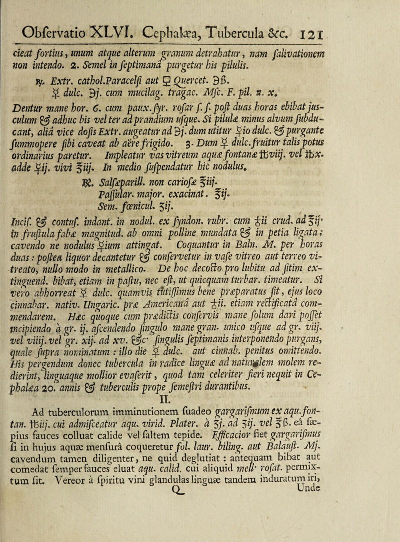 cieat fortius, unum atque alterum granum detrahatur, nam falivationem non intendo. %. Semel in feptimand purgetur his pilulis. fy. Fxfr. cathol.Paracelfi aut g Ouercet. 9fi. jj* dulc. 9;. c«?72 mucilag. tragac. Mfc. F. pii, n* x> Dentur mane hor. 6. cum paux.fyr. /. fpoft duas horas ebibat jus¬ culum & adhuc bis vel ter ad prandium ufque. «Si pilula minus alvum fubdu - eant, alia vice dofis Extr. augeatur ad 3j. dum utitur %io dulc. & purgante fummopere fibi caveat ab aere frigido. 3* D«w ^ dulc.fruitur talis potus ordinarius paretur. Impleatur vas vitreum aqua fontana itiviij. vel gdie f iij. In medio fufpendatur hic nodulus, Salfaparill. hoh cariofa 5fi/. Pajfular-major. exacinat. %ij* Sem. fcenicul $ij. Incif. & contuf. indant, in nodul. ex fyndon. rubr. cum £ii crud. ad $ij* in fruftula faba magnitud. ab omni polline mundata & in petia ligata ; cavendo ne nodulus 'Qium attingat. Coquantur in Baln. M. per horas duas :poftea liquor decantetur & confervetur in vafe vitreo aut terreo vi- treato, nullo modo in metallico. De hoc decotto pro lubitu ad Jitim ex- tinguend. bibat, etiam in paftu, nec efi, ut quicquam turbar. timeatur. Si vero abhorreat Q dulc. quamvis tutijfimus bene praparatus fit, ejus loco cinnabar, nativ. Ungaric. pra Americana aut pi. etiam rettificatd com¬ mendarem. Hac quoque cumpradidis confervis mane folum dari pojfet incipiendo a gr. ij. afcendendo fingulo mane gran♦ unico ufque adgr. viij. vel viiij.vel gr. xij. ad xv. &c: fingulis feptimanis interponendo purgans, quale fupra nominatum : illo die f. dulc. aut cinnab. penitus omittendo. His pergendum donec tubercula in radice lingua ad naturslem molem re¬ dierint, linguaque mollior evaf erit, quod tam celeriter fieri nequit in Ce- phalaa 20. annis & tuberculis prope femeftri durantibus. n. Ad tuberculorum imminutionem fuadeo gargnrifmumcx aqu.fon- tan. V6iij. cui admifceatur aqu. virid. Plater. a 3j. ad 5ij- vel 3fi-f®- pius fauces colluat calide vel faltem tepide. Efflcacior fiet gargarifmus fi in hujus aquae menfura coqueretur fol. laur. biling. aut Balauft. Mj. cavendum tamen diligenter, ne quid deglutiat: antequam bibat aut comedat femper fauces eluat aqu. calid. cui aliquid meli' rofat. permix¬ tum fit. Vereor a fpiritu vini glandulas linguae tandem induratum iri.