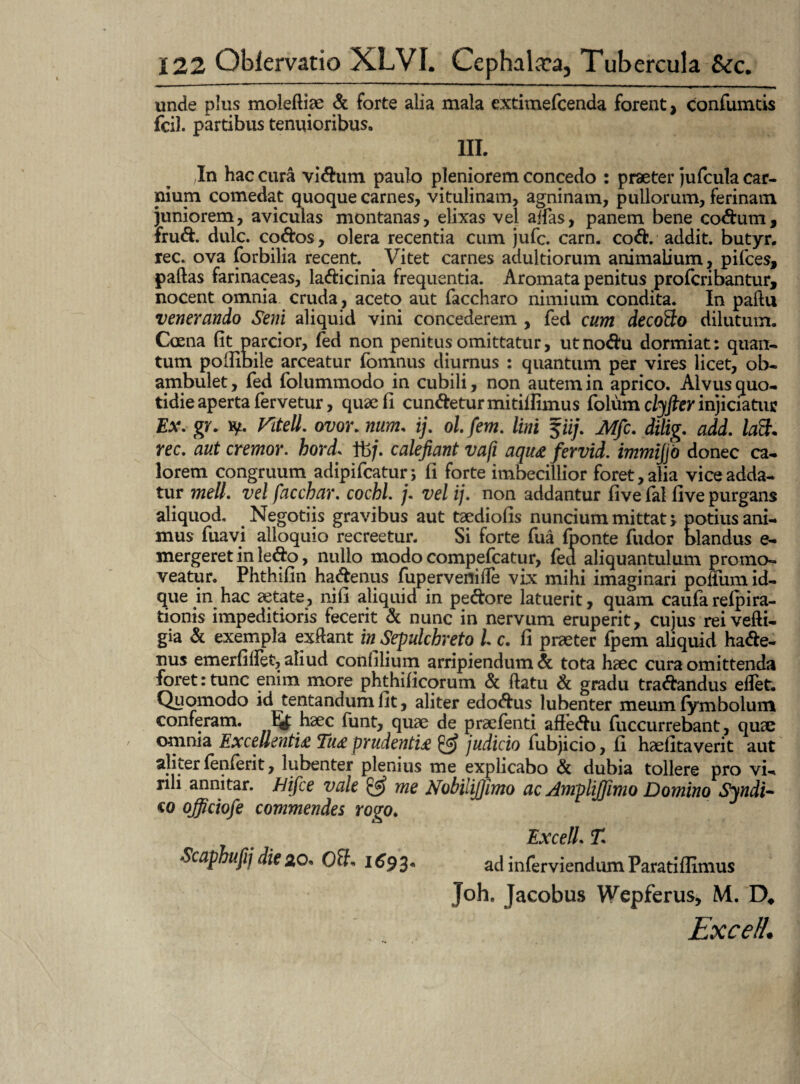 unde plus molefliae & forte alia mala extimefcenda forent, confumtis fci). partibus tenuioribus. III. In hac cura vidum paulo pleniorem concedo : praeter jufcula car¬ nium comedat quoque carnes, vitulinam, agninam, pullorum, ferinam juniorem, aviculas montanas, elixas vel aifas, panem bene codum, frud. dulc. codos, olera recentia cum jufc. carn. cod. addit, butyr. rec. ova forbilia recent. Vitet carnes adultiorum animalium, pifces, paftas farinaceas, ladicinia frequentia. Aromata penitus profcribantur, nocent omnia cruda, aceto aut faccharo nimium condita. In paftu venerando Seni aliquid vini concederem , fed cum decotto dilutum. Coena fit parcior, fed non penitus omittatur, utnodu dormiat: quan¬ tum pofiibile arceatur fomnus diurnus : quantum per vires licet, ob¬ ambulet, fed folummodo in cubili, non autem in aprico. Alvus quo¬ tidie aperta fervetur, quae fi cundetur mitiilimus foliim ctyfter injiciatur Ex. gr. ty. Ktell. ovor. num. ij. ol fem. lini fiij. Mfc. dilig. add. latt. rec. aut cremor, hord. fb/. calefiant vafi aqu& fervid. immijjo donec ca¬ lorem congruum adipifcatur; (i forte imbecillior foret, alia vice adda¬ tur meli, vel facchar. cochl. j. vel ij. non addantur (i ve (al fi ve purgans aliquod. Negotiis gravibus aut taediofis nuncium mittat 5. potius ani¬ mus fuavi alloquio recreetur. Si forte fua fponte fudor blandus e- mergeret in ledo, nullo modo compefcatur, fed aliquantulum promo¬ veatur. Phthifin hadenus fupervefliffe vix mihi imaginari polium id- que in hac aetate, nifi aliquid in pedore latuerit, quam caufarefpira- tionis impeditioris fecerit & nunc in nervum eruperit, cujus reivefti- gia & exempla exftant in Sepulcbreto l c. fi praeter fpem aliquid hade¬ nus emerfilfet, aliud confilium arripiendum & tota haec cura omittenda foret:tunc enim more phthificorum & ftatu & gradu tradandus effet. Quomodo id tentandum fit, aliter edodus lubenter meum (ymbolum conferam. Ef haec funt, quae de praefenti afledu fuccurrebant, quae omnia Excellenti£ Tu£ prudenti£ judicio fubjicio, fi haefitaverit aut aliter fenferit, lubenter plenius me explicabo & dubia tollere pro vi¬ rili annitar, hifce vale & me Nobilijfimo ac AmpliJJimo Domino Syndi~ co officiofe commendes rogo. Excell. T. Scaphufij die 2,0* OSb 1693* ad inferviendum Paratiflimus Joh. Jacobus Wepferus, M. D# Excelt