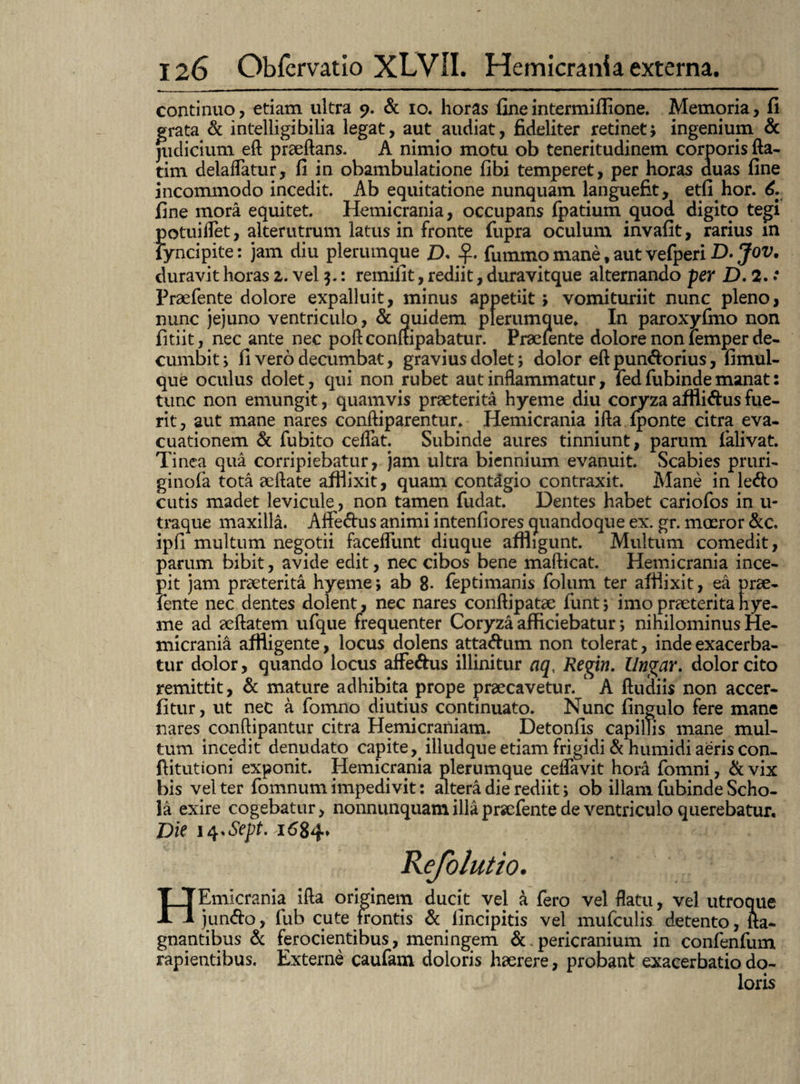 continuo, etiam ultra 9. & 10. horas fine intermiflione. Memoria, fi grata & intelligibilia legat, aut audiat, fideliter retinet; ingenium & judicium eft praeftans. A nimio motu ob teneritudinem corporis fta- tim delaflatur, fi in obambulatione fibi temperet, per horas duas fine incommodo incedit. Ab equitatione nunquam languefit, etfi hor. 6. fine inora equitet. Hemicrania, occupans fpatium quod digito tegi potuiflet, alterutrum latus in fronte fupra oculum invafit, rarius m lyncipite: jam diu plerumque £>, fummo mane, aut vefperi D. Jov. duravit horas 2. vel 3.: remifit, rediit, duravitque alternando per D. 2. * Praefente dolore expalluit, minus appetiit; vomituriit nunc pleno, nunc jejuno ventriculo, & quidem plerumque* In paroxyfmo non fitiit, nec ante nec poftconftipabatur. Praelente dolore non iemper de¬ cumbit ; fi vero decumbat, gravius dolet; dolor eft pun&orius, fimul- que oculus dolet, qui non rubet aut inflammatur, fed fubinde manat: tunc non emungit, quamvis praeterita hyeme diu conrza affli&us fue¬ rit , aut mane nares conftiparentur. Hemicrania ifta {ponte citra eva¬ cuationem & fubito cedat. Subinde aures tinniunt, parum falivat. Tinea qua corripiebatur, jam ultra biennium evanuit. Scabies pruri- ginofa tota aeftate afflixit, quam contagio contraxit. Mane in le<fto cutis madet levicule, non tamen fudat. Dentes habet cariofos in u- traque maxilla. Affe&us animi intenfiores quandoque ex. gr. moeror &c. ipfi multum negotii faceflunt diuque affligunt. Multum comedit, parum bibit, avide edit, nec cibos bene mafticat. Hemicrania ince¬ pit jam praeterita hyeme; ab 8- feptimanis folum ter afflixit, ea prae- fente nec dentes dolent, nec nares conftipatae funt; imo praeterita hye¬ me ad aeftatem ufque frequenter Coryza afficiebatur *, nihilominus He¬ micrania affligente, locus dolens atta&um non tolerat, inde exacerba¬ tur dolor, quando locus affe&us illinitur aq< Regin. lingar, dolor cito remittit, & mature adhibita prope praecavetur. A ftudiis non accer- fltur, ut nec a fomno diutius continuato. Nunc fingulo fere mane nares conftipantur citra Hemicraniam. Detonfis capillis mane mul¬ tum incedit denudato capite,. illudque etiam frigidi & humidi aeris con- ftitutioni exponit. Hemicrania plerumque ceflavit hor4 fomni, & vix bis vel ter fomnum impedi vi t: altera die rediit; ob illam fubinde Scho¬ la exire cogebatur, nonnunquamilla praefente de ventriculo querebatur. Die 14.6^.1684. HEmicrania ifta originem ducit vel a fero vel flatu, vel utroque jun<fto, fub cute frontis & lincipitis vel mufculis detento, fta- gnantibus & ferocientibus, meningem pericranium in confenfum rapientibus. Externe caufam doloris haerere, probant exacerbatio do¬ loris