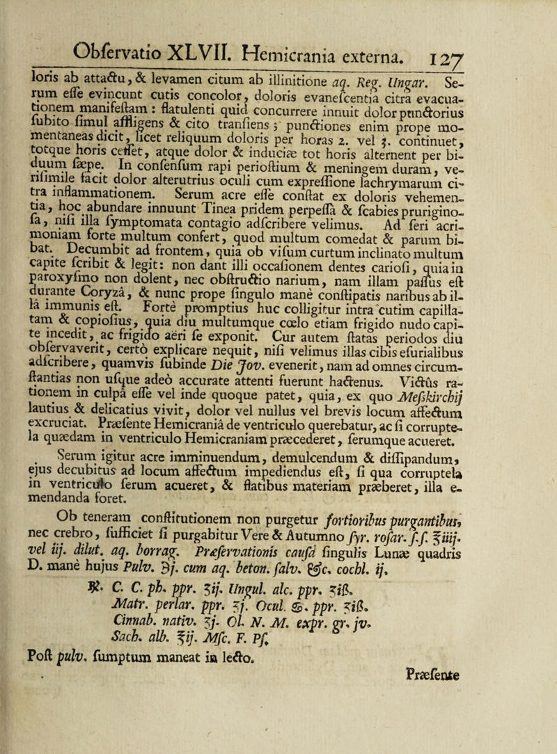 loris ab attadu,& levamen citum ab illinitione aq. Reg. Un<jar. Sei rum efle evincunt cutis concolor , doloris evanefcentia citra evacua¬ tionem mamreftam : natulenti quid concurrere innuit dolor pnndorius iubito limul affligens & cito tranfiens 3 pundiones enim prope mo¬ mentaneas dicit, licet reliquum doloris per horas z. vel continuet, totque horis cenet, atque dolor. & induciae tot horis alternent per bi- uuum lsepe. In confenfiim rapi periodium & meningem duram, ve- rilimile tacit dolor alterutrius oculi cum expreflione lachrymarum ci~ tra inflammationem. Serum acre efle condat ex doloris vehemen- doc abundare innuunt Tinea pridem perperia & fcabies prurigino. a, nili illa lymptomata contagio adfcribere velimus. Ad feri acri¬ moniam forte multum confert, quod multum comedat & parum bi- bat. Decumbit ad. frontem, quia ob vifum curtum inclinato multum capite icnbit & legit: non dant illi occafionem dentes cariori, quia in paroxylmo non dolent, nec obftru&io narium, nam illam parius eft durante Coryza, & nunc prope fingulo mane conftipatis naribus ab il¬ la immunis eri. Forte promptius huc colligitur intra cutim capilla¬ tam & copiofius, quia diu multumque coelo etiam frigido nudocapi- te inceditac frigido aeri fe exponit. Cur autem flatas periodos diu j er-uaven^ cer^ explicare nequit, nifi velimus illas cibis efurialibus adicribere, quamvis fubinde Die Jov. evenerit, nam ad omnes circum¬ dandas non ufque adeo accurate attenti fuerunt hadenus. Vidus ra¬ tionem m culpa ede vel inde quoque patet, quia, ex quo Mefi'kirchij lautius & delicatius vivit, dolor vel nullus vel brevis locum affedum excruciat. Praef en te Hemicrania de ventriculo querebatur, ac fi corrupte¬ la quaedam in ventriculo Hemicraniam praecederet, ferumque acueret. Serum igitur acre imminuendum, demulcendum & difripandum* ejus decubitus ad locum afFedum impediendus ed, fi qua corruptela in ventriculo ferum acueret, & flatibus materiam praeberet, illa e. mendanda foret. Ob teneram conftitutionem non purgetur fortioribus purgantibus? nec crebro, fiifficiet fi purgabitur Vere & Autumnofyr. rofar.ff. fiii/. vel iij. dilut. aq. borrag. Pr£fervationis caufd finguiis Lunae quadris D. mane hujus Pulv. 9/. cum aq. beton. falv. &c. coebi ij% C. C. ph. ppr. $ij. Ungui alc. ppr. %i{k Matr. periar, ppr. 5/. OcuL ppr. Cinnab. nativ. Oi N. M. expr. <n\ jv* Sach. alb. fi/. Mfc, F. Pf Poft pulv. fumptum maneat in ledo. Praefenfce