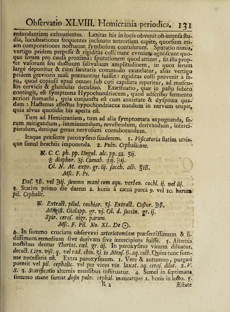redundandam exhaurientes. Laxitas his in locis obvenit ob intenfa ftu- dia, lucubrationes frequentes inclinato antrorlum capite, quorfum eti« am compotationes noaurnae fymbolum contulerunt, Sputatio nimia, vertigo pridem perpella <Sc rigiditas colli nunc eveniens agno Icunt quo- que lerum pro caula; proxima: (putationem quod attinet, £t illa prop¬ ter y alorum leu duCTuiun ialiyalium amplitudinem, in quos hbruxn large deponitur oc cum fanitatis commodo exantlatur, alias vertigo pridem gravioris mali praenuntius fuiflet s rigiditas colli provenit a fe¬ ro., quod copiofe apud omnes lub cuti capillata reperitur, ad mufcu- los cervicis & glandulas decubuo. Exaelluatio, qua; in paftu fubito contingit, eft lymptoma Hypochondriacum, quod adlcribo fermento acriori ftomachi, jiuia conjuntfa eft cum anxietate & dyfpncea qua. dam .Hactenus affe&us hypochondriacus nondum in nervum erupit® quia alvus quotidie bis aperta eft. Tum ad Hemicraniam, tum ad alia fymptomata expugnanda, fe. rum mitigandumrimminuendum, revellendum, derivandum, interci¬ piendum, denique genus nervofum corroborandum. . Itaque preefente paroxyfmo fuaderem. i. Feficatoria ftacim utris, que fimul brachiis imponenda. 2. Pulv. Cephalicum. C. C. ph. pp. llngul. alc. pp. gg. 5i/. & diaphor. 3/. Cinnal?. fij. Bi/. OL N. M. expr. gr. iij. facch. alb. 5/f. Mfc. F. Ps. Dof. 3fl. vel Bi;. fummo mane cum aqu. verlen. cochl. i/, vd ii/, i Stati m primo die darem z. horis k csena parca vel 10 harum’ piL Cephalic. ExtraB. pilul. cochiar. 3/. ExtraB. Cafior. B#« JWfigift. Gialapp. gr. vj. Oh d* fuccin. gr, ij< Spir. ceraf.! «igr. parum. F, Fi/. #0. JXX, De ©* In fummo cruciatu obfervavi arteriotomiam praefentliTimum & fi«/' dilhmum remedium five derivans fi ve intercipiens fuifTe. r» Alternis noctibus dentur Tneriac. ccel. gr. iij. In paroxyfmo vinum diluatur. decoa. Lign.vifc. q. vel rad. chin. 3/. w Menf f. aq. coB. Quies tunc fum- me necedaria eft. Extra paroxyfmum. 1. Vere & autumno, purgari potent vel pii. cephalic. vel per vices vin. laxat* aq. ceraf. dilut. 2. FI «S> 5. Scarificatio alternis menfibus inftituatur. 4. Semel in feptiman» fummo mane lumat Jofin pulv. cephah maneatque 2. horis inle&o. f. lv i - /Eftate