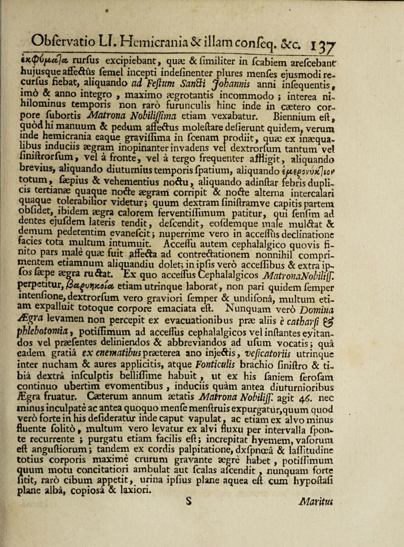 iKqripajct rurfus excipiebant, quae &fimiliter in fcabiem arefcebantr hujusque affedus femei incepti indefinenter plures menfes ejusmodi re- curius fiebat, aliquando ad Fcjliwi SanFti Johannis anni infequentis f im6 & anno integro , maximo aegrotantis incommodo ; interea nU hilominus temporis non raro furunculis hinc inde in caetero cor¬ pore fubortis Matrona Nobilijjima etiam vexabatur. Biennium eft, 9uodhi manuum & pedum affedus moleftare deflerunt quidem, verum inde hemicrania eaque graviflima in fcenam prodiit, quae ex inaequa* ubus induciis aegram inopinanter invadens vel dextrorfum tantum vel iimftrorfum, vel a fronte, vel a tergo frequenter affligit, aliquando brevius, aliquando diuturnius temporis fpatium, aliquando totum, faepius & vehementius nodu, aliquando adinftar febris dupli* cis tertianae quaque node aegram corripit & node alterna intercalari ane tolerabilior videtur 5 quum dextram fini ftramve capitis partem et, jbidem aegra calorem ferventiflimum patitur, qui fenfim ad dentes ejufdem lateris tendit, defcendit, eofdemque male muldat & demum pedetentim evanefcit> nuperrime vero in acceffus declinatione lacies tota multum intumuit. AccefTu autem cephalalgico quovis fi¬ nito pars male quae fuit affeda ad contredationem nonnihil compri¬ mentem etiamnum aliquandiu dolet; in ipfis vero accefiibus & extra ip- los laepe aegra rudat. Ex quo accefTus Cephalalgicos MatronaNobilijJl perpetitur, @ctgut}xotct etiam utrinque laborat, non pari quidem femper mtenfione, dextrorfum vero graviori femper & undifona, multum eti¬ am expalluit totoque corpore emaciata eft. Nunquam vero Domna Ai^ra levamen non percepit ex evacuationibus prae aliis e catharfi & phlebotomia, potifiimum ad acceffus cephalalgicos vel inflantes eyitan- dos vel praefentes deliniendos & abbreviandos ad ufum vocatis; qua eadem gratia ex enematibus praeterea ano injedis, veficatoriis utrinque inter nucham & aures applicitis, atque Fonticulis brachio finiftro & ti¬ bia dextra infculptis belliflime habuit , ut ex his laniem ferofam continuo ubertim evomentibus , induciis quim antea diuturnioribus iEgra fruatur. Caeterum annum itatis Matrona Nobilijjl agit 46. nec minus inculpate ac antea quoquo menfe menftruis expurgatur,quum quod vero forte in his defideratur inde caput vapulat, ac etiam ex alvo minus fluente folito, multum vero levatur ex alvi fluxu per intervalla fpon- te recurrente ; purgatu etiam facilis eft; increpitat hyemem, vaforum eft anguftiorum *, tandem ex cordis palpitatione, dxfpnosa & laflitudine totius corporis maxime crurum gravante aegre habet, potillimum quum motu concitatiori ambulat aut fcalas alcendit, nunquam forte fitit, rar6 cibum appetit, urina ipfius plane aquea eft cum hypoftafi plane alba, copiosa & laxiori. S Maritus