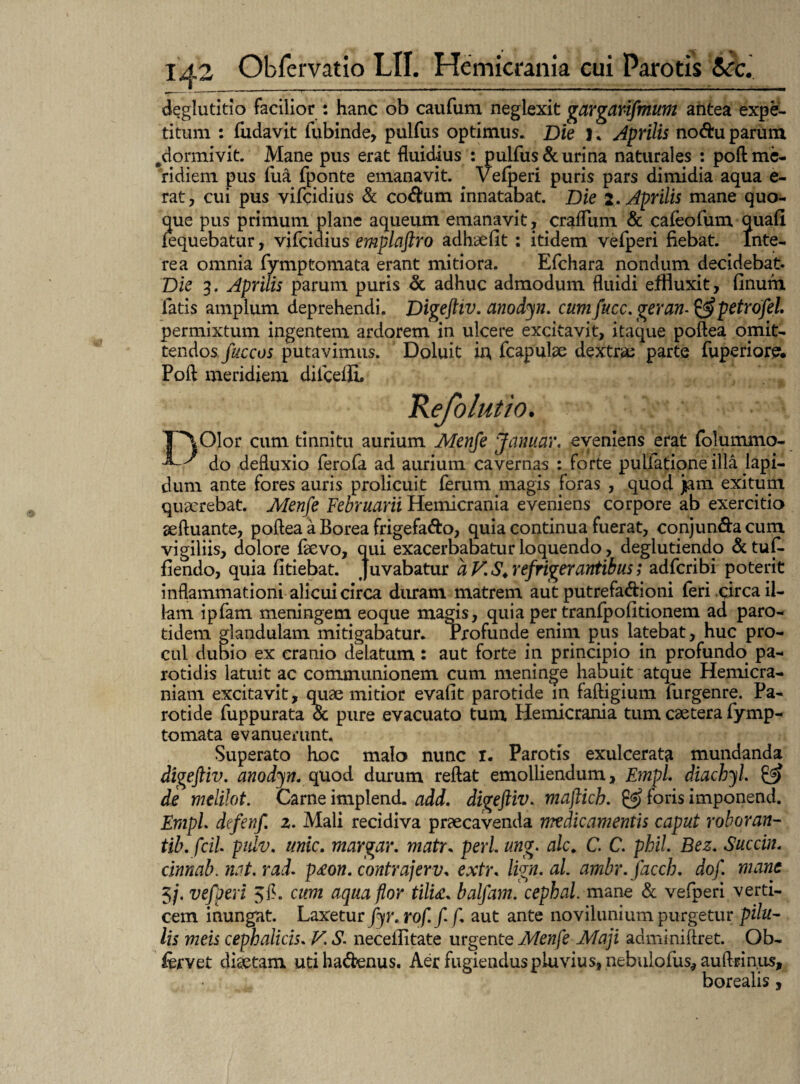 deglutitio facilior : hanc ob caufum neglexit garganfmum antea expe¬ titum : fudavit lubinde, pulfus optimus. Die I. Aprilis nodu parum .dormivit. Mane pus erat fluidius : pulfus & urina naturales : poft me¬ ridiem pus fua fponte emanavit. ^ Vefperi puris pars dimidia aqua e- rat, cui pus vifcidius & codum innatabat. Die 2. Aprilis mane quo¬ que pus primum plane aqueum emanavit, craflum & cafeofum quali fequebatur, vifcidius emplaftro adhaefit : itidem vefperi fiebat. Inte¬ re a omnia fymptomata erant mitiora. Efchara nondum decidebat. Die 3. Aprilis parum puris & adhuc admodum fluidi effluxit, finum fatis amplum deprehendi. Digeftiv. anodyn. cumfucc. geram&petrofel. permixtum ingentem ardorem in ulcere excitavit, itaque poftea omit¬ tendos fuccos putavimus. Doluit ii; fcapulae dextrae parte fuperiore. Poft meridiem difceflL Refolutio. DOlor cum tinnitu aurium Menfe Januar. eveniens erat folummo- do defluxio ferofa ad aurium cavernas : forte pullatione illa lapi¬ dum ante fores auris prolicuit ferum magis foras , quod jam exitum quaerebat. Menfe Februarii Hemicrania eveniens corpore ab exercitio aeftuante, poftea a Borea frigefa&o, quia continua fuerat, conjun&a cum vigiliis, dolore favo, qui exacerbabatur loquendo, deglutiendp &tuf. fiendo, quia fkiebat. Juvabatur a V. S* refrigerantibus; adfcribi poterit inflammationi alicui circa duram matrem aut putrefa&ioni feri circa il¬ lam ipfam meningem eoque magis, quia per tranfpofitionem ad paro- tidem glandulam mitigabatur. Profunde enim pus latebat, huc pro¬ cul dubio ex cranio delatum: aut forte in principio in profundo pa¬ rotidis latuit ac communionem cum meninge habuit atque Hemicra¬ niam excitavit, quae mitior evalit parotide in faftigium furgenre. Pa¬ rotide fuppurata & pure evacuato tum Hemicrania tum caetera fymp¬ tomata evanuerunt. Superato hoc malo nunc I. Parotis exulcerata mundanda digeftiv. anodyn. quod durum reftat emolliendum, Empl. diachyl. & de melilot. Came implend. add. digeftiv. maftich. f°ris imponend. Empl defenf 2. Mali recidiva praecavenda medicamentis caput roboran- tib. fcil pidv. unie. margar. matr. peri ung. alc. C. C. phil Bez. Succin. cinnab. nat. rad. p£on. contrajerv* extr« lign.al ambr.facch. dofl mane 3/. vefperi 3fl. cum aqua flor tilti. balfam. cephal. mane & vefperi verti¬ cem inungat. Laxeturfyr. rof. f f aut ante novilunium purgetur pilu¬ lis meis cephalicis. V. S. neceilitate urgente Menfe Maji adminiftret. Ob- fervet diaetam utihadenus. Aer fugiendus pluvius, nebulofus* auftrinus, borealis,