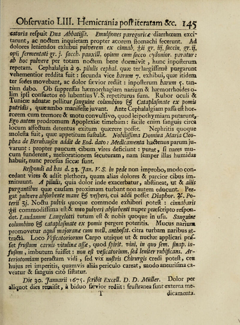 catoria refpuit Dna Abbatiffa. Emulfiones paregoric&diarrhoeam exci¬ tarunt, ac nodem inquietam propter acorem ftomachi fecerunt. Ad dolores leniendos exhibui pulverem ex cinnab, fii gr. iij.fuccin. gr.ij. opii fermentatigr, j. facch. pauxill. opium cum fucca cydonior. paratur: ab hoc pulvere per totam nodem bene dormivit , hunc inpofterum repetam. Cephalalgia a 9.pilulis cephal. quae ter largiftime purgarunt vehementior reddita fuit: fecunda vice harum 7. exhibui, quae itidem ter fedes movebant, ac dolor faevior rediit: inpofterum harum f. tan- tum dabo. Ob fuppreftas haemorrhagiam narium & haemorrhoides o- bm ipH confuetos eo lubentius V. S. repetiturus fum. Rubor oculi & Tunicae adnatae pellitur /anguine columbino & Cataplafmate ex pomis putridis, quaeambo manifefte juvant. Ante Cephalalgiam pafla eft hor¬ rorem cum tremore & motu convulfivo, quod leipothyrniam putarunt*- Ego autem prodromum Apoplexiae timebam: facile enim fanguis circa locum affedum detentus exitum quaerere pollet. Nephritis quoque molefta fuit, quae appetitum fuftulit. Nobuifjima Domina Maria Cleo- phea de Bernhaufen addit de Eod. dato: Medicamenta hadenus parum ju¬ garunt : propter paucum cibum vires deficiunt : putat, fi nares mu¬ cum funderent, meliorationem iecuturam, nam femper illas humidas habuit, nunc prorfus ficcae funt. Refpondi ad has d. 25. Jan, V S. in pede non improbo, modo con¬ cedant vires & adiit plethora, quam alias dolores & parcior cibus im¬ minuunt. A pilulis, quia dolor inde exacerbatur, abftineat, ut & aliis purgantibus quae caufam proximam turbant non autem educunt. Per¬ gat pulvere abforbente mane & vefperi, cui addi pollet Diaphor. ?£. Po¬ terii 5/. Nodu pulvis quoque commode exhiberi poteft : cinnabaris ^ii commodillima eft & meo pulveri abforbenti nuper praefcripto refpcm- det. Laudanum Langelotti tutum eft & nobis quoque in ufu. Sanguine columbino & cataplafmate ex pomis pergere poteritis. Mucus narium promovetur aqua majoran£ cum meli. anthofat. citra turbam naribus at- trada. Loco Fcficatoriorum Carpo utrique ut & nuchae applicari po£• fet fruftum carnis vitulina ajjk, quod fpirit. vini, in quo /em. fmap. in- fu fum, imbutum fuiflet: non eft veficatorium.fed leniter rubificans. Ar- teriotomiam peradam vidi , fed vix noftris Chirurgis credi poteft, ce® hujus rei imperitis, quamvis alias periculo careat, modo aneurifma ca¬ veatur & fanguis cito fiftatur. Die 30. Januarii 1675. fcribit Excell. D. D. Miiller. Dolor per aliquot dies reeaifit, a biduo fkvior rediit: fruftranea funt externa me- T dicamenta.