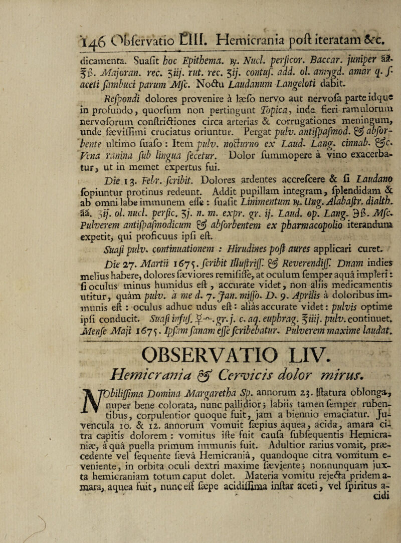 dicamenta. Suafit hoc Epithema, ty. NucL perjlcor. Baccar, juniper 5$. Major an. ree. $iij. rut. rec. 5 ij. contuf. add. ol. amygd. amar q. f aceti fambuci parum MJc. No&u Laudanum Langeloti dabit. Refpondi dolores provenire a laefo nervo aut nervofa parte idque in profundo, quorfum non pertingunt Topica, inde fieri ramulorum nervoforum conftri&iones circa arterias & corrugationes meningum, unde faevifiimi cruciatus oriuntur. Pergat pulv. antifpafmod. & abfor- betite ultimo fuafo : Item pulv. noEcurno ex Laud. Lang* cinnab. Vena ranina fub lingua fecetur. Dolor fummopere a vino exacerba¬ tur, ut in memet expertus fui. Die 13. Febr. feribit. Dolores ardentes accrefcere & fi Laudano fopiuntur protinus redeunt. Addit pupillam integram, fplendidam & ab omni labe immunem ede *. fuafit Linimentum fy. Ung. Alabaftr, dialth. 2a. 3iy. ol. nuci, perfic. 5/. n. m. expr. gr. ij. Laud. op. Lang. Mfc* Pulverem antifpafmodicum & abforbentem ex pharmacopolio iterandum expetit, qui proficuus ipfi eft. Suaji pulv. continuationem : Hirudines poft aures applicari curet. Die 27. Martii 1675. feribit Illujlrijjl & Reverendijf. Dnam indies melius habere, dolores fieviores remififte, at oculum femper aqua impleri 1 fi oculus minus humidus eft , accurate videt, non aliis medicamentis utitur, quam pulv. a me d. 7. Jan. mijjb. D. 9. Aprilis a doloribus im¬ munis eft : oculus adhuc udus eft: alias accurate videt: pulvis optime ipfi conducit. Suafi ivfuj. ij*--.gr. j. c, aq. euphrag. %iiij. pulv. continuet. Menfe Maji 167^. Ipfimfanam ejje feribebatur. Pulverem maxime laudat. OBSERVATIO LIV. Hemicrania & Cervicis dolor mirus. Tk~pDbili(fima Domina Margaretba Sp. annorum zj. [flatura oblonga., nuper bene colorata, nunc pallidior j labiis tamen femper ruben- x tibus, corpulentior quoque fuit, jam a biennio emaciatur. Ju¬ vencula 10. & iz. annorum vomuit faepius aquea, acida, amara ci¬ tra capitis dolorem : vomitus ille fuit caufa fubfequentis Hernicra- niae, aqua puella primum immunis fuit. Adultior rarius vomit, prae¬ cedente vel fequente faeva Hemicrania, quandoque citra v-omitum e- veniente, in orbita oculi dextri maxime faevjente, nonnunquam jux¬ ta hemicraniam totum caput dolet. Materia vomiturejefta pridem a- mara, aquea Fuit, nunc eft faepe acidiffima inftar aceti, vel fpiritus a- ' - eidi