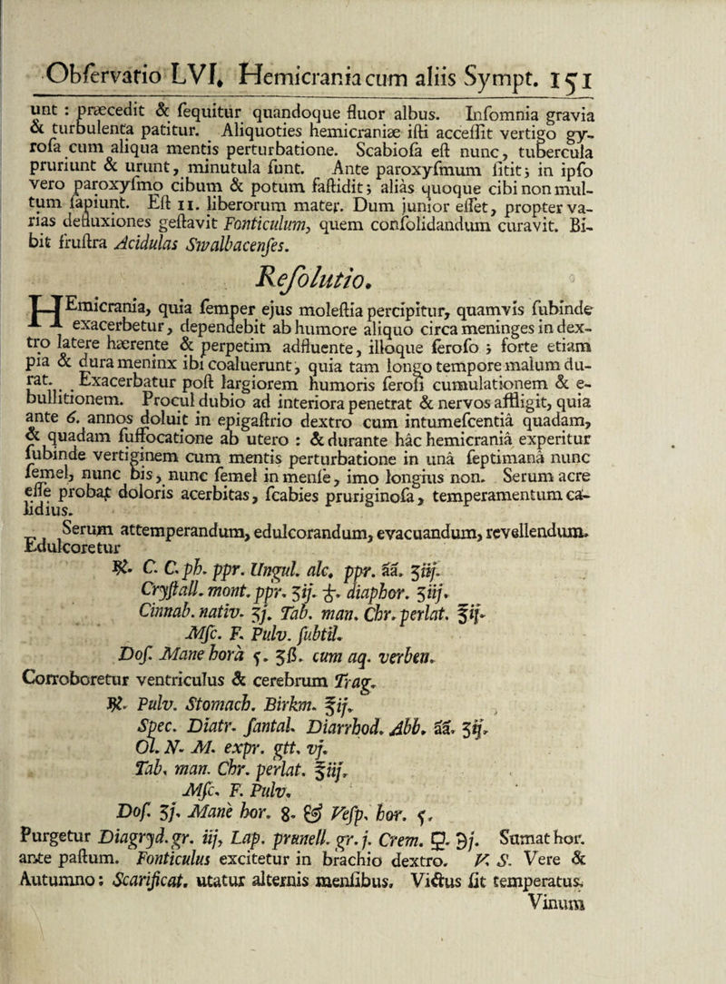 unt : praecedit & (equitur quandoque fluor albus. Infomnia gravia & turbulenta patitur. . Aliquoties hemicraniae ifti accedit vertigo gy- roia cum aliqua mentis perturbatione. Scabiola eft nunc, tubercula pruriunt & urunt, minutula funt. Ante paroxyfmum iititj in ipfo vero paroxyfmo cibum & potum faftidit j alias quoque cibi non mul¬ tum lapiunt. Eft ii. liberorum mater. Dum junior edet, propter va¬ nas defluxiones geftavit Fonticulum, quem confolidandum curavit. Bi¬ bit fruftra Acidulas Swalbacenfes. R ejolutio. T_TEmicrania, quia femper ejus moleftia percipitur, quamvis fubinde A X exacerbetur, dependebit ab humore aliquo circa meninges in dex¬ tro latere haerente & perpetim adftuente, illoque ferofo j forte etiam pia & durameninx ibi coaluerunt, quia tam longo tempore malum du- rat;,. . Exacerbatur poft largiorem humoris ferofi cumulationem & e- bullitionem. Procul dubio ad interiora penetrat & nervos affligit, quia ante 6. annos doluit in epigaftrio dextro cum intumefcentia quadam, ot Quadam fufrocatione ab utero : & durante hac hemicrania experitur lubinde vertiginem cum mentis perturbatione in una feptimana nunc nunc bis, nunc femel inmenle, imo longius non. Serum acre elie proba£ doloris acerbitas, fcabies pruriginofa, temperamentum ca¬ lidius. _ Serum attemperandum, edulcorandum, evacuandum, revellendum. Edulcoretur C. Cpk ppr. Ungui, alc♦ ppr. aa, jn/. CryftalL mont. ppr, 51/. diaphor. 5iij, Cinnab. nativ- 5/ Tab. man, Chr,perlat. fip Mfc. E pulv. fubtih Dof. Mane hora f. 3(1. cum aq. verben. Corroboretur ventriculus & cerebrum Trag, Pulv. Stomach. Birkm. fi/ Spec. Diatr. fantal, Diarrhod, Abb. & 35b 0/. JV'- AA expr, gtt vf, Tab, w/a/z. Chr. perlat. 5 ii/, Af/c, F. Pulv„ ' ' Do/. 3/ Atoe hor. g. 0? Ffc/p. hor. Purgetur Diagryd. gr, iijy Lap. prttnell. gr. 7. Crm. 9* 3/ Sumat hor. ante paftum. Fonticulus excitetur in brachio dextro. K 6’. Vere & Autumno; Scarificat, utatur alternis menfibus, Vi&us fit temperatus. Vinum