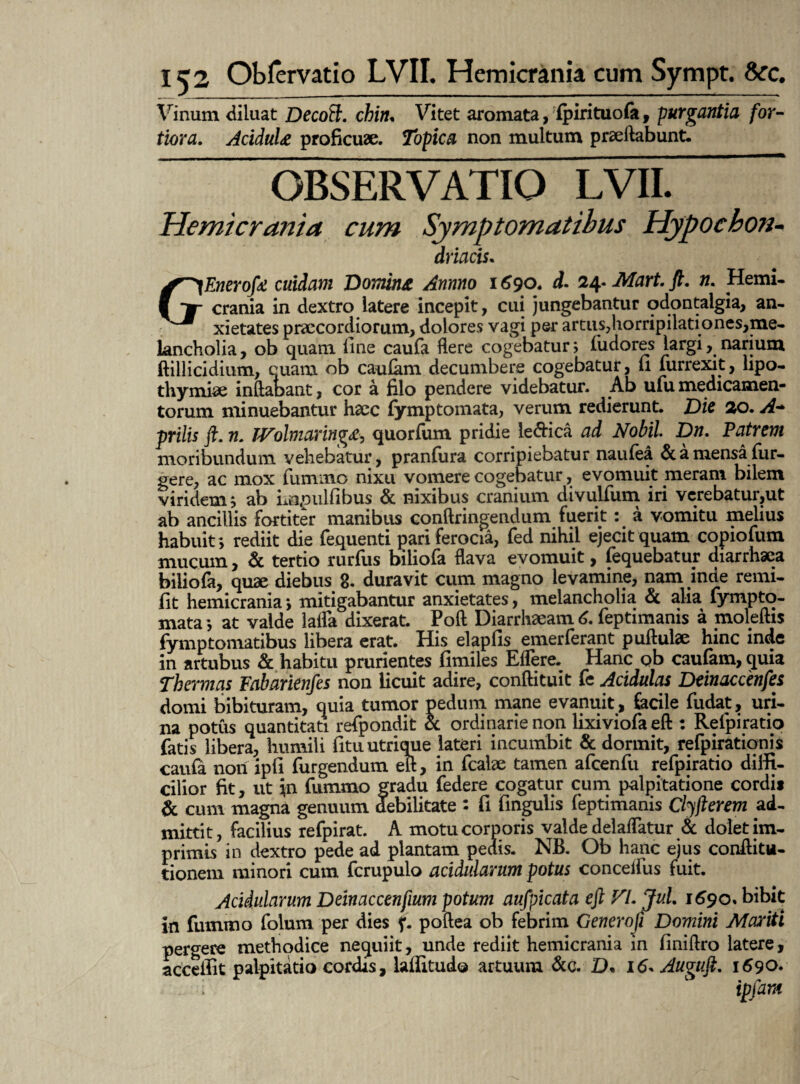 Vinum diluat Decoft. chiiu Vitet aromata, fpirituofa, purgantia for¬ tiora. AciduU proficuae. Topica non multum praeftabunt. OBSERVATIO Hemicrania cum Sjmptom\ GEnerofa cuidam ‘Domina Annno 1690. d- 24-Mart.fi. n. Hemi¬ crania in dextro latere incepit, cui jungebantur odontalgia, an¬ xietates praecordiorum, dolores vagi per artus,horripilari ones,me- kncholia, ob quam fine caufa flere cogebatur; fudores largi, narium ftillicidium, cuam ob caufam decumbere cogebatur, fi furrexit, hpo- thymiae inflabant, cor a filo pendere videbatur. Ab ufu medicamen¬ torum minuebantur haec fymptomata, verum redierunt. Dic 20. A* prilis fi. ?1. Wolmaringi«e, quorfum pridie le&ica ad Nobil Dn. Patrem moribundum vehebatur, pranfura corripiebatur naufea & a mensa fur- gere, ac mox fummo nixu vomere cogebatur, evomuit meram bilem viridem; ab Lopulfibus & nixibus cranium divulfum iri vcrebatur,ut ab ancillis fortiter manibus conftringendum fuerit: a vomitu melius habuit; rediit die fequenti pari ferocia, fed nihil ejecit quam copiofum mucum, & tertio rurfus biliofa flava evomuit, fequebatur diarrhaea biliofa, quae diebus 8. duravit cum magno levamine, nam inde remi- fit hemicrania; mitigabantur anxietates, melancholia & alia fympto- mata; at valde latfa dixerat. Poft Diarrhaeamd. feptimanis a moleftis fymptomatibus libera erat. His elapfis emerferant puftulse hinc inde in artubus & habitu prurientes fimiles Eflere. Hanc ob caufam, quia Thermas Fabarknfes non licuit adire, conftituit fe Acidulas Dcinaccenfes domi bibituram, quia tumor pedum mane evanuit, facile fudat, uri¬ na potus quantitati refpondit & ordinarie non lixiviofaeft : Reipiratio fatis libera, humili fituutrique lateri incumbit & dormit, refpiratiqnis caufa non ipfi Turgendum efl, in fcalx tamen afcenfu refpiratio diffi¬ cilior fit, ut in fummo gradu federe cogatur cum palpitatione cordi* & cum magna genuum debilitate : fi fingulis feptimanis Clyfierem ad¬ mittit, facilius refpirat. A motu corporis valde delaflatur & dolet im¬ primis in dextro pede ad plantam pedis. NB. Ob hanc ejus conflitu- tionem minori cum fcrupulo acidularum potus conceifus fuit. Acidularum Deinaccenfium potum aufpicata eft V/. Jul. 1690»bibit in fummo folum per dies f. poftea ob febrim Generofi Domini Mariti pergere methodice nequiit, unde rediit hemicrania in finiftro latere, acceifit palpitatio cordis, laffitudo artuum &c. D• 16- Augufi. 1690. ipfam