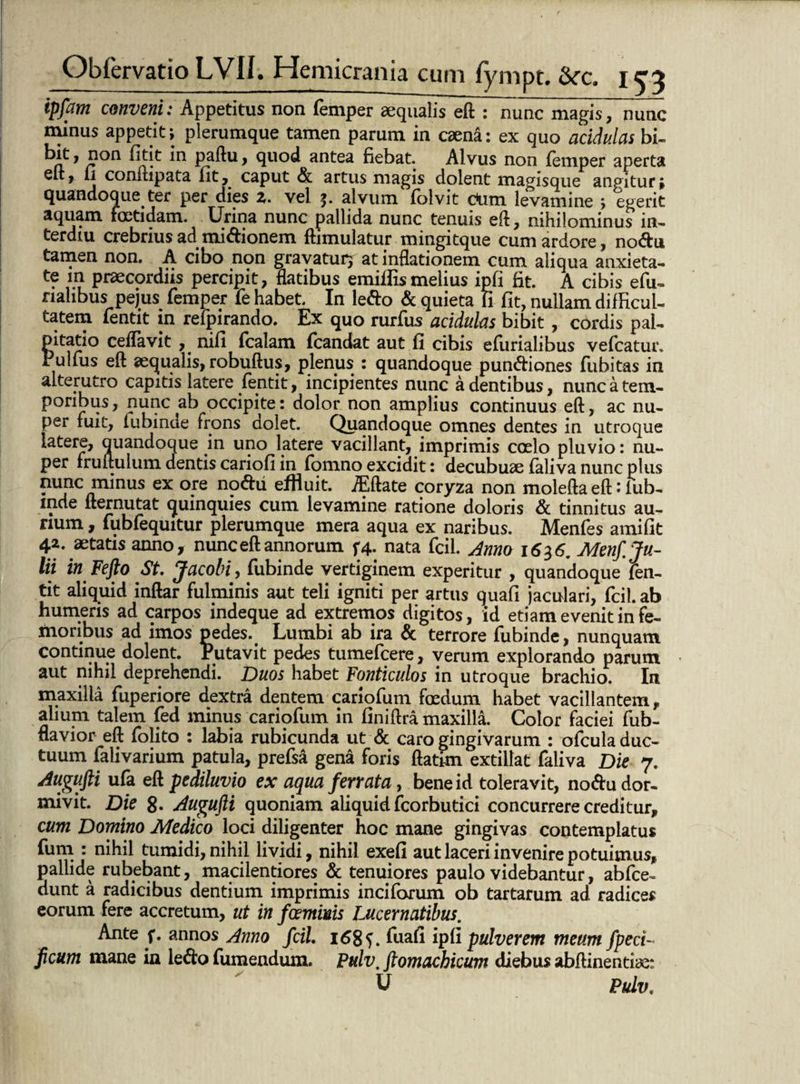 ipfam conveni: Appetitus non femper aequalis eft : nunc magis, nunc minus appetit; plerumque tamen parum in caena: ex quo acidulas bi- 1 r °n > quod antea fiebat. Alvus non femper aperta y b conmpata fit,. caput <5k artus magis dolent magisque angitur; quandoque ter per dies z. vel 5» alvum folvit c*um levamine > egerit aquam foetidam. Urina nunc pallida nunc tenuis eft, nihilominus in- terdiu crebrius ad mnftionem ftimulatur mingitque cum ardore, nodu tamen non. A cibo non gravaturj at inflationem cum aliqua anxieta¬ te in praecordiis percipit, flatibus emiflismelius ipfi Ht. A cibis efu- nalibus pejus femper fe habet. In ledo & quieta ii fit, nullam difficul¬ tatem fentit in refpirando. Ex quo rurfus acidulas bibit , cordis pal¬ pitatio ceflavit nifi fcalam fcandat aut fi cibis efiirialibus vefcatur* Pulfus eft aequalis, robuftus, plenus : quandoque pundiones fubitas in alterutro capitis latere fentit, incipientes nunc a dentibus, nunc a tem¬ poribus , nunc ab occipite: dolor non amplius continuus eft, ac nu¬ per fuit, fubinde frons dolet. Quandoque omnes dentes in utroque latere, quandoque in uno latere vacillant, imprimis coelo pluvio: nu¬ per fruftulum dentis cariofi in fomno excidit: decubuae faliva nunc plus nunc minus ex ore nodu effluit. jEftate coryza non molefta eft: fub¬ inde fternutat quinquies cum levamine ratione doloris & tinnitus au¬ rium , fubfequitur plerumque mera aqua ex naribus. Menfes amifit 42. aetatis anno, nunc eft annorum f4. nata fcil. Anno 1636, Menf. Ju¬ lii in Fefto St. Jacobi, fubinde vertiginem experitur , quandoque fen¬ tit aliquid inftar fulminis aut teli igniti per artus quafi jaculari, fcil. ab humeris ad carpos indeque ad extremos digitos, id etiam evenit in fe¬ moribus ad imos pedes. Lumbi ab ira & terrore fubinde, nunquam continue dolent. Putavit pedes tumefcere, verum explorando parum aut nihil deprehendi. Duos habet Fonticulos in utroque brachio. In maxilla fuperiore dextra dentem cariofum foedum habet vacillantem, alium talem fed minus cariofum in finiftra maxilla. Color faciei fub- flavior eft folito : labia rubicunda ut & caro gingivarum : ofcula duc¬ tuum falivarium patula, prefsa gena foris ftatrm extillat faliva Die 7. Augufti ufa eft pediluvio ex aqua ferrata, bene id toleravit, nodu dor¬ mivit. Die 8» Augufti quoniam aliquid fcorbutici concurrere creditur, cum Domino Medico loci diligenter hoc mane gingivas contemplatus fum : nihil tumidi, nihil lividi, nihil exefi aut laceri invenire potuimus, pallide rubebant, macilentiores & tenuiores paulo videbantur, abfce- dunt a radicibus dentium imprimis inciforum ob tartarum ad radices eorum fere accretum, ut in fcemims Lucernatibus. Ante f. annos Anno fcil. 168S. fuafi ipfi pulverem meum fpeci- ficum mane in ledo fumendum. Pulv, ftomachicum diebus abftinentiae: U Pulv.