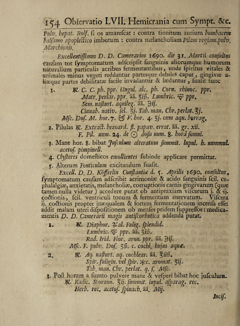 pulv. hepat. Rolf. fi os amarefeat : contra tinnitum aurium bombacem balfamo apoplectico imbutum : contra melancholiam Pilam regiam,pulv. Marchionis. Excellentijfimus D. D. Camerarius 1690. die 31. Martii confultus caufam tot fymptomatum adferipfit (anguinis aliorumque humorum naturalium particulis acribus fermentantibus, unde fpintus vitales & animales minus vegeti reddantur partesque debiles caput, gingiva a- hseque partes debilitatae facile invadantur & laedantur, fnaht tunc 1. C C. ph.ppr. Ungui ale. ph. Corn. rhinoc. ppr. Matr. periar. ppr.L aa. %ifi. Lumbric. v ppr. toz. nafturt. aquileg. aa. 3 ij. Cinnab. nativ. fel. 5/, Tab.man, Chr.perlat.5j. Mfc. Dof. M. hor. 7. £2? K hor. 4- 3/. cwjw aqu. borrag, 2. Pilulas $. Extraft. bezoard. fl. papav. errat, aa. gr. xzz. F. Pzh wz/m. 24. ie © dojis num. 8- Aera 3. Mane hor. 8- bibat Jufeuhm alteratum fummit. lupul. h. nummuL acetof pimpinell. 4. Clyfleres domefticos emollientes fubinde applicare permittat. f. Alterum ponticulum excitandum fuafit. Excell. D. D. Kofferlin Conflantia d. ?. Jprilis 1690. confultus* iymptomatum caufam adferibit acrimoniae & acido fanguinis feiL ce¬ phalalgiae, anxietatis, melancholiae, corruptionis carnis gingivarum (quae tamen nulla videtur) accedere putat ob antipraxiam vifcerum i. & ij.. co&ionis, fcil. ventriculi tonum & fermentum enervatum. Vifcera ij. co&ionis propter inaequalem & fortem fermentationem incenfa efle: addit malam uteri difpofitionem ob menfes pridem fuppreffos: medica¬ mentis D. D. Camerarii magis antifeorbutica addenda putat. 1. Diaphor. 2£al. Fulig. fplendid* Lumbric. ^ ppr. aa, 5(8. Rad. Irid. Flor, aron. ppr. aa. Af/c. F. pulv. Dofl 58. c. cocR hujus aqu&. 2. J£. nafturt. aq. cochlear, aa. Spir.fuligin. vel fpir. >jcc. arornat. $ij. Tab., man. Chr. perlat. q. f. Mfc. 3. Poft horam a fumto pulvere mane & vefperi bibat hoc jufculum. R/ Radie. Scorzon. f ij.. fiimmit. lupul. afparag. rec. Berb. rec. acetof fpinach. aa. Aftj* Incif.