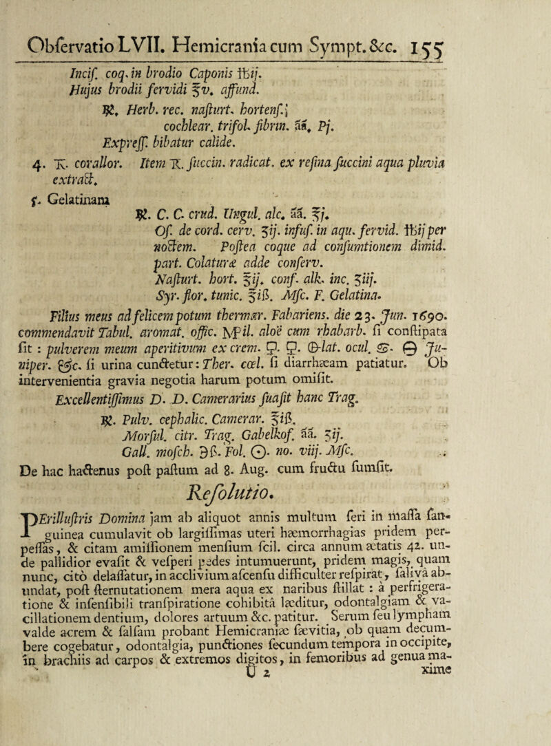 Incif coq, in brodio Caponis ibi/. Hujus brodii fervidi ajfund. J#t Herb. rec. nafturt hortenf\ cochlear, trifol fibrin. (inf Pj. Exprejf. bibatur calide. 4. X corallor. Item 'K.fuccin. radicat, ex refmafuccini aqua pluvia extraft. Gelatinani C. C crzfJ. Ungui. alc4 aa. f j. Of de cord. cerv. $ij. infuf. in aqu. fervid. iHijper 7wftcm. Poftea coque ad confumtionem dimid. part. Colatum adde conferv. Nafturt. hort. $ij. conft alh inc. $iij. Syr. flor, tunic. fifi. jWjfc. F. Gelatina* Filius meus ad felicem potum thermar. Fabar iens, die 23. 1690. commendavit Tabui, arornat, offic. Jyfi/. aloe cum rhabarb. fi conftipata fit : pulverem meum aperitivum ex erem. p. p. (B-lat. ocul. @ Ju- niper. fi urina cun&etur: Ther. cod. fi diarrhaeam patiatur. Ob intervenientia gravia negotia harum potum omifit. Excellentiffimus D. D. Camerarius fuafit hanc TragB j%. Pulv. cephalic. Camerar. f zfi. Morful. citr. Trag. Gabelkof aa. $ij. Gall. mofch. d^Fol. ©. «0. viij.Mfc. De hac ha&enus poft paftum ad 8* Aug. cum fru&u funifit. Refolutio. PErilliiftris Domina jam ab aliquot annis multum feri in mafla fan* guinea cumulavit ob largilfimas uteri heemorrhagias pridem per- pefTas, & citam amiifionem menfium fcil. circa annum aetatis 4Z. un¬ de pallidior evafit & vefperi pedes intumuerunt, pridem magis, quam nunc, cito delabatur, in acclivium afcenfu difficulter refpirat, fahva ab¬ undat, poft demutationem mera aqua ex naribus flillat : a perfrigera- tione & infenfibili tranfpiratione cohibita laeditur, odontalgiam oc va¬ cillationem dentium, dolores artuum &c. patitur. Serum feu lympham valde acrem & fallam probant Hemicraniae fievitia, ob quam decum¬ bere cogebatur, odontalgia, pun&iones fecundum tempora in occipite, in brachiis ad carpos & extremos digitos, in femoribus ad genua ma- 11 r xime