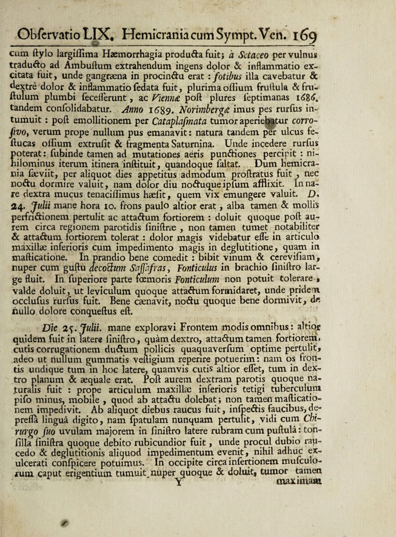 cum ftylo largifiima Haemorrhagia produ&a fuit$ a Sctaceo per vulnus tradu&o ad Ambuftum extrahendum ingens dplor & inflammatio ex¬ citata fuit, unde gangraena in procin&u erat : fotibus illa cavebatur & dextre dolor & inflammatiofedata fuit, plurima oflium fruftula &fm- ftulum plumbi fecefferunt, ac Vitnn& poft plures feptimanas tandem confolidabatur. Anno 1689. Norimberg/Z imus pes rurfus in¬ tumuit : poft emollitionem per Cataplafmata tumor aperiebatur corro- jivo, verum prope nullum pus emanavit: natura tandem per ulcus fe- ftucas olfium extrufit & fragmenta Saturnina. Unde incedere rurfus poterat: fubinde tamen ad mutationes aeris pun&iones percipit : ni¬ hilominus iterum itinera 'inftituit, quandoque faltat. Dum hemicra¬ nia fseviit, per aliquot dies appetitus admodum proftratus fuit , nec no&u dormire valuit, nam dolor diu no&uqueipfum afflixit. Inna¬ re dextra mucus tenaciftimus haefit, quem vix emungere valuit. D« 24. Julii mane hora io. frons paulo altior erat, alba tamen & mollis perfrnftionem pertulit ac atta&um fortiorem : doluit quoque poft au¬ rem circa regionem parotidis liniftrae , non tamen tumet notabiliter & atta&um fortiorem tolerat : dolor magis videbatur efle in articulo maxillae inferioris cum impedimento magis in deglutitione, quam in mafticatione. In prandio Dene comedit : bibit vinum & cerevifiam, nuper cum guftu decoftum Sajfafras, Fonticulus in brachio finiftro lar¬ ge fluit. In fuperiore parte femoris Fonticulum non potuit tolerare , valde doluit, ut leviculum quoque attaftum formidaret, unde pridem occlufus rurfus fuit. Bene caenavit, no&u quoque bene dormivit, de nullo dolore conqueftus eft. Die Julii, mane exploravi Frontem modis omnibus: altior quidem fuit in latere finiftro, quain dextro, atta&umtamen fortiorem» cutis corrugationem du&um pollicis quaquaverfum optime pertulit, adeo ut nullum gummatis veftigium reperire potuerim: nam os fron¬ tis undique tum in hoc latere, quamvis cutis altior eflet, tum in dex¬ tro planum & aequale erat. Poft aurem dextram parotis quoque na¬ turalis fuit : prope articulum maxillae inferioris tetigi tuberculum pifo minus, mobile , quod ab atta&u dolebat; non tamen mafticatio- nem impedivit. Ab aliquot diebus raucus fuit, infpedis faucibus,de¬ pretia lingua digito, nam fpatulam nunquam pertulit, vidi cum Chi¬ rurgo fuo uvulam majorem in finiftro latere rubram cum puftula: ton- filla finiftra quoque debito rubicundior fuit, unde procul dubio rau¬ cedo & deglutitionis aliquod impedimentum evenit, nihil adhuc ex¬ ulcerati confpicere potuimus. In occipite circa infertionem mufculo- rum caput erigentium tumuit nuper quoque & doluit, tumor tamen maximam