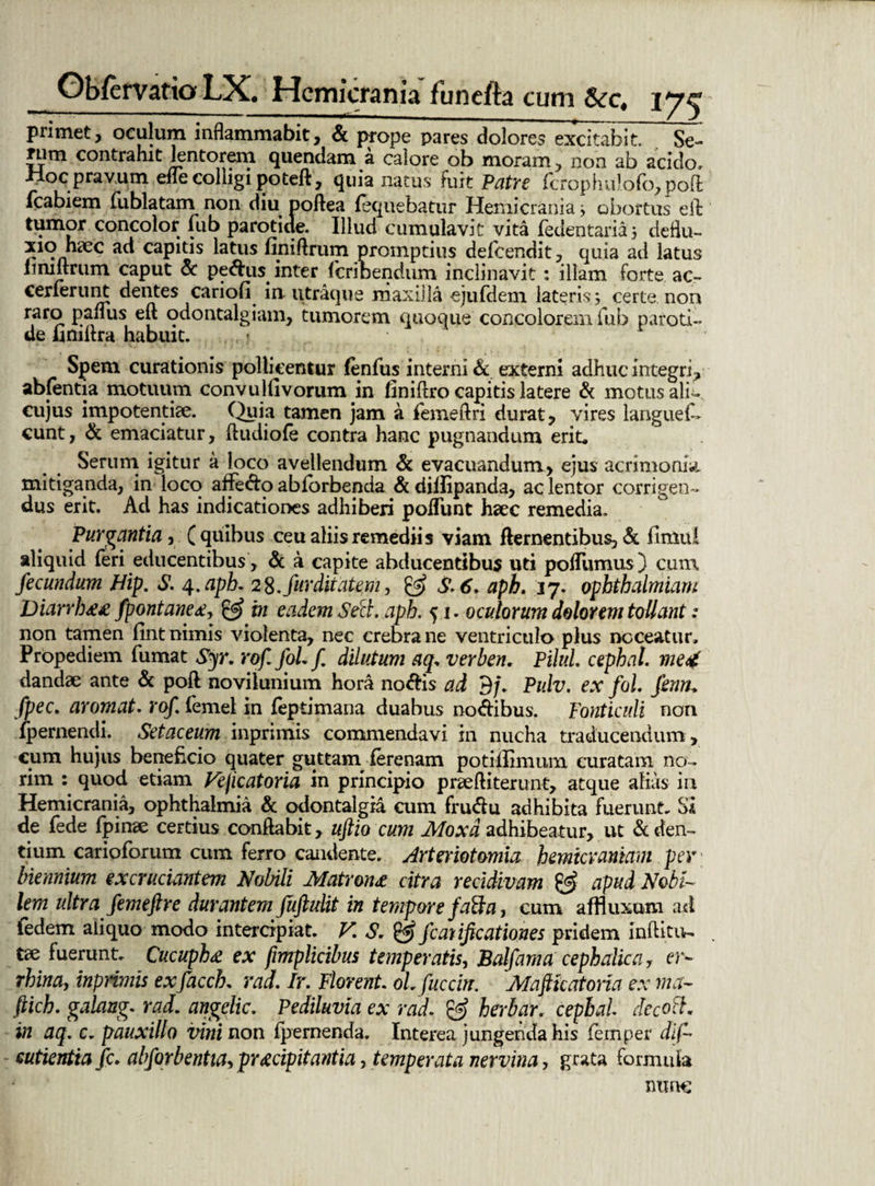 primet, oculum inflammabit, & prope pares dolores excitabit. Se- nim contrahit lentorem quendam a calore ob moram, non ab acido, Hoc pravum efle colligi poteft, quia natus fuit Putre fcrophu!ofo,pofl: fcabiem fublatam non diu poftea lequebatur Hemicrania j obortus eft tumor concolor fub parotide. Illud cumulavit vita fedentaria ; deftu- xio hece ad capitis latus finiftrum promptius defeendit, quia ad latus iimftrum caput & pedus inter feribendum inclinavit: illam forte ac- cerlerunt dentes cariofl in utraque maxilla ejufdem lateris; certe non raro panus eft odontalgiam, tumorem quoque concolorem fub paroti¬ de bmftra habuit. Spem curationis pollicentur (enfus interni & externi adhuc integri, abfentia motuum convulfivorum in finiftro capitis latere & motus ali- cujus impotentiae. Quia tamen jam a femeftri durat, vires langues¬ cunt, & emaciatur, ftudiofe contra hanc pugnandum erit. Serum igitur a loco avellendum & evacuandum, ejus acrimonia, mitiganda, in loco afFedo abforbenda & diifipanda, ac lentor corrigen¬ dus erit. Ad has indicationes adhiberi poiTunt hsec remedia. Purgantia, Caribus ceu aliis remediis viam dementibus, & fimul aliquid feri educentibus , & a capite abducentibus uti poftumus) cum fecundum Hip. S. 4.apb. 28. furditatqm, & S.6. aph. 37. ophthalmiam Diarrb££ fpontane£, & in eadem Se et. apb. 51. oculorum dolorem tollant: non tamen fint nimis violenta, nec crebra ne ventriculo plus noceatur, Propediem fumat Syr. rof.fol.f dilutum aq„ verben. Pilui cephat. me4 dandae ante & poft novilunium hora noeris ad 3f. Pulv. ex fol. fenn* fpec. aromat. rof. femel in feptimana duabus nodibus. Fonticuli non fpernendi. Setaceum inprimis commendavi in nucha traducendum, cum hujus beneficio quater guttam ferenam potiilimum curatam no¬ rim quod etiam Fejicatoria in principio praeftiterunt, atque alias in Hemicrania, ophthalmia & odontalgia cum frudu adhibita fuerunt. Si de fede fpinae certius conflabit, uftio cum Moxd adhibeatur, ut & den¬ tium carioforum cum ferro candente. Arteriotomla hemicraniam per biennium excruciantem Nobili Mntronz citra recidivam & apud Nobi¬ lem ultra femeftre durantem fujhdit in tempore faBa, cum affluxum ad ledem aliquo modo intercipiat. V. S. & jeatijicationes pridem inftitu- tse fuerunt. Cucupb£ ex fimplicibus temperatis, Balfama cephalica, er- rbinay inprimis exfacch. rad. Ir. Florent ol. fucem Mafttcatoria ex ma- ftich. galang. rad. angclic. Pediluvia ex rad. & herbar. cepbal rfecoft. in aq. c. pauxillo vini non fpernenda. Interea jungenda his femper dif~ eutientia fc. abforbentiaypr£cipitantia, temperata nervina, grata formula nunc