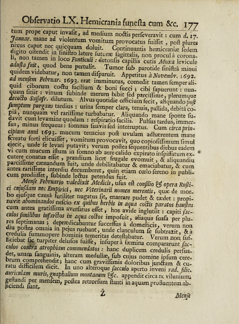 tum prope caput mvafit, ad medium noffis perfeveravit: cun7d. 17. Januar. mane ad violentum vomitum provocatus fuiffet , poft pluris diVito <ol^nd?Hn^fini1iUa,l1#-^0^t' Continuantis hemicraniae fedem li ^non tamen in W r* ?terf- %urse Sagittalis, non procul a corona- a ? F°nttCU i; cleto!lfis capillis cutis Moxa levicule aduftafuit quod bene pertulit. Tumor fub parotide finiftra minui Ml^Vld®bftur» non tamendifparuit. Appetitus aNovembr. 1692. admenfem Februar. 1693. erat imminutus, comedit tamen femper ali- ouam fitiit™^innn T K-C'i'Um & t>°ni fucci ; cibi fapuerunt : nun- 5. a o r‘r ,• ,in Subinde merum bibit fed parciffime, plerumque decoito SaJJafr. dilutum. Alvus quotidie officium fecit, aliquando poft fumptum purgans tardius : urina femper clara, tenuis, pallida, debita co¬ pia, nunquam vel ranffime turbabatur. Aliquando mane fponte fu- davit cum levamine quodam : refpiratio facilis. Pulfus tardui,immer- fus, minus frequens: lomnus fuavisfed interruptus. Cum circa prin¬ cipium anm 1693. mucum tenacius poft uvulam adhaerentem mane pwfr , n£ rIiUlfre* ’ Vomltum provocavit, quo copiofiffimum fimul 'fr’ni kJ%an putarVIt; verlUm P°ft,ea Sequentibus diebus eadem vi cum mucum lftum in fomno ab aere calido expirato infpilfatum ex- * cutere conatus effiet, prandium licet frugale evomuit, & aliquandiu parciffime cenandum fuit, unde debilitabatur & emaciabatur, & cum cMm nroffo d1e«unberet, quin etiam cado fereno in publi- cum prodniiet, lubmde ledus petendus fuit r • Menfe Februario valedixit Medicis, ufus eft confdio opera Rufii- a cujufdam nec Empirici, nec Veterinarii nomen merentis, qua; de mor¬ bo ejufque causa futiliter nugatus fit, enarrare pudet & cedet : propi- navit abominandos nefcio ex quibus herbis in aqua cobiis paratos Lufius ruZ r 17 grat’ffi«a av«Satus effiet, hos avide inglutiit: capiti fac- culosjimhbus infartos in aqua cobios impofuit, aliaque fuafa per plu- res leptimanas ; depraedicabantur fucceffus a domefticis, verum noa diu pqftea omnia in Pejus ruebant, unde clanculum fe ffiblraxk fickblt fic^mmte^d I nf m‘f dot?%batur. Verum non fuf- ; turpiter delufos fuiffe, mlupera femina compararunt fae¬ culas contra atrophiam commendatos.- hanc duplicem credulis perfua- det, unam fangumis, alteram medullae, fub cuius nomine infum cere raTdiffieTem dn Vt5 CUI? gravifemis ratu difficilem dicit. In uno alteroquefacculo aperto inveni rad. filic. auriculam muris, gnaphalium montanum &c. appendit circa nt vilunium; peiend/^int men^ln, po^ea retrorfiim ftanti in aquam profluentem ab- ? Menfe