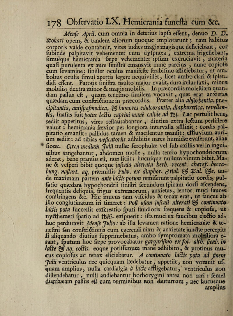 Menfe ApriL cum omnia in deterius lapfa effient, denuo £>. D• Stokari opem, & tandem aliorum quoque implorarunt > nam habitus corporis valde contabuit, vires indies magis magisque deficiebant, cor fubinde palpitavit vehementer cum dylpnoea , extrema frigefiebant, fimulque hemicrania faepe vehementer ipfum excruciavit , materia quaO purulenta ex aure finiftra emanavit nunc parcius , nunc copiofe cum levamine: linifter oculus manifefte ftrabifmo afficiebatur, ut am¬ bobus oculis limul apertis legere nequiviifet, licet ambo clari & fpien- didi efTent. Parotis liniftra multo major evafit, dura inftar Taxi, minus mobilis* dextra minor & magis mobilis. In praecordiis moleftiam quan- dam paffius eft , uuam teneimo fimilem vocavit, quae erat anxietas quaedam cum conftri&ione in praecordiis. Praeter alia abforbentia, pr&~ dpitantia, antifpafmodica, & humores edulcor antia, diaphoretica, revetlenr- Ha, TuaTus fuit potus Icfttis caprini mane calide ad ffij. Lac pertulit bene, rediit appetitus, vires reflaurabantur , diutius extra le&um perfiflere valuit : hemicrania faevior per longiora intervalla afflixit : cordis pal¬ pitatio emanfit: pallidus tamen & macilentus manlit: effluvium auri¬ um rediit: ad tibias veficatoriis adhibitis nares humidae evaferunt, alias 6 ficcae. Circa medium Julii nullae fcrophulae vel fub axillis vel in ingui¬ nibus tangebantur , abdomen molle , nulla tenfio hypochondriorum aderat, bene pranfiiseft, nonlltiit* hucufque nullum vinum bibit. Ma¬ ne & vefperi bibit quoque jufcula alterata herb. recent. cbtrefi becca- bung. nafturt. aq. praemiffis Pulv. ex diaphor* tftial. & 2Cal. &c. un¬ de maximam partem ante laftis potum remiferunt palpitatio cordis, pul- fatio quaedam hypochondrii liniftri fecundum fpinam dorfi afcendens, frequentia deliquia, frigus extremorum, anxietas, lentor, muci fauces conftringens &c. Hic mucus tam vifcidus & tenax erat, ut fauces al> illo conglutinatum iri timeret: Poft ujum jufculi alterati & continuato laBis potu fuccellit exfcreatio fputi fluidioris frequens & copiofa, ut ny&hemeri fpatio ad ffcifL exfpuerit: ifta muci ex faucibus eje&io ad¬ huc perduravit Menfe Julio: ab illa levamen ratione hemicraniae & te- nefrni feu conftri&ionis cum egerendi nixu & anxietate jun&ae percepitt ii aliquando diutius fupprimebatur, ambo fymptomata moleftiora e- rant, fputum hoc faepe provocabatur gargarifmo exfol. alth.ficub.rn laBe & aq. coBis. eoque potiflimum mane adhibito, & protinus mu¬ cus copiofus ac tenax eliciebatur. A continuato laBis potu ad finem Julii ventriculus nec quicquam laedebatur, appetiit, non vomuit uC quam amplius, nulla cardiatgia a laBe affligebatur, ventriculus non diftendebatur , nulli audiebantur borborygmi antea non rari : femel paffius eft cum terminibus non diuturnam , nec hucusque amplius