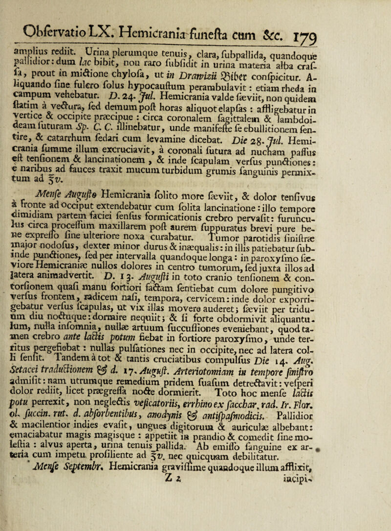 amplius rediit. Urina plerumque tenuis, clara, fubpallida, quandoque pallidior: dum foc bibit, non raro fubfidit in urina materia alba craf- fa, prout m midione chylofa, ut in Drmizii Sgtbet confpicitur. A- fiquando fine fukro folus hypocauftum perambulavit: etiam rheda in campum vehebatur. D. 24. Jul. Hemicrania valde feviit, non quidem -• o '• ? • horas c tliquot elapfas : affligebatur in vertice & occipite praecipue : circa coronalem fagittaiem & lambdoi¬ deam luturam Sp. C C illinebatur, unde manifefte fe ebullitionem fen- tire, & catarrhum fedari cum levamine dicebat. Die 2%. Jul. Hemi¬ crania lumine illum excruciavit, a coronali lutura ad nucham palliis eit ternionem & lancinationem , & inde Icapulam verius punctiones: c naribus ad fauces traxit mucum turbidum grumis languinis permix- tum ad , Menfe dugufte Hemicrania folito more faeviit, & dolor tenfivu* a Fronte ad occiput extendebatur cum folita lancinatione: illo tempore dimidiam partem faciei fenfus formicationis crebro pervafit: furuncu¬ lus circa procelium maxillarem poft aurem fuppuratus brevi pure be¬ ne expreflo Ime ulteriore noxa curabatur. Tumor parotidis finiftr* major nodoius, dexter minor durus & inaequalis : in illis patiebatur fub- inde punctiones, fedper intervalla quandoque longa* in paroxyimo lic- viore Hemicranice nullos dolores in centro tumorum, fed juxta illos ad latera animadvertit. D. 1 3* Augujli in toto cranio tenlionem & con- torfionem quafi manu fortiori fa&am lentiebat cum dolore pungitivo verius frontem, radicem nali, tempora, cervicem: inde dolor exporri¬ gebatur verius icapulas, ut vix illas movere auderet; £beviit per tridu¬ um aiu noctuque:d.ormire nequiit; & li forte obdormivit aliquantu¬ lum, nulla inlomma, nullae artuum liiccufliones eveniebant, quod ta¬ men crebro ante latiis potum fiebat in fortiore paroxyimo, unde ter- JJtus pergefiebat: nullas pullationes nec in occipite, nec ad latera col¬ li leniit, landematot & tantis emeiatibus compulfus Die 14. Aug. Setacei traduilionem & d. 17, Auguft. Arteiiotomiam in tempore fmiftro admilit: nam utrumque remedium pridem lualiun detre^favit: velperi dolor rediit, licet praegrefla no&e dormierit. Toto hoc menle Iastii potu perrexit, non negle&is veficatoriis, errhinoexfacchar, rad. Ir. Flor, oL fucem, rut* d. abforbentibus, amdjnis & antifpqfmodicis. Pallidior & macilentior indies evalit, ungues digitorum & auriculae albebant: emaciabatur magis magisque : appetiit in prandio & comedit iinemo- lettia : alvus aperta , urina tenuis pallida. Ab emiflo languine ex ar- # •eria cum impetu proliliente ad 5^. nec quicquam debilitatur. Menfc Scptmbn Hemicrania graviffime quandoque illuni afflixit, Z 1 iacipU