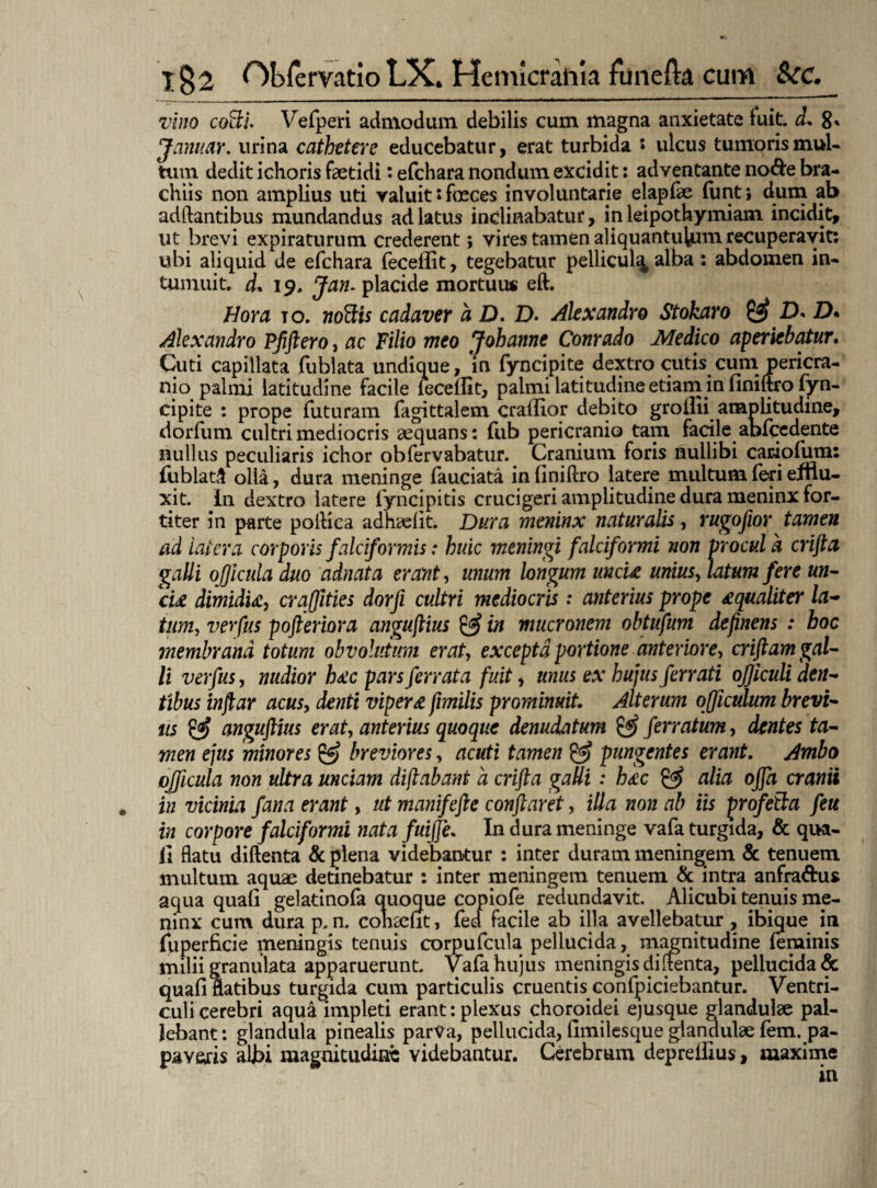 vino coBi. Vefperi admodum debilis cum magna anxietate fuit. d. 8* Januar. urina cathetere educebatur, erat turbida s ulcus tumoris mul¬ tum dedit ichoris faetidi: efchara nondum excidit: adventante no&e bra¬ chiis non amplius uti valuit: foeces involuntarie elapfae fimt; dum ab adftantibus mundandus ad latus inclinabatur, in leipothymiam incidit, ut brevi expiraturum crederent; vires tamen aliquantulum recuperavit: ubi aliquid de efchara feceffit, tegebatur pellicul^ alba : abdomen in¬ tumuit. d* 19. Jan- placide mortuu* eft. Hora to. noBts cadaver a D. D. Alexandro Stokaro & D* D* Alexandro Pfiftero, ac Filio meo Johanne Conrado Medico aperiebatur. Cuti capillata fublata undique, in fyncipite dextro cutis cum pericra¬ nio palmi latitudine facile feceflit, palmi latitudine etiam in finiftro fyn¬ cipite : prope futuram fagittalem craflior debito groilii amplitudine, dor fu m cultri mediocris aequans: fub pericranio tam facile abfcedente nullus peculiaris ichor obfervabatur. Cranium foris nullibi cadofUm: {liblat.l olla, dura meninge fauciata in finiftro latere multum (eri efflu¬ xit. In dextro latere fyncipitis crucigeri amplitudine dura meninx for¬ titer in parte poftica adhadit. Dura meninx naturalis, rugofior tamen ad 'latera corporis falciformis: huic meningi falciformi non procul a crifta galli ojjicula duo adnata erant, unum longum uncti unius, latum fere un¬ cti dimidti, craffities dorfi cultri mediocris : anterius prope £qualiter la- tum, verpus pofteriora anguftius & in mucronem obtufum deftnens : hoc membrana totum obvolutum erat, excepta portione anteriore, criftam gal¬ li verfus, nudior h£c pars ferrata fuit, unus ex hujus ferrati ofjiculi den¬ tibus inftar acus, denti vipera fimilis prominuit. Alterum ofjiculum brevi¬ us & angujlius erat, anterius quoque denudatum & ferratum, dentes ta¬ men ejus minores breviores, acuti tamen & pungentes erant. Ambo ojficula non ultra unciam diftabant a crifta gaUi: h<cc & alia offa cranii „ in vicinia fana erant, ut manifefte conflaret, illa non ab iis profeBa feu in corpore falciformi nata fuijje. In dura meninge vafa turgida, & qua¬ li flatu diftenta & plena videbantur : inter duram meningem & tenuem multum aquae detinebatur : inter meningem tenuem & intra anfra&us aqua quali gelatinofa quoque copiofe redundavit. Alicubi tenuis me¬ ninx cum dura p. n. cohaeut, fed facile ab illa avellebatur , ibique in fu perfici e meningis tenuis corpufcula pellucida, magnitudine feminis milii granulata apparuerunt, vafa hujus meningis diftenta, pellucida & quafi flatibus turgida cum particulis cruentis confpiciebantur. Ventri¬ culi cerebri aqua impleti erant: plexus choroidei ejusque glandulae pal¬ lebant: glandula pinealis parva, pellucida, fimilesque glandulae fem. pa¬ paveris aljbi magnitudine videbantur. Cerebrum deprefiius, maxime