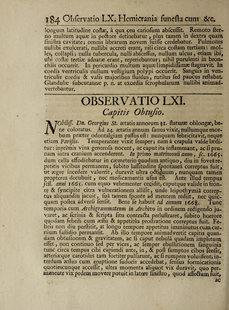 longum latitudine coftae, a qua ceu cariofum abfceffit. Remoto fter- no multum aquae in pedore detinebatur , plus tamen in dextra quam finiftra cavitate i omnis librarum novem fuiffe credebatur. Pulmones nullibi exulcerati, nullibi accreti erant, nili circa coftam tertiam: mol¬ les, collaplij nulla tubercula, nulli abfceflus, nullum ulcus, etiam ibi, ubi collae tertiae adnatae erant, reperiebantur, nihil purulenti in bron¬ chiis occurrit. In pericardio multum aquae limpidiiHmae ftagnavit. In cordis ventriculis nullum veftigium polypi occurrit. Sanguis in ven¬ triculis cordis & vafis majoribus fluidus, rutilus fed paucus reflabat. Glandulae fubcutaneae p. n. at exordia fcrophularum nullibi animad¬ vertebantur. OBSERVATIO '\JObiliff. Dn. Georgius St. aetatis annorum fi. flaturae oblongae, be- ne coloratus. Ad 24. aetatis annum fanus vixit, nullumque mor¬ bum praeter odontalgiam pafluseft: nunquam febricitavit, neque etiam Parijiis. Temperanter vixit femper, nam a crapula valde laedi¬ tur : inprhnis vina generofa nocent, ac caput ita inflammant, ac fi pru¬ nam intra cranium accenderent. In primo matrimonii anno, /c. 166^ dum cella effodiebatur in caemeterio quodam antiquo, diu in foveare- petitis vicibus permanens, fubito lamtudine fpontanea correptus fuit, ut aegre incedere. valuerit, duravit ultra odiduum, nunquam tamen propterea decubuit, nec medicamentis ufus eft. Ante illud tempus fcil. anni 1665. cum equo vehementer cecidit, caputque valide in fron¬ te & fyncipite citra vulnerationem allifit, unde leipothymia correp¬ tus aliquandiu jacuit, fua tamen fponte ad mentem rediit, nec quic- quam poflea adverfi fenfit. Bene fe habuit ad annum i66g. Tunc temporis cum Archigrammateum in Archivo in ordinem redigendo ju¬ varet, ac fcrinia & fcripta fi tu contrada perluftraret, fubito horrore quodam febrili cum aeftu & appetitus proftratione correptus fuit. Fe¬ bris non diu perftitit, at longo tempore appetitus imminutus cum car¬ nium faflidio permanfit. ^ Ab illo tempore animadvertit capitis quan- dam obtufionem & gravitatem, ac fi caput nebula quadam impletum eifet, non continuo fed per vices, ac femper ebullitionem fanguinis tunc circa tempus cibi capiendi ante, in, & pofl fumptos cibos fenfit, arteriaeque carotides tam fortiter pulfarunt, ac fi rumpere voluillent; in¬ terdum aeftus cum eruptione fudoris accedebat, fenfus formicationis quotiescunque acceflit, ultra momenta aliquot vix duravit, quo per¬ manente vix pedem movere potuit in latere finiftro, quod affedum fuit. ac