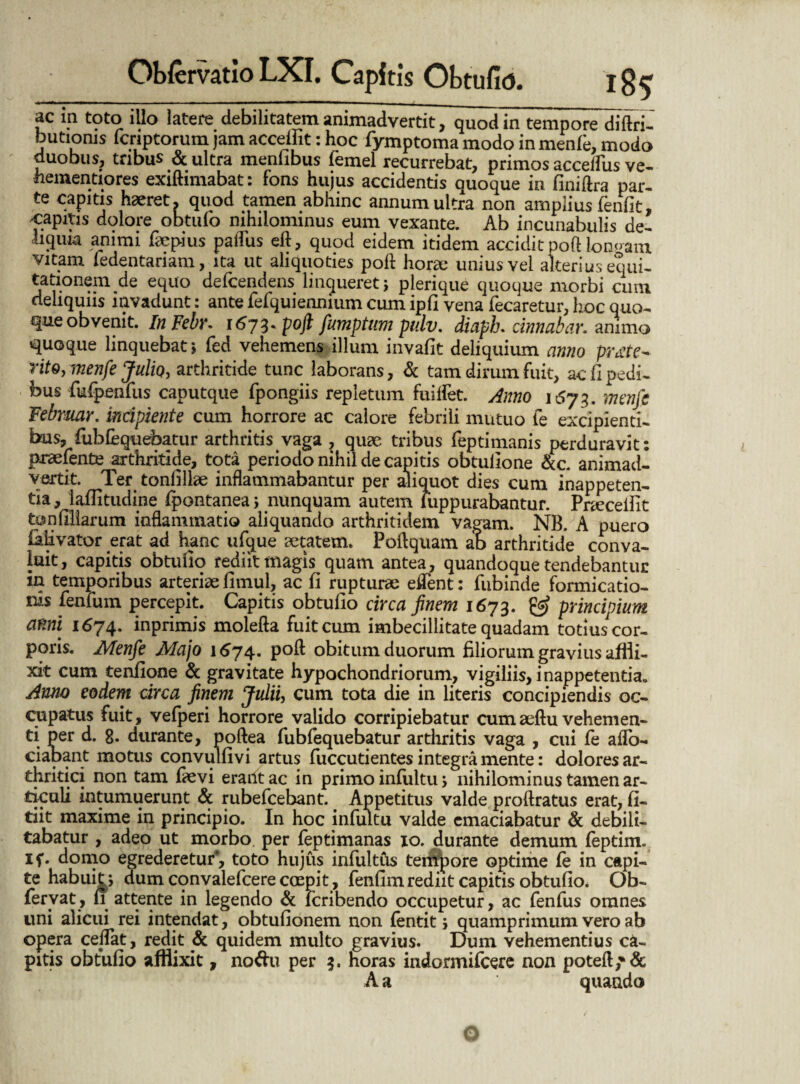 ac in toto illo latere debilitatem animadvertit, quod in tempore diftri- butioms fcriptorum jam accelfit: hoc fymptoma modo in menfe, modo duobus, tribus & ultra menfibus femel recurrebat, primos acceffus ve- hementiores exilhmabat: fons hujus accidentis quoque in finiflra par¬ te capitis haeret, quod tamen abhinc annum ultra non amplius fenfit, capitis dolore obtufo nihilominus eum vexante. Ab incunabulis de¬ liquia animi faepius pafliis eft, quod eidem itidem accidit poft lon«am vitam ledentariam, ita ut aliquoties pofl horae unius vel alterius equi¬ tationem de equo defcendens linqueret j plerique quoque morbi cum deliquiis invadunt: ante fefquiennium cum ipfi vena fecaretur, hoc quo¬ que obvenit. In Febr. 167%* poft fumptum pulv. diaph. cinnabar. animo quoque linquebat; fed vehemens illum invafit deliquium anno prote¬ rito, menfe Julio, arthritide tunc laborans, & tam dirum fuit, ac fi pedi¬ bus fufpenfus caputque fpongiis repletum fuilfet. Anno 1573. menfe Februar. incipiente cum horrore ac calore febrili mutuo le excipienti¬ bus, fubfequebatur arthritis vaga , quae tribus feptimanis perduravit: prsefente arthritide, tota periodo nihil de capitis obtufione &c. animad¬ vertit. Ter tonfillae inflammabantur per aliquot dies cum inappeten- tia, lailitudine fpontanea; nunquam autem luppurabantur. Praecellit ton filiarum inflammatio aliquando arthritidem vagam. NB. A puero Mvator erat ad hanc ufque aetatem. Poflquam ab arthritide conva¬ luit, capitis obtufio rediit magis quam antea , quandoque tendebantur in temporibus arteriae fimul, ac fi rupturae eifent: fubinde formicatio¬ nis fenfum percepit. Capitis obtufio circa finem 1673. & principium anni 1674. inprimis molefta fuit cum imbecillitate quadam totius^or- poris. Menfe Majo 1674. pofl obitum duorum filiorum gravius affli¬ xit cum tenfione & gravitate hypochondriorum, vigiliis, i nappetentia» Anno eodem circa finem Julii, cum tota die in literis concipiendis oc¬ cupatus fuit, vefperi horrore valido corripiebatur cumaeflu vehemen¬ ti per d. 8* durante, poftea fubfequebatur arthritis vaga , cui le aflo- ciapant motus convulfivi artus fuccutientes integra mente: dolores ar¬ thritici non tam laevi erant ac in primo infultu, nihilominus tamen ar¬ ticuli intumuerunt & rubefcebant. Appetitus valde proflratus erat, fi- tiit maxime in principio. In hoc infultu valde emaciabatur & debili¬ tabatur , adeo ut morbo per feptimanas 10. durante demum feptim. if. domo egrederetur*, toto hujus infultus terrtpore optime le in capi¬ te habuit > dum convalefcere coepit, fenfim rediit capitis obtufio. Ob- feryat, 11 attente in legendo & icribendo occupetur, ac fenfus omnes uni alicui rei intendat, obtufionem non lentit j quamprimum vero ab opera ceflat, redit & quidem multo gravius. Dum vehementius ca¬ pitis obtufio afflixit, no&u per 3. horas indormifcere non potefl,*& A a quando i O