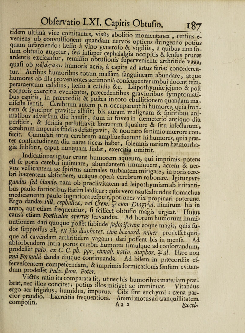 tidem ultima vice comitantes, visus abolitio momentanea , certius e- veniens ob convulfionem quandam nervos opticos ftringendo potius quam infarciendo: laefio a vino generofo & vigiliis a auibus non fn Md^nt?stexcitanm?lrreSvrnfTr ^*lalaJgia occipitis l fenfus prunx ardentis excitantur, remiffio obtufioms fuperveniente arthritide vaga, quali ob £«/*«•*<m humoris acris, a capite ad artus ferite concederen¬ tur. Acribus humoribus totam malTam fanguineam abundare, atque humores ab illa provenientes acrimonia confequenter imbui docent tem peramentum calidius, laefio a calidis &c. LeipothySjuno &poft corporis exercitia evenientes, praecedentibus gravioribus fymptomati- rifefteifentit mrpr\COrdllS & poftea in toto ebullitionem quanSam rna- ” pntltt Cerebrum autem p. n. occuparunt hi humores, quia fron- Cy neiput graviter allifit; bis auram malignam & fpiritibus ani- ad^rfamdm haulit, dumin fovea in ctemeterio antiquo diu rer^r '’ & fcn.?la Pefjuttravit literarum fqualore & litu infe&arum, feri? r1 fludllS d? atlSavlt, & non raro fe nimio moerore con- Lf a 1 m?a cerebr“m amplius fuerunt hi humores, quia prae- e!a fubffiritUdramft r?S habet>. (olemnis narium ha?morrha- gia iubititit, caput nunquam fiidat, exercitia omittit. eft fe^nnHs erunt humorem aqueum, qui imprimis potens elt ie pons cerebri lnlinuare, abundantem imminuere, acrem & ner- vos vellicantem ac fp.ntus animales turbantem mitigare, in^riscere- IXKrTn abforbere’ unaque opera cerebrum roforaJe! Igitm- gandus fed blande,nam ob proclivitatem ad leipothymiam ab irritanti- medicamenM nani U* ^atbP ^Cl‘dur; 'iu,a yero naufeabundus ftomachus a™ j~a,P//U ° I,ng,ratIora «<PUit, potiones vix propinari poterunt. ® PiM, cephahc<c, vel Crem. 5 cum DLioryd. nimirum bis in rau£ etiamtlF™«re?UentiUS/ f}-fciIicf obt“fio magis urgeat. Hujus . ^ nticulus apertus fervandus. Ad horum humorum immi¬ nutionem dari quoque poflet fubinde fuioriferum eoque magis, quia fu- or uppre us e , ex-^iodiaphoret. cum bezoard. miner, prodelletquo- 5hfofhPn!lVendam arthntldemLVagam; tiari polTent bis in menfe. Ad nmdelTer^1/1 mtra P°ros, cerebrl humores fimulque ad confortandum, prodenet pulv. ex C.C. ph. ppr. cinnab. nativ. diaphor. %al. Hac non una Formula danda diuque continuanda. Ad bilem in praecordiis ef- Ifnmnr Tfr c°mPefcendam> & imprimis formicationis fenfum evitan¬ dum prodenet Pulv. ftom. Poter. , ^ ratio ita comparata fit, ut nec his humoribus materiam prae- e , nec illos concitet; potius illos mitiget ac imminuat. Vitandus eh>° aer j?Sldu^’ humidus, impurus. Cibi fint euchymi : caena par¬ cior prandio. Exercitia frequentiora. Animi motus ad tranquillitatem compoliti. Aa * Excel-