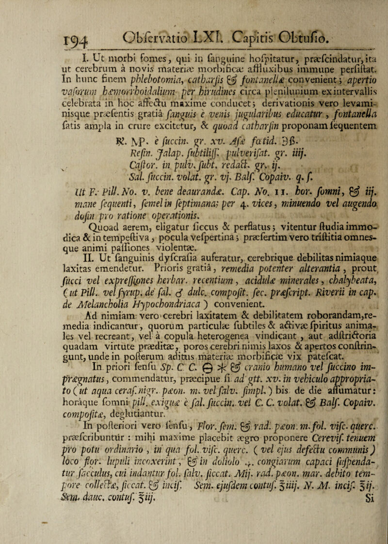 I. Ut morbi fomes, qui in fanguine horpitatur, praefcindatur, ita ut cerebrum a novis materno morbi fica* afiluxibus immune perfiflat. In hunc finem phlebotomia, catharfs & fontaneILe convenient; apertio va forum h&morrhoidalium per hirudines circa plenilunium ex intervallis celebrata in hoc affe&u maxime conducet * derivationis vero levami¬ nisque praefentis gratia fanguis e venis jugularibus educatur , fontaneUa fatis ampla in crure excitetur, & quoad catharfm proponam fequentem fvp. e fuccin. gr. xv. Afe fatid. Bfi. Refin. Jalap. fubtilijf. pulverifat. gr. iiij. Caftor. in pulv.fubt. redalh gry ij. Sal fuccin. volat, gr. vp Balf. Copaiv. q.f. Ut F. Pili. No. v. bene deauranda. Cap. No. ii. hor. fomni, 0? iij. mane fequenti, femelin feptimana; per 4, vices, minuendo vel augendo, dojin pro ratione operationis. Quoad aerem, eligatur fiecus & perflatus 3 vitentur ftudia immo¬ dica & in tempeftiva, pocula vefpertina 3 praefertim vero triftitia omnes- que animi patfiones violentae. II. Ut fanguinis dyfcrafia auferatur, cerebrique debilitas nimiaque laxitas emendetur. Prioris gratia, remedia potenter alterantia , prout. fucci vel exprefiones herbar. recentium, aciduU minerales, chabfbeata, (ut Pili., vel fyrup. de' fal. <$ dulc. compofit. fec. prsfcript. Riverii in cap. de Melancholia Hypochondriaca ) convenient. Ad nimiam vero'cerebri laxitatem & debilitatem roborandam,re¬ media indicantur, quorum particulae fubtiles& a&ivae fpiritus anima¬ les vel recreant, vel a copula heterogenea vindicant , aut adftri&oria quadam virtute praeditae, poros cerebri nimis laxos & apertos conflrin- gunt, unde in pofterum aditus materiae morbificae vix patefcat. In. priori fenfu Sp. CC, @ & cranio humano vel fuccino im¬ praegnatus , commendatur, praecipue fi. adgtt. xv. in vehiculo appropria- to(ut aqua cerafnigr. pecon. m. velfalv. fimpL ) bis de die anumatur: horaque fomni- pill. exigpdc e fal. fuccin,. vel C, C. volat. & Balf. Copaiv. compofit£, deglutiantur. In pofteriori vero fenfu, Flor. feni. radip£on:m.fol. vifc.querc. praefcribuntiir : mihi maxime placebit aegro proponere Cerevif. tenuem pro potu ordinario , in qua fol. vifc. querc. ( vel ejus defeftu communis) loco flor, lupuli incoxerint, in doliolo 4. congiarum capaci fifpenda¬ tur fac culus, cui indanturfol. fnlv. ficcat. Mij. rad. p£on. mar. debito tem¬ pore collec^£, ficcat, & incif. Sem. ejufdem contuf. Siiij. N. M. incif $ij. Sm* dauc. contuf $iij. Si