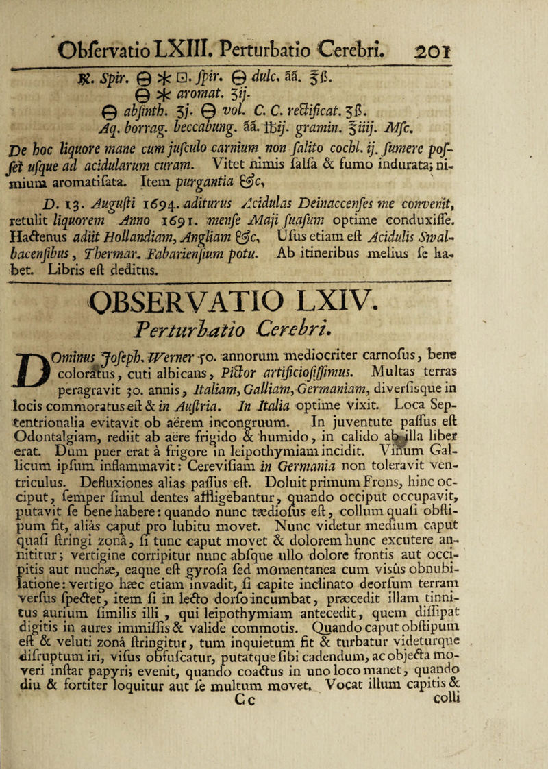 * ObfervatioLXIII. Perturbatio Cerebri. 201 ~~ @ $»*. © dulc, SS. f fi. @ >j< aromat. $ij. 0 abjinth. 5j. © voL C. C. re&ificat. Jfi. borrag- beccabung. 3a. gramin. f iiij. ik/jfc. De hoc liquore mane cum jufculo carnium non falito cochiij. funtere pof- fei ufque ad acidularum curam. Vitet nimis falfa & fumo indurata* ni- miuna aromatifata. Item purgantia D. 13. Augujli 1694. aditurus Acidulas Deinaccenfes me convenit, retulit liquorem Anno 1691. menfe Maji fuafum optime conduxi fle. Ha&enus HolJandiam, Angliam &cy Ufus etiam eft Acidulis SwaU bacenjibus, Thermar„ Fabarienjium potu. Ab itineribus melius fe ha- bet. Libris eft deditus. OBSERVATIO LXIV. Perturbatio Cerebri. DOmirns Joftph. Werner fo. annorum mediocriter carnofus, ben« colordtus, cuti albicans, PiSor artificiojijfimus. Multas terras peragravit 50. annis, Italiam, Galliam, Germaniam, diverflsque in locis commoratus eft & in Auftria. In Italia optime Vixit. Loca Sep¬ tentrionalia evitavit ob aerem incongruum. In juventute paflus eft Odontalgiam, rediit ab aere frigido & humido, in calido ab ^lla liber erat. Dum puer erat a frigore in leipothymiam incidit. Vinum Gal¬ licum ipfum inflammavit: Cerevifiam in Germania non toleravit ven¬ triculus. Defluxiones alias palliis eft. Doluit primum Frons, hinc oc¬ ciput, femper fimul dentes affligebantur , quando occiput occupavit, putavit fe oene habere: quando nunc ttedionis eft, collum quali obfti- pum fit, alias caput pro lubitu movet. Nunc videtur medium caput quali ftringi zona, fi tunc caput movet & dolorem hunc excutere an¬ nititur * vertigine corripitur nunc abfque ullo dolore frontis aut occi¬ pitis aut nuchae, eaque eft gyrofa fed momentanea cum visus obnubi¬ latione : vertigo haec etiam invadit, fi capite inclinato deorfum terram verfus fpe&et, item fi in ledfo dorfoincumbat, praecedit illam tinni¬ tus aurium fimilis illi , qui leipothymiam antecedit, quem difitpat digitis in aures immifiis& valide commotis. Quando caput obftipum eft & veluti zona ftringitur, tum inquietum fit & turbatur videturque difruptum iri, vifus obfufcatur, putatquefibi cadendum, acobjedia mo¬ veri inftar papyri* evenit, quando coa&us in uno loco manet, quando diu & fortiter loquitur aut fe multum movet. Vocat ilium capitis & C c ' colli