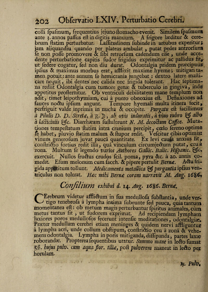 colli fpafrnum, frequentius jejuno ftomacho evenit. Similem fpafmuiri ante pannos palTus eft in digitis manuum. A frigore laeditur & cere¬ brum ftatim perturbatur. Laflitudinem fubindein artubus experitur» jam aliquandiu quando per plateas ambulat , putat pedes antrorfum fe non pofle promovere ot fibi retrorfum cadendum ede , unde acce¬ dente perturbatione capitis fudor frigidus exprimitur ac pallidus fitr ut federe cogatur, fed non diu durat. Odontalgia pridem praecipuus ipfius & maximus morbus erat, afHixit maxime hyeme, mitigari ta¬ men potuit: ante annum fe hemicrania jungebat : dextro latere malti- care nequit, ibi dentes'nec calida nec frigida tolerant. Hac ieptima- na rediit Odontalgia cum tumore genae & tuberculo in gingiva, inde appetitus proftermtur. Ob ventriculi debilitatem mane templum non adit, timet leipothymiam, cui a puero obnoxius eft. Defluxiones ad fauces nodu ipfum angunt. Tempore hyemali multa itinera fecit, perfriguit valde inprimis in nucha & occipite. Purgatu eft facillimus a Pilulis I). D. Scret£> a R. J), ab ovis induratis, k vino rubro & albo a lafiiciniis Diarrhaeam fuftulerunt N. M. deco&um Cajfee- Muta¬ tiones tempeftatum ftatim intra cranium percipit, caelo fereno optime fe habet, pluvio ftatim malum &ftupor redit. Vefcitur cibis optimis: vinum generofum juvat pauca quantitate. Ex levi caufa anxius fit, eonftridio fortius redit illa, qua vinculum circumjedum putat, ceu a zona. Multum fe legendo varios Authores Gallic* Italic. Hifpanic. exercuit. Nullos frudus crudos fcil. poma, pyra &c. a zo. annis co¬ medit. Efuni melonum cum facch. & pipere pertulit Bern&* Adu fri¬ gida appeti tum toll unt. Medicamenta metallica & purgantia ipfius ven- triculus non tolerat. Hac mihi Bcrn£ coram narravit M. Aug. CErebrum videtur afflidum in fua medullofa fubftantia, unde ver¬ tigo tenebrofa a lympha intima fubeunte fed pauca, quia tantum momentanea eft: ob metum magis perturbantur fpiritus animales, cum metus tantus fit , ut fudorem exprimat. Ad recipiendam lympham laxiores poros medullofos fecerunt intenfae meditationes, odontalgia. Praeter medullam cerebri etiam meninges & quidem nervi affliguntuc a lympha acri, unde collum obftipum, eonftridio ceu a zona & vehe¬ mens odontalgia. Lympha in poris mitiganda, diffipanda, partes laxae roborandae. Propterealequentibus utatur. Summo mane in ledo fumat 5fl. hujus pulv. cum aqua flor. tilti, poft pulverem maneat in ledo per horulam.