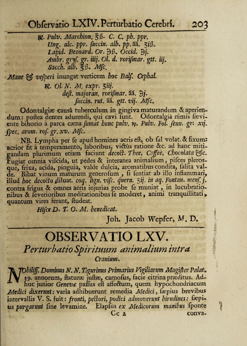 Pulv. Marchion. ffi. C. C ppr. Ung. alc. ppr. fuccin. alb„ pp.& $iiL Lflpii Bezoard. Or. 9fi* Occid. 9/, ytfwitr. gryf. gr. iiij. Ol. d. rorifmar. gtt. iij. Sacch. alb, Jfi, A/jfc. Mane & vefperi inungat verticem hoc Balf. Cephal. Ol N. M. expr. $iij. deft. major an. rorifmar. aa. 9/. fuccin. rut. aa. gtf. vij. Mfc. Odontalgiae causa tuberculum in gingiva maturandum & aperien¬ dum : poftea dentes adurendi, qui cavi fiunt. Odontalgia nimis fievi- ente binorio a parca caena fumat hunc pulv. iy., Pulv. pol. fenn. gn xij. fpec. arom. rof gr. xv. Mfc. NB. Lympha per fie apud homines acris eft, ob fial volat. & fixum: acrior fit a temperamento, laboribus, vi&us ratione &c. ad hanc miti¬ gandam plurimum etiam faciunt decotl. Thee, Caffee, Chocolata &c. Fugiat omnia vificida, ut pedes & interanea animalium, pifices pleros- que, frixa, acida, pinguia, valde dulcia, aromatibus condita, fialita val¬ de. Bibat vinum maturum generofum , fi fientiat ab illo inflammari, illud hoc decotto diluat, coq. lign. vifc. quem. 5i/, in aq. Fontan. menfj. contra frigus & omnes aeris injurias probe fie muniat, in lucubratio¬ nibus & feverioribus meditationibus fie moderet, animi tranquillitati, quantum vires ferant, ftudeat. Hifce D. T. 0. M. benedicat. Joh. Jacob Wepfer, M, D* OBSERVATIO LXV. Perturbatio Spirituum animalium intra Cranium. Th ’TObiliff. Dominus N. N. Tigurinus Primarius Vigiliarum Magifter Palah / V x 9. annorum, flaturae juftae, carnofius, facie citrina praeditus. Ad- x huc junior Genev£ paflus eft affedum, quem hypochondriacum Medici dixerunt: varia adhibuerunt remedia Medici, fiaepius brevibus intervallis V. S. fuit: fronti, pettori, podici admoverunt hirudines: fiaepi- us purgarunt fine levamine. Elapfius ex Medicorum manibus fponte Cc z conva-