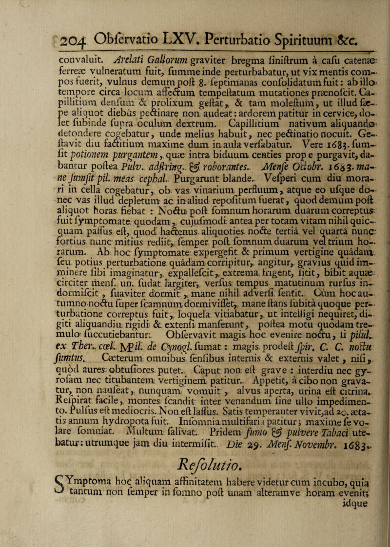 convaluit. Arelati Gallorum graviter bregma liniftrum a cafu catenas: ferreae vulneratum fuit, fummeinde perturbabatur, ut vix mentis com¬ pos luerit, vulnus demum poft 8* feptimanas confolidatum Fuit: ab illo tempore circa locum aftedum tempeftatum mutationes praenofcit. Ca¬ pillitium denfum & prolixum, geftat, & tam moleftum, ut illud fae- pe aliquot diebus pedinare non. audeat: ardorem patitur in cervice, do¬ let fubinde fupra oculum dextrum. Capillitium nativum aliquando detondere cogebatur, unde melius habuit, nec pedinatio nocuit. Ge— ftavit diu faditium maxime dum. in,aula verfabatur. Vere id8^ fum— fitpotionem purgantem, quae intra biduum centies prope purgavit,da¬ bantur poflea Pulv. adftring.. & roborantes.. Menfe Otiobr. 1653. ma¬ ne Jumfit piL me as cephai Purgarunt blande. Vefperi cum diu mora¬ ri in cella cogebatur, ob vas vinarium perfluum, atque eo ufque do¬ nec vas illud depletum ac in aliud repoiitum fuerat, quod demum poft aliquot horas fiebat : Nodu poft fomnum horarum duarum correptus fuit fymptomate quodam, cujufmodi antea per totam vitam nihil quic— quam palliis eft, quod hadenus aliquoties, node tertia vel quarta nunc: fortius nunc mitius rediit, femper poft fomnum duarum veltriuin ho¬ rarum. Ab hoc fymptomate expergefit & primum vertigine quadam: feu potius perturbatione quadam corripitur, angitur, gravius quid im¬ minere libi imaginatur, expallefcit, extrema frigent, litit, bibit aquae;, circiter menf. un. fudat largiter, verfus tempus matutinum rurfus in- dormifcit , fuaviter. dormit , mane nihil adverli fentit. Ciim hoc au¬ tumno nodu fuper fcamnum dormiviflet, mane lians liibita quoque per¬ turbatione correptus fuit, loquela vitiabatur,, ut intelligi nequiret, di¬ giti aliquandiu rigidi; & extenli manferunt, poftea motu quodam tre¬ mulo mccutiebantur;. Qbfervavit magis hoc evenire nodu, li piluL ex Tber.. ccel. fygil. de CynogL fumat: magis prodeft fpir. C. C. noftit fiimtus. Caeterum omnibus fenfibus internis Sc externis valet, nili, quod aures, abtulTores putet.. Caput non eft grave : interdiu nec gy- rofam nec titubantem vertiginem patitur.. Appetit, a cibo non grava¬ tur, non naufeat, nunquam/vomuit, alvus aperta, urina eft citrina<, Reipirat facile, montes fcandit inter venandum line ullo impedimen¬ to. rulfus eft mediocris. Non eftlalfus. Satis temperanter vivit,ad 20. ita¬ tis annum hydropota luit. Infomniamultifaria patitur ; maxime fe vo¬ lare fomniat. Multum falivat.. Pridem fumo & pulvere Tabaci ute¬ batur: utrumque jam diu intermifit.. Die 29. Menf* Novembr* 1683«* eiolutio. QYmptoma hoc aliquam affinitatem habere videtur cum incubo, quia ^ tantum non femper in fomno poft unam alteramve horam evenit; idque