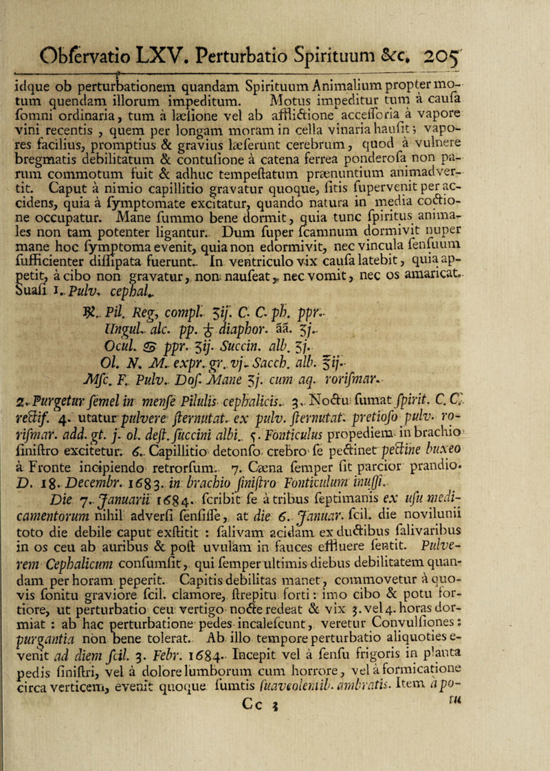 --f---—-;-;-‘- idque ob perturbationem quandam Spirituum Animalium propter mo¬ tum quendam illorum impeditum. Motus impeditur tum a caufa fomni ordinaria, tum a laelione vel ab afHi&ione accdfona a vapore vini recentis , quem per longam moram in cella vinaria haufits vapo¬ res facilius, promptius & gravius laeferunt cerebrum, quod a vulnere bregmatis debilitatum & contulione a catena ferrea ponderofa non pa¬ rum commotum fuit & adhuc tempeflatum praenuntium animadver¬ tit. Caput a nimio capillitio gravatur quoque, fitis fupervenit per ac¬ cidens, quia a fymptomate excitatur, quando natura in media co&io- ne occupatur. Mane fummo bene dormit, quia tunc fpiritus anima¬ les non tam potenter ligantur. Dum fuper fcamnum dormivit nuper mane hoc fymptoma evenit, quia non edormivit, nec vincula fenfuum fufficienter difhpata fuerunt- In ventriculo vix caufa latebit, quia ap¬ petit, a cibo non gravatur, nou naufeat^ nec vomit, nec os amaricato ouafi i.. Pulv* cepbal* Pii. Reg, compl $if. C C ph. ppr,- UnguLalc. pp. £ diaphor. aa. 5 Ocul. & ppr. ^ij. Succin. alb. 5/V OL N. M. expr. gr.. vj~ Sacch. alb.^ij- Mfc. F. Pulv. Dof, Mane 5/. cum aq. rorifmar. Z~Purgetur femelin menfe Pilulis■ cephalicis., 3, No&u fumat /pirit. C. C reftif. 4. utatur pulvere ftermtat. ex pulv.'flernutat* pretiofo pulv. ro- rifmar. add.gt. j. ol, deft. fuccini albi.. Fonticulus propediem in brachio iiniftro excitetur. 6.. Capillitio detonfo. crebro'fe pe&inet pe&irie buxeo a Fronte incipiendo retrorfum.- 7. Caena femper fit parcior prandio. D. 18. Decembr. 1683. in brachio fmiftro Fonticulum inujji.. Die 7.. Januarii 1684. fcribit fe a tribus feptimanis ex ufu medi¬ camentorum nihil adverfi fenfiife,. at die 6. Januar. fcih die novilunii toto die debile caput exflitit : falivam acidam ex dudfibus falivaribus in os ceu ab auribus & poft uvulam in fauces effluere fentit. Pulve¬ rem Cephalicum confumfit, qui femper ultimis diebus debilitatem quan¬ dam per horam peperit. Capitis debilitas manet , commovetur a quo¬ vis fonitu graviore fcil. clamore, ftrepitu forti: imo cibo & potu for¬ tiore, ut perturbatio ceu vertigo nocfre redeat & vix 3. vel4. horas dor¬ miat : ab hac perturbatione pedes incalefcunt, veretur Convulfiones: purgantia non bene tolerat.. Ab illo tempore perturbatio aliquoties e- venit ad diem fcil 3. Febr. 1684- Incepit vel a fenfu frigoris in planta pedis finiftri, vei a dolore lumborum cum horrore, vel a formicatione circa verticem, evenit quoque fumtis fuaveolentib. umbratis. Item apo-