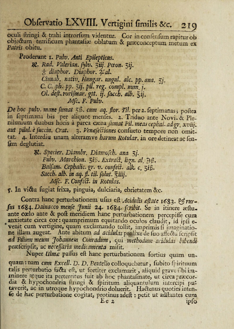 Oculi ftringi & trahi introrfum videntur. Cor in confenfum rapitur ob objectum terrificum phantafiae oblatum & nweconceptum metum ex Patris obitu» Proderunt i. Pulv. Anti Epilepticus* Rad. Valerian. fylv* $iij. Pceon. 5y. 6 diaphor. Diapbor. Cinnab. nativ. Hungar. ungui, alc. pp. ana. 5/. C. C. pfi. pp. ‘lij. piL reg. compl. mim. j. OL dejh rorifmar. git. ij. faceti, alb. %ij, Mfc* F. Pulv. pe hoc pulv. mane fumat 56. c/mz aq.flor. Til perz.feptimaflas; poftea in (eptimana bis per aliquot menfes. 2. Triduo ante Novi-& Ple¬ nilunium duabus horis a parca oena PiL meas cephai. adgrxviij. aut pUul e fuccin. Crat. 3. Ven&febxionts confueto tempore non omit¬ tat. 4. Interdia unam alteram ve Rotular. in ore detineat ac fen- fini degiutiat. 5!. Specier. Diambr. Diamofch. 0/20 5/. Pulv. Marchion. 505. ExtraSk. lign. al. 9£. Balfanu Cephalic. gr. v. confria, alk. c. 5jj}. Sacch. alb. in aq.jl. til. folut. ^iiij. Mfc. F. Confeci, in Rotulas. ?. In vi&u fugiat frixa, pinguia, dulciaria, ebrietatem &c. Contra hanc perturbationem ufus eft Acidulis <eftate 1683. ?Jrur~ fus 1684* Dainacco menfe Junii 24. \6%^. feribit. Se in itinere seftu- ante coelo ante & poft meridiem hanc perturbationem percepilfe cum # anxietate circa cor: quamprimum equitando oculos claudit, id ipfi e- * venit cum vertigine, quam exclamando tollit, imprimis fi imaginatio¬ ne illam augeat. Ante abitum acidulas prolixe^de fuo affetftu fcripfit Fe/mw mewm Johannem Conradum, qui methodum acidulas bitendi prselcripfit, ac necejfaria medicamenta mi fit. Nuper lilm£ palliis eft hanc perturbationem fortius quam un¬ quam: nam cum Excel!. D. D. BeuteJio colloquebatur, fubito fpirituum talis perturbatio fa&a eft, ut fortiter exclamarit, aiiquid grave fibi im¬ minere atque ita perterritus fuit ab hoc phantafmate, ut circa praecor¬ dia & hypochondria ftringi & fpiritum aliquantulum intercipi pu¬ taverit, ac in utroque hypochondrio doluerit. Hacftenus quoties inten- (e de hac perturbatione cogitat, protinus adeft : petit ut aditantes cum E e 2 ipfo