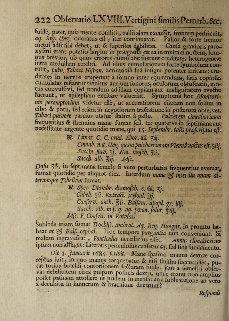 patet, quia mente conftitit, pallii alam excuffit, frontem perfricuit, aq. Reg. ilng. odoratus eft , iter continuavit. Pallor & forte tremor metui adfcribi debet, ut & fuperites dH>ilita$. Cauta gravioris paro- xylmi erant potatio largior in praegreiia caena in multam nodem, fom- nus brevior, ob quos errores cumulatae fuerunt cruditates heterogeneae intra medullam cerebri. Ad illius cumuiationein forte fymbolumcon- tulit, pulv. Tabaci Hifpan. acrimonia fua iniigni potenter irritans: cru¬ ditates in nervos eruperunt a fomno inter equitandum, fatis copiofas cumulatas teilantur tinnitus aurium fonorus, oculorum obfufcatio, mo¬ tus convulfivi, fed nondum ad illam copiam aut malignitatem eveftae fuerunt, ut epilepliam excitare valuerint. Symptoma hoc Monitori¬ um peremptorium videtur ede, ut accuratiorem diaetam non folum in cibo & potu, fed etiam in negotiorum tra&atione in pofterum obfervet. Tabaci pulvere parcius utatur ftatim a paflu. Pulverem cinnabarinum frequentius & ftrenuius mane fumat fcil. ter qua ter ve in feptimana aut neceffitate urgente quotidie mane, qui i ^ Septembr. talisprdfcriptus eft. J£. Limat C. C. erui. Ebor. aa. 5i/, Cinnab. nat. Ilng. quam pulcherrimam FrienndnaBus eft^iij, Succin.fiav. $f. Nuc. mofch. Saccb. alb. $jj. Mfc. Dojis in feptimana (ernei; fi vero perturbatio frequentius eveniat^ iumat quotidie per aliquot dies. Interdum mane £2? interdiu unam al¬ ter araque Tabellam fumat. K* Spec. Diambr. diamofch. c. aa. 5f Cubeb. 5'fi. Ex trabi, xjloal. 9/. Conferv. anib. f fi. Balfanu apopl gr. Hi/. Saccb. alb. in f. q. aq. paon.folut. hii Mfc. F. Confeft. in Rotulas* Subinde etiam {Innat Ti ocoifc. umbrat. Aq. Reg. FI ungar. in promtu ha¬ beat ut & Balj. cephal. Hoc tempore purgantia non conveniunt. Si malum ingravefeat , Fonticulus neceffarius eflet. Annus cUmattericus ipfum non affigat: Literatis periculoius cenfetur 63. fed line fundamento. . 3* Januarii 168^* f 1 ibit. Mane (palmo manus dextrae cor¬ reptus fuit, in quo manus torquebatur & nifi finiftrafuccurriilet, pu- tat totius brachii contorfionem (affiram fuilfe: jam a femeftri obfer- vat debilitatem circa pulpam pollicis dextri, unde manu non amplius poilet patinam attollere ut pridem m menia: an a (ubluxatione an vero a decubitu m humerum & brachium dextrum ? Refpondi