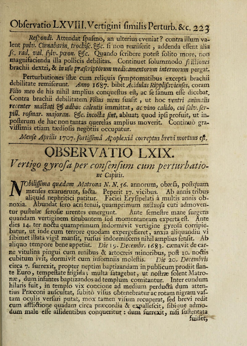 Refpondi. Attendat fpafmo, an ulterius eveniat ? contra illum va¬ lent pulv. Cinnabarim, trochific. &c. fi non remiferit , addenda e flent alia fc. racl. vah fijlv. pceon. &c. Qqando icribere poteft folito more, non magni facienda illa pollicis debilitas. Continuet folummodo fi ftliones brachii dextri, & in ufu prxfcriptdrum medicamentorum internorum pergat. ?erturbationes iftae cum reliquis fymptomatibus excepta brachii debilitate remiferunt. Anno 1687. bibit Acidulas Ripplifiavienfiesy coram Filio meo de his nihil amplius conqueftus eft, ac fe fanum efle dicebat. Contra brachii debilitatem Filius meus fuafit, ut hoc ventri animalis recenter maHati & adhuc calentis immittat, ac vino calido, cui falv.fier• pili, rofimar. major an. &c. incola fiint7 abluat; quod ipfl profuit, ut in- pofterum de hac non tantas querelas amplius moverit. Continuo gra- viflimis etiam taediofis negotiis occupatur. Menfie Aprilis 1 yoy.fortijjimd Apoplexia correptus brevi mortuus eft. OBSERVATIO LXIX. Vertigo gyrojaper confenfum cum perturbatio- ne Capitis. T& TObiliJJlma quadam Matrona N.N. annorum, obaefa, poftquam J^f menfes exaruerunt, fa&a. Peperit 17. vicibus. Ab annis tribus aliquid nephritici patitur. Faciei Eryfipelati a multis annis ob¬ noxia. Abundat fero acri tenui, quamprimum uiictuofia cuti admoven¬ tur puftulae feroftc urentes emergunt. Ante femefire mane furgeris quandam vertiginem titubantem fed momentaneam experta eft. Ante dies 14. ter nodu quamprimum indormivit vertigine gyrofa corripie¬ batur, ut inde cum terrore quodam expergefieret, anxia aliquandiu vi iibimet illata vigil manfit, rurfus indormifeens nihil amplius fenfit. Ab aliquo tempore bene appetiit. Die 19. Decembr. 1683. caenavit de car¬ ne vitulina pingui cum renibus & artocreis minoribus, poft 10. noctis cubitum ivit, dormivit cum infomniis moleftis. Die 20. Decembris circa 7. furrexit, propter neptim baptizandam in publicum prodiit flan¬ te Euro , tempeftate frigida; multa fatagebat, ut noftrae folent Matro¬ nae , dum infantes baptizandos ad templum comitantur. Inter eundum hilaris fuit, in templo vix concione ad medium perdu&a dum atten¬ tius Praeconi aufcultat, fu bito vifus obtenebratur ac rotam nigram vaf. tam oculis verfari putat, mox tamen vifum recuperat, fed brevi redit cum afilidione quadam circa praecordia & expallefcit, fibique admo¬ dum male effe allidentibus conqueritur ; dum furrexit, nili fuftentata. fuiifet.