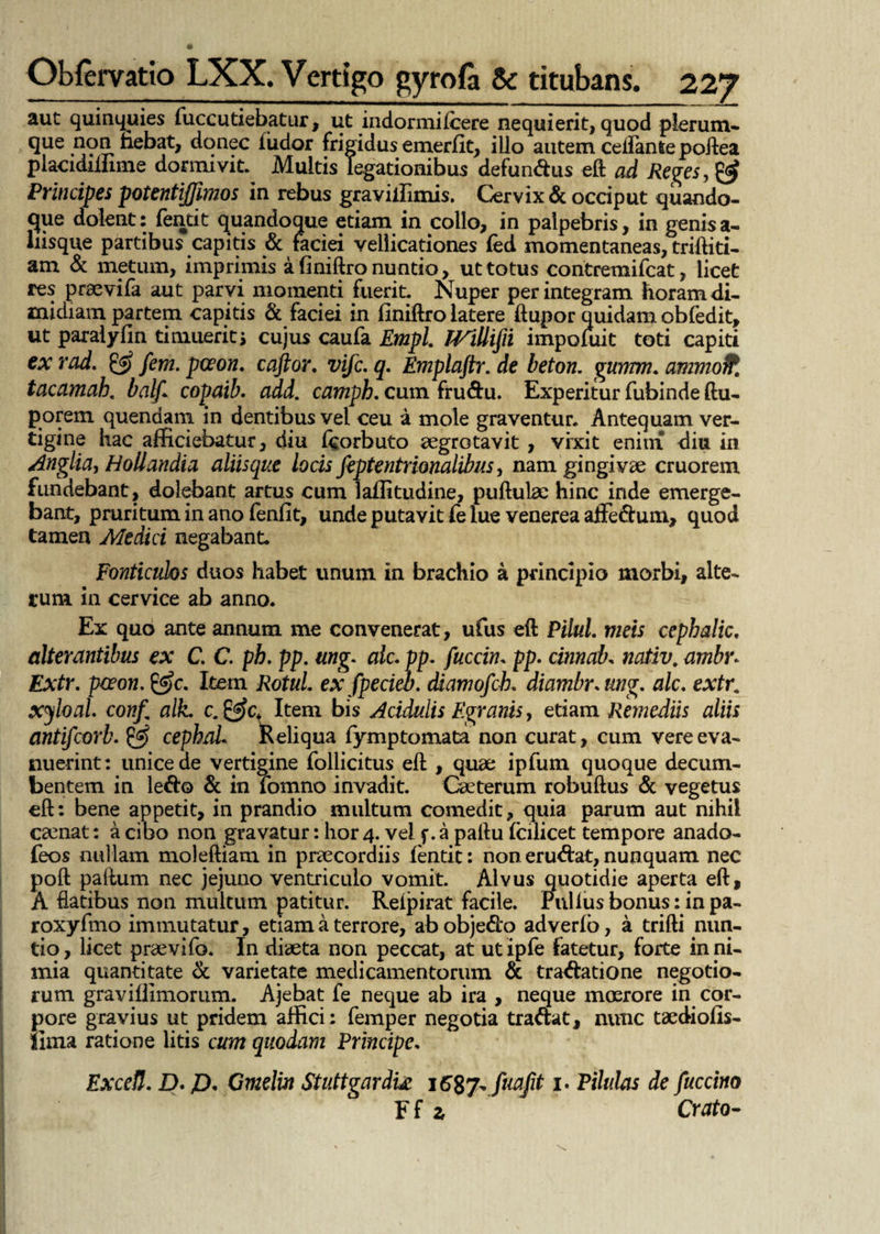 aut quinquies fuccutiebatur, ut indormilcere nequierit, quod plerum¬ que non fiebat, donec ludor frigidus emerlit, illo autem ceffanle poilea placidilnme dormivit. Multis legationibus defundus eft ad Reges, & Principes potentiffimos in rebus gravillimis. Cervix & occiput quando¬ que dolent: fentit quandoque etiam in collo, in palpebris, in genisa- liisque partibus capitis & faciei vellicationes led momentaneas, triftiti- am & metum, imprimis a finiftro nuntio, ut totus contremifcat, licet res praevifa aut parvi momenti fuerit. Nuper perintegram horam di¬ midiam partem capitis & faciei in bniftro latere ftupor quidam obfedit, ut paralylln timuerit > cujus caufa Empl. TVillijii impofuit toti capiti exrad. & fem.pceon. caftor. vifc.q. Emplaftr.de beton. gurrnn. ammoffc tacamah. balj1 copaib. add. camph. cum frudu. Experitur fubinde ftu- porem quendam in dentibus vel ceu a mole graventur. Antequam ver¬ tigine hac afficiebatur, diu Icorbuto aegrotavit , vixit enim diu in Anglia, Holiandia aliisque locis feptentrionalibus, nam gingivae cruorem fundebant, dolebant artus cum lallitudine, pullulae hinc inde emerge¬ bant, pruritum in ano fenfit, unde putavit fe lue venerea aflfedum, quod tamen Medici negabant. Fonticulos duos habet unum in brachio a principio morbi, alte¬ rum in cervice ab anno. Ex quo ante annum me convenerat, ufus eft Pilul. meis cephalic. alterantibus ex C. C. ph. pp. ung. alc. pp. fuccin. pp. cinnab. nativ. ambr. Extr. pceon. &c. Item Rotui ex fpecieb. diamofcb. diambr.ung. alc. extr. xyloal. conft alk. c. Item bis Acidulis Egranis, etiam Remediis aliis antifcorb. £5 cephal. Keliqua fymptomata non curat, cum vere eva¬ nuerint: unice de vertigine follicitus eft , quae ipfum quoque decum¬ bentem in ledo & in fomno invadit. Caeterum robuftus & vegetus eft: bene appetit, in prandio multum comedit, quia parum aut nihil caenat: a cibo non gravatur: hor4. vel f.a paftu fcilicet tempore anado- feos nullam moleftiam in praecordiis fentit: non erudat, nunquam. nec poft paftum nec jejuno ventriculo vomit. Alvus quotidie aperta eft, A flatibus non multum patitur. Relpirat facile. Pullus bonus: in pa- roxyfmo immutatur, etiam a terrore, ab objedo adverlb, a trifti nun¬ tio, licet praevifo. In diaeta non peccat, at utipfe fatetur, forte in ni¬ mia quantitate & varietate medicamentorum & tradatione negotio¬ rum gravillimorum. Ajebat fe neque ab ira , neque moerore in cor¬ pore gravius ut pridem affici: femper negotia tradat, nunc taediofis- llma ratione litis cum quodam Principe. Excefl. D- p. Cmelm Stuttgardu fuafit i. Pilulas de fuccino F f z Croto-