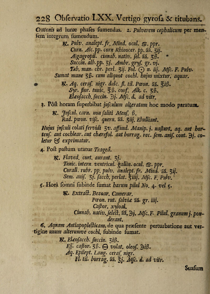 Cratonis ad lunae phafes fumendas. z. Pulverem cephalicum per men- fem integrum fumendum. • Pulv. analept.fr. Mind. ocul SB.ppr. Corn. Alc.pp. corn Rhinocer. vp. aa. 5ij. JEgagropiL cinnab. riativ. fel. aa. 5fi. • Succin. alb.pp. 5/. Ambr. gryf. gr. vj. T&b. man. chr. peri. $ij. Pol Q n. iij. Mfc. F. Pulv. Sumat mane $fi. cm aliquot cochl. hujus mixtur. aquar. 0 ^3. cer#/ wigr. f. til. Pceon. aa. f ifi. «Sy. /or. turiic. f fi. covf Alt c. 56. EUofacch.fuccin. 9/. .AT/c. d* 3. Poft horam fuperbibat jufculum alie ratum hoc modo paratum. Jufcul. carn. wo»/aliti Menf fi. Rad. pceon. ^i/c. quem. aa. 5iij. Ebulliant. Hujus jnfculi colati fervidi $v. ajfund. j. nafturt. aq. aut hor- tenf. aut cochlear. aut ch&refol aut borrag. ree. fem. anif cont. 9/. co- letur & exprimatur. 4. Pofl: paflum utatur Traged. J£. Flaved. cort. aurant. 5j. Tunic. intern. ventricul fgallin. ocul. ££. ppr. Corall. rubr. pp. pulv. analept.fr. Mind. aa. 5i/. «Sfrrc. tfw*/. 5/. facch.perlat. $iiij. Mfc. F. Pulv. * f. Hora fomni fubincle fumat pilul No. 4. vrf f. ExtraB. Bezoar. Camerar. Pceon. rut. falvU & gr. iiij. Caftor. xyloal. Cinnab. nativ.Jelett. aat 9;\ JW/c, F- Pilul. granum j. pon¬ derant. 6. Aquam AntiapopleBkam, de qua praefente perturbatione aut ver¬ tigine alterumve cochl. fubinde fumat. $♦ EUofacch. fuccin. Jifi. Fjj: caftor. 5fi. © volat, oleof. 9zfi. ^3. Epilept. Lang. ceraf nigr. Fi* til. borrag. aa. fj. iw/c. d. ad vitr* Suafum