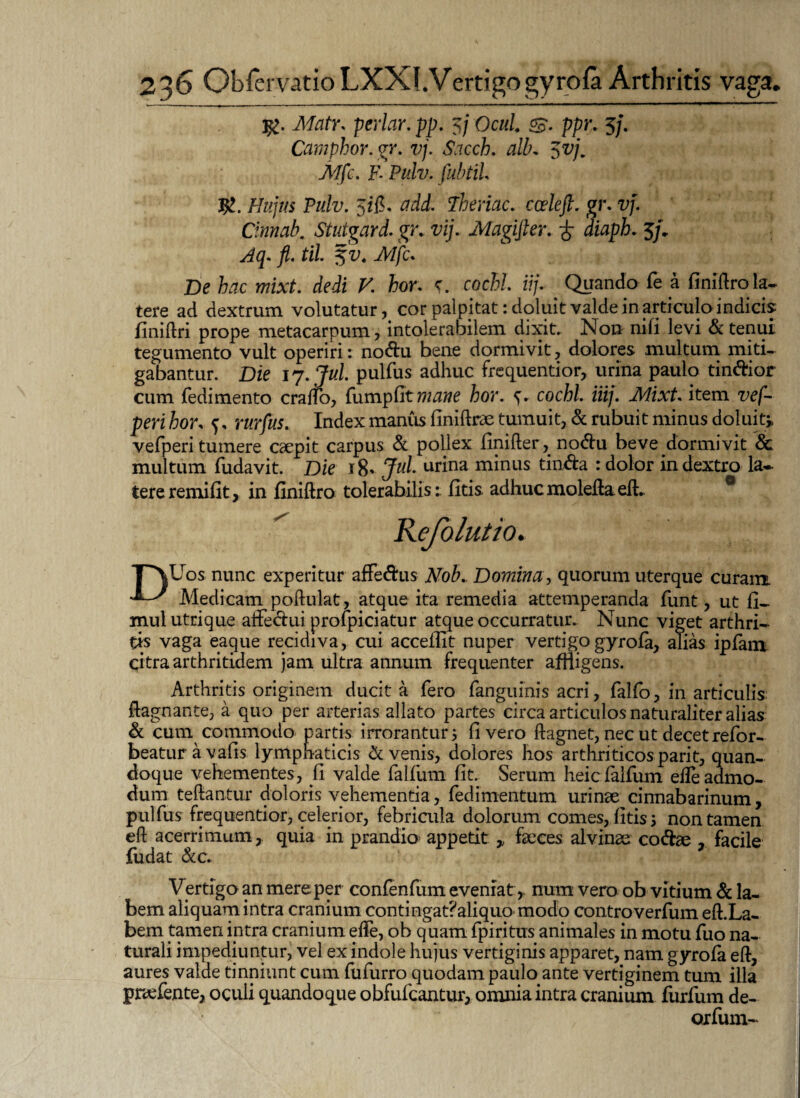 MatYs periar, pp. 5/ Ocul. S- ppr* 5/. Camphor. gr. vj. Sacch. alb, $vj„ Mfc. F- Pulv. fubtiU Jg. Hujus Pulv. 5ifi, Theriac. ca?fe/f. gr. vj. Cinnab. Stutgard. gr. vij. Magifter. £ diaph. 5/. ^5. til %v4 Mfc. De hac mixt. dedi V. hor. c. cochl iij. . Quando fe a finiftrola¬ tere ad dextrum volutatur, cor palpitat: doluit valde in articulo indicis finiftri prope metacarpum, intolerabilem dixit. Non nifi levi & tenui tegumento vult operiri: nodu bene dormivit, dolores multum miti¬ gabantur. Die ij.jul. pulfus adhuc frequentior, urina paulo tindior cum fedimento cratfo, fumpfltw^we hor. s- cochl. iiij. Mixt item vef- pm hor, f, rtfr/ax. Index maniis finiftrae tumuit, & rubuit minus doluit» vefperi tumere caepit carpus & pollex finifter, nodu beve dormivit & multum fudavit. Die 18* Jul. urina minus tinda : dolor in dextro la¬ tere remifit, in finiftro tolerabilis: fitis adhuc molefta eft. 0 Kefolutio. TNUos nunc experitur affedus Nob. Domina, quorum uterque curam. Medicam poftulat, atque ita remedia attemperanda funt, ut fi- mulutrique affedui profpiciatur atque occurratur. Nunc viget arthri¬ tis vaga eaque recidiva, cui accedit nuper vertigo gyrofa, alias ipfam qitra arthritidem jam ultra annum frequenter affligens. Arthritis originem ducit a fero fanguinis acri, falfo, in articulis: ftagnante, a quo per arterias allato partes circa articulos naturaliter alias & cum commodo partis irrorantur 5 fi vero ftagnet, nec ut decet refor- beatur avafis lymphaticis & venis, dolores hos arthriticos parit, quan¬ doque vehementes, fi valde falfum fit. Serum heicfalfum elTeadmo¬ dum teftantur doloris vehementia, fedimentum urinae cinnabarinum, pulfus frequentior, celerior, febricula dolorum comes, fitis 3 non tamen eft acerrimumquia in prandio appetit » faeces alvinae codae facile fu dat &c. Vertigo an mere per confenfum eveniat, num vero ob vitium & la¬ bem aliquam intra cranium contingat?aliquo modo controverfum eft.La- bem tamen intra cranium efte, ob quam fpiritus animales in motu fuo na¬ turali impediuntur, vel ex indole hujus vertiginis apparet, nam gyrofa eft, aures valde tinniunt cum fufurro quodam paulo ante vertiginem tum illa pnefente, oculi quandoque obfufcantur, omnia intra cranium furfum de- oxfum-