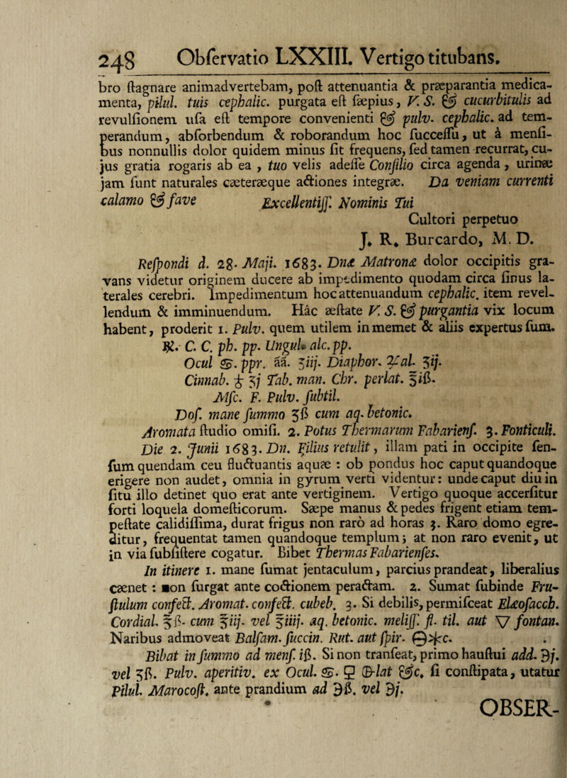 bro ftagnare animadvertebam, poft attenuantia & praeparantia medica¬ menta, pilul. tuis cephalic. purgata eft faepius, V. S. © cucurbitulis ad revulfionem ufa eft tempore convenienti & pulv. cephalic. ad tem¬ perandum, abforbendum & roborandum hoc fucceflu, ut k menfi- bus nonnullis dolor quidem minus fit frequens, fed tamen recurrat, cu¬ jus gratia rogaris ab ea , tuo velis adefte Conjilio circa agenda, urina; jam funt naturales caeteraeque a&iones integrae. Dti veniam currenti calamo & fave Excellenti]]] Nominis Tui Cultori perpetuo J* R* Burcardo, M. D. Refpondi d. <2%- Maji. 1683. Dn& Matrona dolor occipitis gra¬ vans videtur originem ducere ab impedimento quodam circa finus la¬ terales cerebri, impedimentum hoc attenuandum cephalic. item revel¬ lendum & imminuendum. Hac aeftate F.S.& purgantia vix locum habent, proderit 1. Pulv. quem utilem inmemet & aliis expertus fum* C. C. ph. pp- Ungui* alc.pp. Ocul S. ppr, aa. 5ii/. Diaphor. 2£aL $ij. Cinnab. £ 5/ Tab. man. Chr. perlat. fifi. Mfc. F. Pulv. fubtil. Dof. mane fummo 5$ cum aq.betonic* Aromata ftudio omifi. 2. Potus Thermarum Fabarienf. 3. Fonticuli. Die 2. Junii 16^3. Dn. filius retulit, illam pati in occipite fen- fumquendam ceu flu&uantis aquae ; ob pondus hoc caput quandoque erigere non audet, omnia in gyrum verti videntur: unde caput diu in fitu ilio detinet quo erat ante vertiginem. Vertigo quoque accerfitur forti loquela domefticorum. Saepe manus & pedes frigent etiam tem- peftate calidiflima, durat frigus non raro ad horas 5. Raro domo egre¬ ditur, frequentat tamen quandoque templum j at non raro evenit, ut in via fubfiftere cogatur. Bibet Thermas Fabarienfes. In itinere 1. mane fumat jentaculum, parcius prandeat, liberalius caenet: »on furgat ante co&ionem pera&am. 2. Sumat fubinde Frtf- flulum confed:. Aromat. confett. cubeb. 3. Si debilis, permifceat Eleofaccb. Cordial. Jfi- cum %iij. vel §iiij. aq, betonic. meliff. fl. til. aut V fontan. Naribus admoveat Balfam.fuccin. Rut aut fpir- ©>fcc. Bibat in fummo ad menfi$. Sinon tranfeat, primo hauftui add-dj. vel Pulv. aperitiv. ex Ocul. S (B-lat fi conftipata, utatur Pilul Marocoft, ante prandium ad 9-fi. vel 9/.