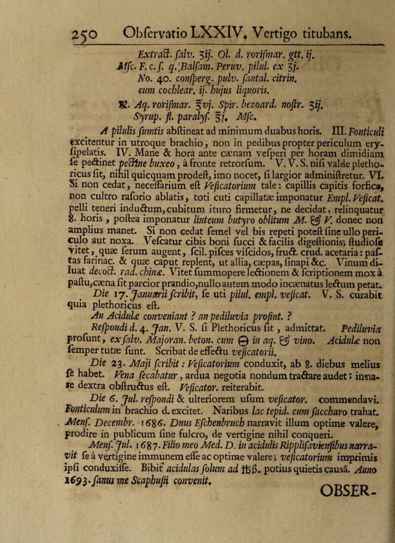 Extraft. falv. $ij. Ol d. rorifmar. gtt. ij. Mfc-F.c.f q.Balfam. Peruv. pilul. ex 5/. No. 40. confperg. pulv. fantal. citrin. c/wz cochlear. ij. liquoris. ^5. rorifmar. f vj. Spir. bezoard. noftr. $ij. Syrup. fi. paralyf. §/♦ >4 pilulis fumtis abftineat ad minimum duabus horis. III. Fonticuli excitentur in utroque brachio, non in pedibus propter periculum ery- (Ipeiatis. IV. Mane & hora ante caenam vefperi per horam dimidiam fe pedinet peFttne buxeo, a fronte retrorfum. V. V. S. nifi valde pletho¬ ricus fit, nihil quicquam prodeft, imo nocet, fi largior adminiftretur. VI. Si non cedat, neceffarium eft Veficatorium tale: capillis capitis forfice, non cultro raforio ablatis, toti cuti capillatae imponatur Empl. Veficat. pelli teneri indudum, cubitum ituro firmetur, ne decidat, relinquatur 8. horis , poftea imponatur linteum butyro oblitum M. & V. donec non amplius manet. Si non cedat femel vel bis repeti poteft fine ullo peri¬ culo aut noxa. Vefcatur cibis boni fucci & facilis digeftionis; ftudiofe , quae ferum augent, fcil. pifces vifeidos, frud. crud. acetaria: paf. tas farinae. & quae caput replent, ut allia, caepas, finapi &c. Vinum di¬ luat decoft. raa. chin£. Vitet fummopere ledionem d feriptionem mox a paftu,caena fit parcior prandio,nullo autem modo incaenatus ledum petat. Die 17. Januarii feribit, fe uti pilul. empl. veficat. V. S. curabit quia plethoricus eft. An AciduU conveniant ? an pediluvia profmt. ? Refpondi d. 4. Jan. V. S. fi Plethoricus fit, admittat. Pedduvia profunt, ex falv. Major an. beton. cum © in aq. ^ vino. AciduU non lemper tutae funt. Scribat de effedu veficatorii. Die 23. Maji feribit: Veficatorium conduxit, ab 8. diebus melius fe habet. Vena fecabatur, ardua negotia nondum tradare audet: intna- fe dextra obftrudus eft. Veficator. reiterabit. Die 6. Jul. refpondi & ulteriorem ufum veficator. commendavi. Fonticulum in brachio d. excitet. Naribus lac tepid. cum faccharo trahat. Menf. Decembr. \ 6%6. Dnus Efchenbruch narravit illum optime valere, prodire in publicum fine fulcro, de vertigine nihil conqueri. Menf Jul. 1687. Filio meo Med. D. in acidulis Ripplifavienfibus narra- vit fe a vejtigine immunem eife ac optime valere; veficatorium imprimis ipfi conduxiife. Bibit acidulas folum ad potius quietis causa. Anno i€$3*fanus me Scaphufn convenit• OBSER-