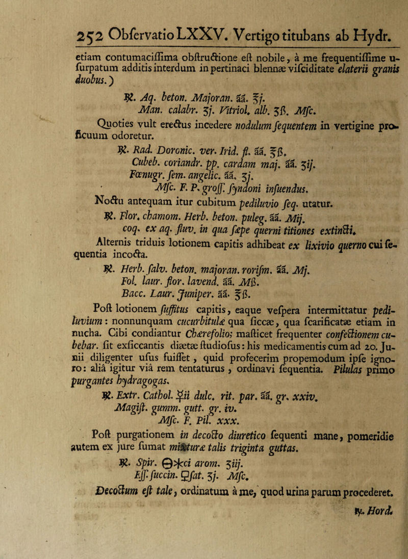 etiam contumacifiima obftru&ione eft nobile, a me frequentiffime u- furpatum additis interdum in pertinaci blennae vifciditate elaterii granis duobus.) ty. Aq. beton. Major an. ii. J/. Man. calabr. 5j. Fitriol. alb. 3fi. Mfc. Quoties vult ere&us incedere nodulum fequentem in vertigine pro¬ ficuum odoretur. Rad. Doronic. ver. Irid. fl. ii. f fi. Cubeb. coriandr. pp, cardam maj. aa. jiy. Foenugr. fem. angelic. ii. 5/. -Affc. F. P, grojf. fyndoni infuendus. Noftu antequam itur cubitum pediluvio feq. utatur. K. F/or« chamom. Herb. beton. puleg. ii. Mij. coq. ex aq. fluv. in qua fepe querni titiones extinBu Alternis triduis lotionem capitis adhibeat ex lixivio querno cui fe- quentia incofta. 1 Herb. falv. beton. major an. rorijm. ii. Mj. Fol. laur. flor. lavend. ii. M$. Bacc. Laur. Juniper. ii. J fi. Poft lotionem fuffitus capitis, eaque vefpera intermittatur pedi- luvium: nonnunquam cucurbitulis, qua ficcae, qua fcarificatae etiam in nucha. Cibi condiantur Cb<srefolio; mafticet frequenter confe&ionem cu- bebar. fit exficcantis diaetae ftudiofus: his medicamentis cum ad 20. Ju¬ nii diligenter ufus fuifiet, quid profecerim propemodum ipfe igno¬ ro: alia igitur via rem tentaturus , ordinavi fequentia. Pilulas pnmo purgantes hydr agogas. Extr. Cathol. ijiii dulc. rit. par. aa. gr. xxiv. Magifl. gumm. gutt. gr. iv. Mfc. F. Pii. xxx. Poft purgationem in decotto diuretico fequenti mane, pomeridie autem ex jure fumat mimur& talis triginta guttas. Jg. Spir. Q>fcci arom. 5iij. Ejffuccin.gfat.5j. Mfc. Decorum eji tale ^ ordinatum a me, quod urina parum procederet. fy. Hor d<