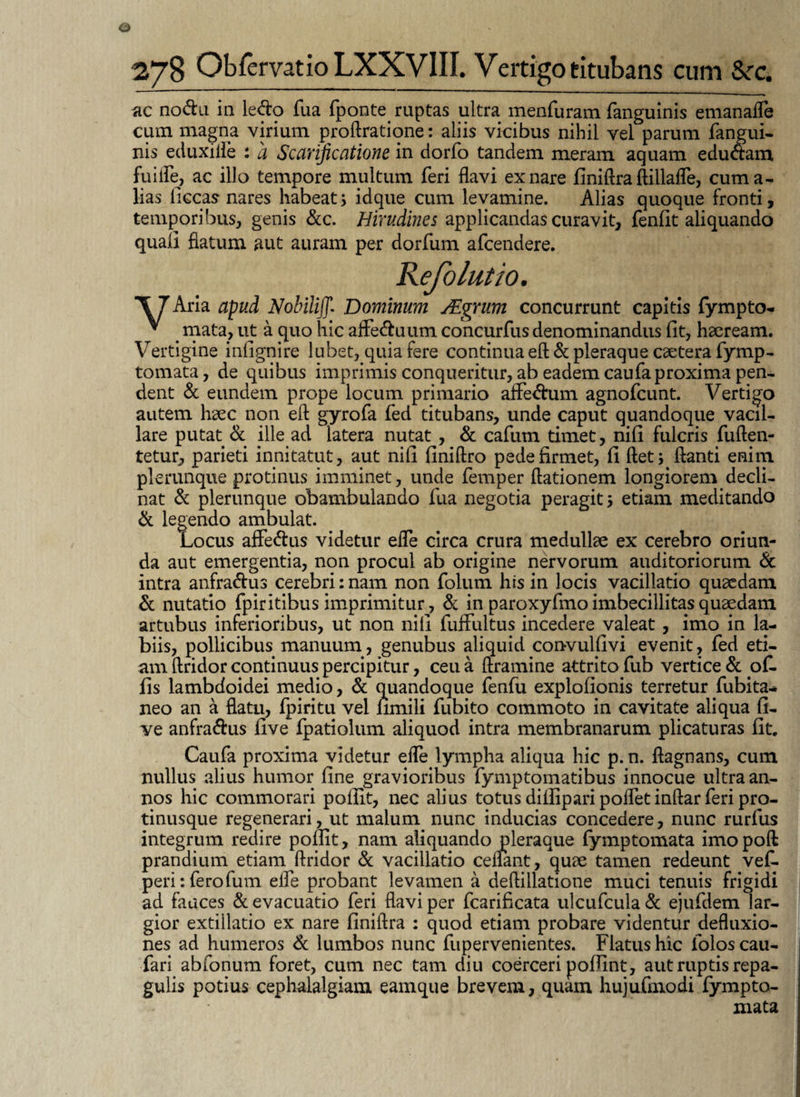 ac nodu in ledo fua fponte. ruptas ultra menfuram fanguinis emanafle cum magna virium proftratione: aliis vicibus nihil vel parum fangui- nis eduxiile : a Scarificatione in dorfo tandem meram aquam edudam fu i fle, ac illo tempore multum feri flavi ex nare finiftra ftillafle, cum a- lias ficcas nares habeat5 idque cum levamine. Alias quoque fronti, temporibus, genis &c. Hirudines applicandas curavit, fenlit aliquando quali flatum aut auram per dorfum afcendere. \JAria apud Nohiiifi. Dominum JEqrum concurrunt capitis fympto- * mata, ut a quo hic affeduum concurfus denominandus fit, haeream. Vertigine infignire lubet, quia fere continua eft & pleraque csetera fymp- tornata, de quibus imprimis conqueritur, ab eademcaufaproxima pen¬ dent & eundem prope locum primario aflPedum agnofcunt. Vertigo autem haec non eft gyrofa fed titubans, unde caput quandoque vacil¬ lare putat & ille ad latera nutat, & cafum timet, nifi fulcris fuften- tetur, parieti innitatut, aut nifi finiftro pede firmet, fi ftet; ftanti enim plerunque protinus imminet, unde femper ftationem longiorem decli¬ nat & plerunque obambulando fua negotia peragit 5 etiam meditando & legendo ambulat. Locus affedus videtur efle circa crura medullae ex cerebro oriun¬ da aut emergentia, non procul ab origine nervorum auditoriorum & intra anfradus cerebri: nam non folum his in locis vacillatio quaedam & nutatio fpiritibus imprimitur, & in paroxyfmo imbecillitas quaedam artubus inferioribus, ut non nifi fuffultus incedere valeat, imo in la¬ biis, pollicibus manuum, genubus aliquid convulfivi evenit, fed eti¬ am ftridor continuus percipitur, ceu a ftramine attrito fub vertice & of. fis lambdoidei medio, & quandoque fenfu explofionis terretur fubita- neo an a flatu, fpiritu vel fimili fubito commoto in cavitate aliqua fi- ye anfradus live fpatiolum aliquod intra membranarum plicaturas fit. Caufa proxima videtur efle lympha aliqua hic p. n. ftagnans, cum nullus alius humor fine gravioribus fymptomatibus innocue ultra an¬ nos hic commorari pofilt, nec alius totus dillipari pofletinftar feri pro- tinusque regenerari, ut malum nunc inducias concedere, nunc rurfus integrum redire pofiit, nam aliquando pleraque fymptornata imopoft prandium etiam ftridor & vacillatio cenant, quae tamen redeunt vef- peri:ferofum efle probant levamen a deftillatione muci tenuis frigidi ad fauces & evacuatio feri flavi per fcarificata ulcufcula & ejufdem lar¬ gior extillatio ex nare finiftra : quod etiam probare videntur defluxio¬ nes ad humeros & lumbos nunc fupervenientes. Flatus hic folos cau- fari abfonum foret, cum nec tam diu coerceri pofiint, aut ruptis repa¬ gulis potius cephalalgiam eamque brevem, quam hujufmodi fympto- mata