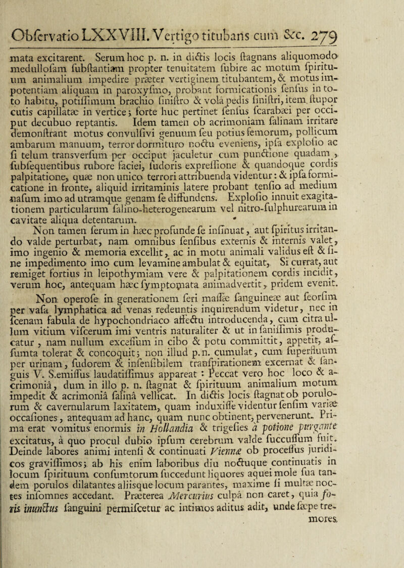 mata excitarent. Serum hoc p. n. in didis locis ftagnans aliquomqdo medullofam fubftantiam propter tenuitatem fubire ac motum fp i ritu¬ um animalium impedire praeter vertiginem titubantem, & motus im¬ potentiam aliquam in paroxyfmo, pronant formicationis fenfus in to¬ to habitu, potifiimum brachio liniftro & vola pedis finiftrijitemdiupqr cutis capillatae in vertice > forte huc pertinet fenlus fcarabaei per occi¬ put decubuo reptantis. Idem tamen ob acrimoniam falinam irritare demonftrant motus convulfivi genuum feu potius femorum, pollicum ambarum manuum, terror dormituro noctu eveniens, ipfa exploho ac fi telum transverfiim per occiput jaculetur cum pundione quadam , fubfequentibus rubore faciei, iudoris expreilione & quandoque cordis palpitatione,, quae non unica terrori attribuenda videntur: & ipfa formi¬ catione in fronte, aliquid irritaminis latere probant tenfio ad medium jiafum imo ad utramque genam fe diffundens. Explofio innuit exagita- tionem particularum falino-heterogenearurn vel nitro-fulphurearum in cavitate aliqua detentarum.. * Non tamen ferum in haec profunde fe infinuat, aut fpiritus irritan¬ do valde perturbat, nam omnibus fenfibus externis & internis valet, imo ingenio & memoria excellit, ac in motu animali validus eft & fi¬ ne impedimento imo cum levamine ambulat & equitat, Si currat, aut remiget fortius in leipothymiam vere & palpitationem cordis incidit, verum hoc, antequam haec fymptornata, animadvertit T pridem evenit. Non operofe in generationem feri malle fanguineae aut feorfim per vafa lymphatica ad venas redeuntis inquirendum videtur, nec in fcenam fabula de hypochondriaco affe&u introducenda, cum citra ul- lum vitium vifcerum imi ventris naturaliter & ut infaniilimis produ¬ catur , nam nullum exceffum in cibo & potu committit, appetit, af- fumta tolerat & concoquit i non illud p.n. cumulat, cimi fuperduum per urinam , fudorem & infenfibilem tramfpirationem excernat ce fan- guis V. S.emiiTus laudatiflimus appareat ‘ Peccat vero hoc loco & a- crimonia, dum in illo p. n. ftagnat & fpirituum _ animalium motum impedit & acrimonia falina vellicat. In didfis locis ftagnatob porulo- rum & cavernularum laxitatem, quam induxifle videntur fenfim variae- occafiones, antequam ad hanc, quam nunc obtinent, pervenerunt. Pri¬ ma erat vomitus, enormis in Hollandia & trigefies a potione purgante excitatus, a quo procul dubio ipfum cerebrum valde fuccufTum fuit* Deinde labores animi intenli & continuati Vienna ob proceilus juridi¬ cos gravifiimos, ab his enim laboribus diu nodfuque continuatis in locum fpirituum confumtorum fuceedunt liquores aquei mole fua tan¬ dem porulos dilatantes aliisque locum parantes, maxime fi multae noc¬ tes infomnes accedant. Praeterea Mercurius culpa non caret, quia fa¬ nis inunctus fanguini permifcetur ac intimos aditus adit, unde faepe tre¬ mores.