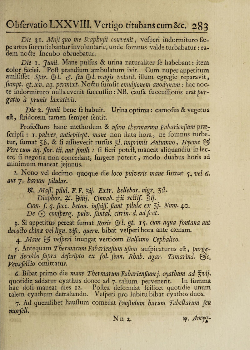 Die 31. Maji quo me Scaphufii convenit, vefperi indormituro f^e- pe artus fuccutiebantur involuntarie, unde fomnus valde turbabatur : ea¬ dem node Incubo obruebatur. Die 1. Junii. Mane pulfus & urina naturaliter fe habebant: item Color faciei. Poft prandium ambulatum ivit. Cum nuper appetitum amififtet Spir. 0/. tf. feu ($-1. magis volatil. illum egregie reparavit, fumpt. gt. xv. aq. permixt. Nodu fumfit emulfionem ano dy nam : hac noc¬ te indormituro nulla evenit fuccuffio: NB. caufa fuccuftionis eratpur¬ gatio a prunis laxativis. Die 2. Junii bene fe habuit. Urina optima: carnofus & vegetus eft, ftridorem tamen femper fentit. Profeduro hanc methodum & ufum thermarum Fabarienfium prae- fcripfi : i.pulver, antiepilept. mane non ftata hora, ne fomnus turbe¬ tur, fumat 5$, & fi aftiieverit rurfus 5/. imprimis Autumno, Hyeme & Vere cum aq. flor. tii. aut jimili : fi fieri poteft, maneat aliquandiu in lec¬ to; fi negotia non concedant, furgere poterit, modo duabus horis ad minimum maneat jejunus. 2. Nono vel decimo quoque die loco pulveris mane fumat y, vel 6. aut 7. harum pilular. fy. Majf. pilul. F. F. $ij. Extr. hellebor. nigr. 5$. Diaphor. %. 9iiij. Cinnab. ~fii reBif. 3ij• Cum. f. q. fucc. beton. infpijj'. jiant piluU ex 5/* Nnm- 40. De Q confperg. pulv. fantal. citrin. d. ad fcat. 3. Si appetitus pereat fumat Roris 0/. gt. i^. cum aqua fontana aut de-coBo chin& vel lign. vifc. quem, bibat vefperi hora ante camam. 4. Mane & vefperi inungat verticem Balfamo Cephalico. f. Antequam Thermarum Fabarienjium ufum aufpicaturus eft, purge¬ tur decoBo fupra defcripto ex fol fenn. Rhab. agar. Tamarind, gjc. Ven£feBio omittatur. 6. Bibat primo die mane Thermarum Fabarienfiumj. cyathum ad f vij« quotidie addatur cyathus donec ad 7. talium pervenerit. In fumma hac doli maneat dies 12. Poftea defcendat lcilicet quotidie unum talem cyathum detrahendo. Uelperi pro lubitu bibat cyathos duos. 7. Ad quemlibet hauftum comedat Fruftulum harum Tabellarum feu morfelL Nn 2. ty. Amyg-