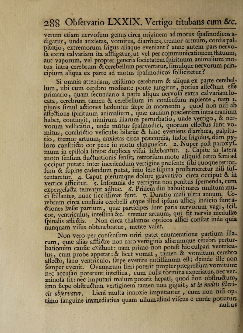 veram etiam nervofum genus circa originem ad motus fpafmodicos a- digatur, unde anxietas, vomitus, diarrhoea, tremor artuum, cordis pal¬ pitatio, extremorum frigus aliaque eveniant? anne autem pars nervo- Fa extra calvariam ita affligatur, ut vel per communicationemflatuum, aut vaporum, vel propter generis focietatem fpirituum animalium mo¬ tus intra cerebrum & cerebellum pervertatur, fimulque nervorum prin¬ cipium aliqua ex parte ad motus fpafmodicos follicitetur ? Si omnia attendam, exiftimo cerebrum & aliqua ex parte cerebel¬ lum, ubi cum cerebro mediante ponte jungitur, potius afre&um eiie primario, quam fecundario a parte aliqua nervofa extra calvariam lo¬ cata, cerebrum tamen & cerebellum in confenfum rapiente , nam r. plures fimul actiones laeduntur faepe in momento , quod non nili ab affe&ione fpirituum animalium, quae caufam praefentem intra cranium habet, contingit, nimirum illarum perturbatio, unde ^tti§°> & ner¬ vorum vellicatio, unde motus fpafmodici, quorum enectus lunt vo¬ mitus , conftri&io veliculae bilariae & hinc eveniens diarrhoea, palpita¬ tio , tremor artuum, anxietas circa praecordia, fudor frigidus, dum py^ loro conftri&o cor pene in motu danguefeit. 2. Nuper poft paroxyl- mum in epiftola literae duplices vifui ilftebantur. Capite in latera moto fenfum fluctuationis fenfit; retrorfum moto aliquid retro ferri ad occiput putat: inter incedendum vertigine praefente fibi quoque retror¬ fum & lupine cadendum putat, imo fere fupina profterneretur mfi lui- tentaretur. 4. Caput plerumque dolore gravativo circa occiput & m vertice afficitur, Infomnia de vertigine non penitus {pernenda, cum expergefada terreatur adhuc. Pridem diu haouit nares multum mu¬ ci ftilfantes, nunc ficciilimae funt. 7%Duratio mali ultra annum. Ce¬ rebrum circa confinia cerebelli atque illud ipfum affici, indicio lunt a- Cfiones laefae partium, quae participes funt paris nervorum vagi, fcil- cor, ventriculus, inteftina&c. tremor artuum, qui fit nervis medullae fpinalis affe&is. Non circa thalamos opticos affici conflat mde quia nunquam vifus obtenebratur, mente valet. Non vero per confenfum oriri patet enumeratione partium illa¬ rum, quae alias affti&ae non raro vertiginis aliarumque cerebri pertur¬ bationum caufae exiftunt: nam primo non poteft hic culpari ventricu¬ lus, cum probe appetat :& licet vomat , tamen & vomitum cerebro aife&o, fano ventriculo, fepe evenire notiilimum eftj deinde ille non femper evenit. Os amarum fieri poterit propter praegreflum vomitum: nec accufari poterunt inteftina, cum nulla tormina experiatur, nec ver- minofa fit: nec imputari malum poterit hepati, quod non obflruaum, imo faepe obftru&um vertiginem tamen non gignit, ut in multis icteri¬ cis obfervatur. Lieni multa innoxie imputantur , cum non nifi op¬ timo fanguine immediatius quam ullum aliud vifcus e corde potiatur» D nullus