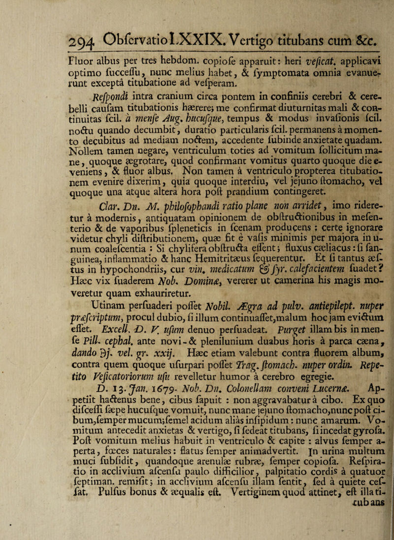 Fluor albus per tres hebdom. copiofe apparuit: heri ve ficat. applicavi optimo fucceflu, nunc melius habet, & fymptomata omnia evanue¬ runt excepta titubatione ad vefperam. Refpondi intra cranium circa pontem in confiniis cerebri & cere¬ belli caufam titubationis haerere; me confirmat diuturnitas mali & con¬ tinuitas fcil. a menfe Aug. hucufque, tempus & modus invafionis (cil. nodu quando decumbit, duratio particularis fcil. permanens a momen¬ to decubitus ad mediam nodem, accedente lubinde anxietate quadam. Nollem tamen negare, ventriculum toties ad vomitum follicitum ma¬ ne , quoque aegrotare, quod confirmant vomitus quarto quoque die e- veniens, & fluor albus, Non tamen a ventriculo propterea titubatio¬ nem evenire dixerim, quia quoque interdiu, vel jejuno ftomacho, vel quoque una atque altera hora poft prandium contingeret. Clar. Dn. M. philofophandi ratio plane non arridet, imo ridere¬ tur a modernis, antiquatam opinionem de obftrudionibus in mefen- terio & de vaporibus fpleneticis in fcenam producens ; certe ignorare videtur chyli diftributionem, quae fit e vafis minimis per majora in u- num coalefcentia : Si ehylifera obftruda eflent; fluxus coeliacus: fi fan- guinea, inflammatio & hanc Hemitritaeus fequerentur. Et fi tantus aef- tus in hypochondriis, cur vin. medicatum ^ fyr, calefacientem fuadet? Flaec vix fuaderem A7ob* Domime, vererer ut camerina his magis mo¬ veretur quam exhauriretur. Utinam perfuaderi poflet Mobil. JEgra ad pulv. antiepilept. nuper pr&fcriptum, procul dubio, fi illum continuaflet,malum hoc jam evidum eflet. ExcelL D. V. ufum denuo perfuadeat. Purget illam bis in men¬ fe Pili, cephal. ante novi-& plenilunium duabus horis a parca caena, dando 9/. vel. gr. xxij. Haec etiam valebunt contra fluorem album, contra quem quoque ufurpari poflet Trag. ftomach. nuper ordin. Repe¬ tito Veficat orior um ufu revelletur humor a cerebro egregie. D. i%.Jan. 1679- Nob. Dn. Colonellam conveni Lucerna Ap¬ petiit hadenus bene, cibus fapuit : non aggravabatur a cibo. Ex quo difceffi faepe hucufque vomuit, nunc mane jejuno ftomacho,nunc poft ci¬ bum,femper mucum;femel acidum alias infipidum: nunc amarum. Vo¬ mitum antecedit anxietas & vertigo, fi fedeat titubans, fi incedat gyrofa. Poft vomitum melius habuit in ventriculo & capite : alvus femper a- perta, fceces naturales: flatus femper animadvertit. Jn urina multum muci fubfidit, quandoque arenulae rubrae, femper copiofa. Refpira- tio in acclivium afcenfu paulo difficilior, palpitatio cordis a quatuor feptiman. remifit; in acclivium afcenfu illam fentit, fed a quiete cef. fat. Pulfus bonus d aequalis eft. Vertiginem quod attinet, eft illati- xubans