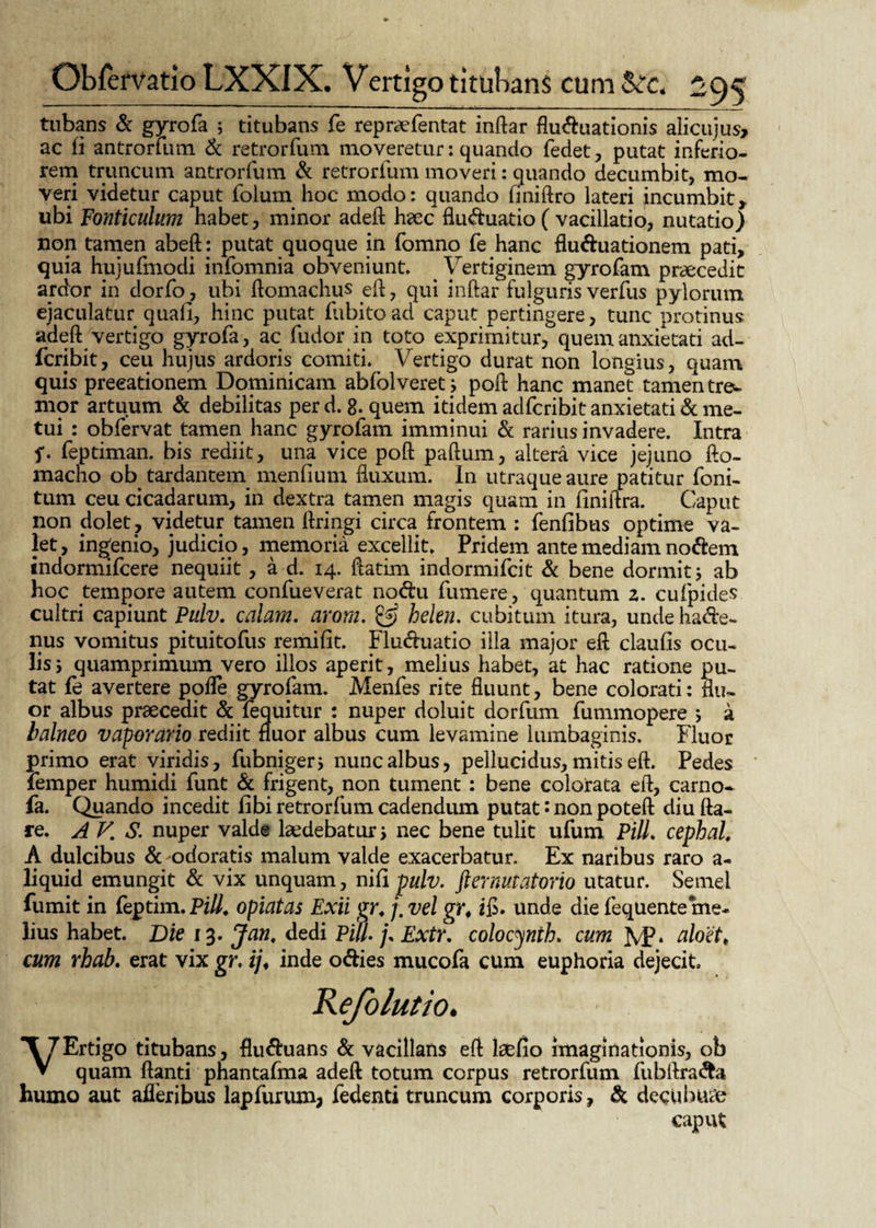 tubans & gyrofa ; titubans fe repr&Ventat inftar fluduationis alicujus, ac fi antrorfiun & retrorfum moveretur: quando fedet, putat inferio¬ rem truncum antrorfum & retrorfum moveri: quando decumbit, mo¬ veri videtur caput folum hoc modo: quando finiftro lateri incumbit, ubi Fonticulum habet, minor adeft hac fluduatio ( vacillatio, nutatio) non tamen abeft: putat quoque in fomno fe hanc fluduationem pati, quia hujufmodi infomnia obveniunt. ^ Vertiginem gyrofam pracedit ardor in dorfo>, ubi ftomachps eft, qui inftar fulguris verfus pylorum ejaculatur quali, hinc putat fubitoad caput pertingere, tunc protinus adeft vertigo gyrofa, ac fudor in toto exprimitur, quem anxietati ad- fcribit, ceu hujus ardoris comiti. Vertigo durat non longius, quam quis precationem Dominicam abfolveret; poft hanc manet tamen tre^ mor artuum & debilitas per d. 8- quem itidem adfcribit anxietati & me¬ tui : obfervat tamen hanc gyrofam imminui & rarius invadere. Intra f. feptiman. bis rediit, una vice poft paftum, altera vice jejuno fto- macho ob tardantem menfium fluxum. In utraque aure patitur foni- tum ceu cicadarum, in dextra tamen magis quam in finiftra. Caput non dolet, videtur tamen ftringi circa frontem : fenfibus optime va¬ let, ingenio, judicio, memoria excellit. Pridem ante mediam nodem indormifcere nequiit , a d. 14. ftatim indormifcit & bene dormit j ab hoc tempore autem confueverat nodu fumere, quantum 2. cufpides cultri capiunt Pulv. calam. arorn. & helen. cubitum itura, unde hacte¬ nus vomitus pituitofus remifit. Fluduatio illa major eft claufis ocu¬ lis 5 quamprimum vero illos aperit, melius habet, at hac ratione pu¬ tat fe avertere pofle gyrofam. Menfes rite fluunt, bene colorati: Su¬ or albus praecedit & fequitur : nuper doluit dorfum fummopere j a balneo vaporario rediit fluor albus cum levamine lumbaginis. Fluor primo erat viridis, fubnigerj nunc albus, pellucidus, mitis eft. Pedes femper humidi funt & frigent, non tument : bene colorata eft, carno* fa. Quando incedit fibi retrorfum cadendum putat • non poteft diu fta- re. A V, S. nuper valde laedebatur s nec bene tulit ufum Pili, cephal, A dulcibus & odoratis malum valde exacerbatur. Ex naribus raro a- liquid emungit & vix unquam, nifi pulv. fternutatorio utatur. Semel fumit in feptim. Pili, opiatas Exii gr. j. vel gr* ifi. unde die fequente me¬ lius habet. Die 13. Jan, dedi Pili. j. Extr. colocynth. cum JvP* aloet* cum rhab. erat vix gr. ij♦ inde odies mucofa cum euphoria dejecit Kefolutio. *\7 Ertigo titubans, fluduans & vacillans eft lacfio imaginationis, ob ▼ quam ftanti phantafma adeft totum corpus retrorfum fubftrada humo aut afleribus lapfurum, fedenti truncum corporis, & decubui caput