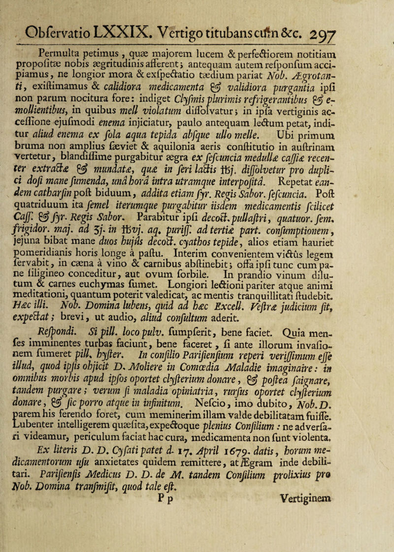 Permulta petimus , quae majorem lucem & perferiorem notitiam propofitae nobis aegritudinis afferent > antequam autem refponfum acci¬ piamus, ne longior mora & exfpedatio taedium pariat Nob. JLgrotan- ti, exiftimamus & calidiora medicamenta & validiora purgantia ipfi non parum nocitura fore: indiget Clyfmis plurimis refrigerantibus & e- mollientibus, in quibus meli violatum diflolvatur •> in ipfa vertiginis ac- ceffione ejufmodi enema injiciatur, paulo antequam ledum petat, indi¬ tur aliud enema ex fola aqua tepida abfque ullo meile. Ubi primum bruma non amplius faeviet & aquilonia aeris conftitutio in auftrinam vertetur, blandiilime purgabitur aegra exfefcuncia medulla caffia recen¬ ter extra&a & mundata, qua in feri la&is tft/. dijjolvetur pro dupli¬ ci dofi mane fumenda, una hora intra utramque interpofita. Repetat ean¬ dem catbarfinpoQ: biduum, addita etiam fyr. Regis Sabor. fefcuncia. Poft quatriduum ita femel iterumque purgabitur iisdem medicamentis fcilicet Cajf. & fyr. Regis Sabor. Parabitur ipfi decott.pullaftri, quatuor.fem, frigidor, maj. ad 5j-in ibvj. aq. purijf. ad tertia part. confumptionem, jejuna bibat mane duos hujfls decoS. cyathos tepide, alios etiam hauriet pomeridiapis horis longe a paftu. Interim convenientem vidus legem fervabit, in caena a vino <k carnibus abftinebit, offa ipfi tunc cum pa¬ ne filigineo conceditur, aut ovum forbile. In prandio vinum dilu¬ tum & carnes euchymas fumet. Longiori ledioni pariter atque animi meditationi, quantum poterit valedicat, ac mentis tranquillitati Audebit. Hac illi. Nob. Domina lubens, quid ad hac Excell. Veftra judicium fit, expeftat > brevi, ut audio, aliud confultum aderit. Refpondi. Si pili, locopulv. fumpferit, benefaciet. Quia men- fes imminentes turbas faciunt, bene faceret, fi ante illorum invafio- nem Tumeret pilf hyfter. In confdio Parifienfium reperi verijfimum ejfe illud, quod ipjis ohjicit D. Moliere in Comoedia Maladie imaginaire: in omnibus morbis apud ipfos oportet clyfterium donare, & poftea faignare, tandem purgare; verum fi maladia opiniatria, rurfus oportet clyjlerium donare, & fic porro atque in infinitum. Nefcio, imo dubito, Nob.D. parem his ferendo foret, cum meminerim illam valde debilitatam fuifle. Lubenter intelligerem quaefita, expedoque plenius Confilium: ne adverfa- ri videamur, periculum faciat hac cura, medicamenta non funt violenta. Ex literis D. D. Cy fati patet d- 17* April 1679. datis, horum me¬ dicamentorum ufu anxietates quidem remittere, atiEgram inde debili¬ tari. Parifienfis Medicus D. D. de M. tandem Confilium prolixius pro Nob. Domina tranfmifit, quod tale e fi. P p Vertiginem