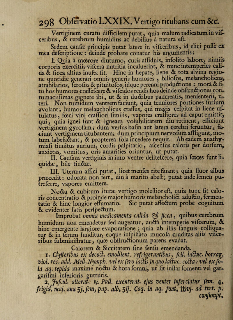 Vertiginem curatu difficilem putat, quia malum radicatum in viC- ceribus, & cerebrum humidius ac debilius a natura eft. Sedem caufae principis putat latere in vifceribus, id elici pofle ex mea defcriptione : deinde probare conatur his argumentis: L Quia a moerore diuturno, curis affiduis, infolito labore, nimiis corporis exercitiis vifcera nutritia incaluerint, & nunc intemperies cali¬ da a ficca altius inufta fit. Hinc in hepate, liene & tota alvina regio¬ ne quotidie generari omnis generis humores , biliofos, melancholicos, atrabiiarios, ferofos&pituitofos, idque perenni produ&ione : mora & li¬ tu hos humores craflefcere& vifcidos reddis hos deinde obfiru&iones con- tumacilfimas gignere ibi, ut & in du&ibus pancreatis, menfenterii, u- teri. Non tumidum ventrem faciunt, quia tenuiores portiones furfum avolant *, humor melancholicus cralTus, qui magis cefpitat in liene uf- tulatus, faeci vini craffiori limilis, vapores cralliores ad caput emittit, qui, quia ignei funt & igneam volubilitatem diu retinent, efficiunt vertiginem gyrofamj dum verfusbafin aut latera cerebri feruntur,, fa¬ ciunt vertiginem titubantem, dum principium nervofum affligunt, mo¬ tum labefa&ant, & propterea fola incedere nequit. Ab eadem anathy- miafi tinnitus aurium, cordis palpitatio, afcenfus caloris per dorfum, anxietas, vomitus, oris amarities oriuntur, ut putat. II. Caufam vertiginis in imo ventre delitefcere, quia fasces funt li¬ quidae, bile tin&ae. III. Uterum affici putat, licet menfes rite fluant j quia fluor albus praecedit: odorata non fert, diu a marito abeft 5 putat inde femen pu- trefcere, vapores emittere. No&u & cubitum iturae vertigo moleflior eft, quia tunc fit calo¬ ris concentratio & proinde major humoris melancholici aduftio, fermen- tatio & hinc longior effumatio. Sic putat affe&um probe cognitum & evidenter fatis perfpe&um. Improbat omnia medicamenta calida & ficca, quibus cerebrum humidum non emendetur fed augeatur, au&a intemperie vifcerum, & hinc emergente largiore evaporatione * quia ab illis fanguis colliqua- tur & in terum funditur, eoque infpiflato mucofa cruditas aliis vifce¬ ribus fubminiflratur, quae obftru&ionum parens evadat. Calorem & Siccitatem fine fenfu emendanda. 1. Clyfteribus ex decott* emollient, refrigerantibus, fcil. latiuc. borrag. viol. rec. add. MeliNymph. vel ex fero ladis in quo laQuc. cofta r vel ex fo¬ la aq. tepida maxime nodu & hora fomni, ut fit inflar fomenti vel gar- garifmi inferioris gutturis. 2. JufcuL alterat ly. Pull. exenterat ejus venter inferciatur fem. 4, frigidi maf ana 3;/♦/«», PaP* a^> 59* xn H- font* a<* tert P- confumpt*