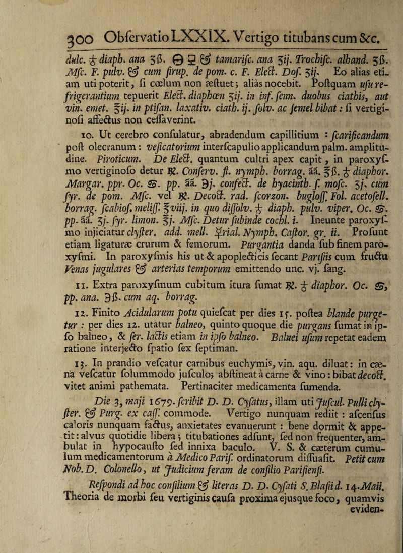 dulc. -fcdiaph. ana 3fi. © g & tamarifc. ana $ij. Trochifc. alhand. 3fi. Mfic. F. pulv. SsJ cum firup. de pom. c. F. EleB. Dof. $ifi Eo alias eti¬ am uti poterit, fi coelum non eeftuet; alias nocebit, Poftquam ufu re¬ frigerantium tepuerit EleB. diaphcen $ij. in inf. fenn. duobus ciathis, aut vim emet. fi/, in ptifan. laxativ. ciath. ij. folv. ac jemel bibat: 11 vertigi- nofi affectos non ceffaverint. io. Ut cerebro confulatur, abradendum capillitium : ficarlficandum poft olecranum: veficatorium interfcapulio applicandum palm. amplitu¬ dine. Piroticum. De EleB. quantum cultri apex capit, in paroxyf- mo vertiginofo detur #. Conferv. fi. nymph. borrag. aa. f C. -f diaphor. Margar. ppr. Oc. pp. aa. 9/, confeB. de hyacintb.fi mofic. 3/, cum fiyr. de pom. Mfic. vel J%. DecoB. rad. fcorzon. buglojfi Fol. acetofiell. borrag. fcabiofi. melijfi %viij. in quo dififiolv. -f diaph. pulv. viper, Oc. &. ■pp. aa. 5j.fyr. limon. f/. Mfic. Deturfiubinde cochl. i. Ineunte paroxyff mo injiciatur clyfier. add. meli. Pfirial. Njmph. Cafitor. gr, ii. Profunt etiam ligaturae crurum & femorum. Purgantia danda fub finem paro- xyfmi. In paroxyfmis his ut & apople&icis fecant Panfiis cum fruftu Venas jugulares & arterias temporum emittendo unc. vj. fang. 11. Extra paroxyfmum cubitum itura fumat J£. •£ diaphor. Oc. pp. ana. 9fi, cum aq. borrag. 12, Finito Acidularum potu quiefcat per dies if. poflea blande purge¬ tur : per dies 12. utatur balneo, quinto quoque die purgans fumat iffip- fo balneo, & fier. laBis etiam in ipfio balneo. Balnei ufumrepetat eadem ratione interje&o fpatio fex feptiman. 15. In prandio vefcatur carnibus euchymis, vin. aqu. diluat: in cae¬ na vefcatur folummodo jufculo; abftineat a carne & vino: bibat decoB. vitet animi pathemata. Pertinaciter medicamenta fumenda. Die 3, maji 1679. fer ibit D. D. Cyfatus, illam ut ijuficul Pulli cly- fter. Purg. ex cafifi commode. Vertigo nunquam rediit : afcenfus caloris nunquam faftus, anxietates evanuerunt : bene dormit & appe¬ tit: alvus quotidie libera j titubationes adfunt, fednon frequenter, am¬ bulat in hypocaufto fed innixa baculo. V. S. & caeterum cumu¬ lum medicamentorum a Medico Parifi ordinatorum diffuafit. Petit cum Nob.D. Colone lio, ut Judicium feram de confilio Parifienji. Refipondi ad hoc confiilium & liter as D. D. Cyfati S. Blafiid. 14 .Mati. Theoria de morbi feu vertiginis caufa proximaejusque foco, quamvis eviden-
