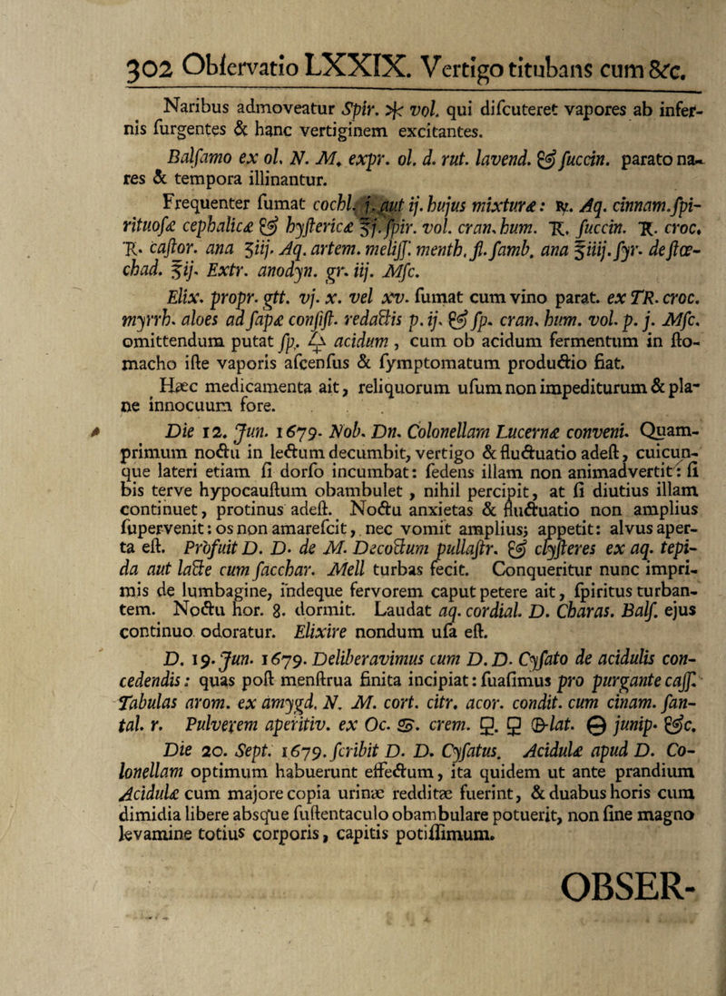 Naribus admoveatur Spir. vol. qui difcuteret vapores ab infer¬ nis Turgentes & hanc vertiginem excitantes. Balfamo ex ol N. M. expr. ol. d. rut. lavend. & fuccin. parato na~ res «51 tempora illinantur. Frequenter fumat cochl\ f. aut ij. hujus mixtura: ty. Aq. cinnam.fpi- rituofa cephalica & hyfterica fj. fpir. vol. crati, hum. TC. fuccin. *R. croc. Tb cajlor. ana 3iij. Aq. artem. meliff. menth.jl.famb. ^iiij.fyr. dejice- chad. 5ij. Extr. anodyn. gr. iij. Mfc. Elix. propr. gtt. vj. x. vel xv. fumat cum vino parat, ex TR. croc. myrrh. aloes ad fapa confijt. redaBis p. ij, & fp. cr<3«, feo77. t;o/. p. j. Mfc, omittendum putat Jp. Za acidum , cum ob acidum fermentum in fto- macho ifte vaporis afcenfus & fymptomatum produ&io fiat. ^ Haec medicamenta ait, reliquorum ufum non impediturum & pia* ne innocuum fore. Die 12. Jun. 1679. Nob. Dn. Colonellam Lucerna conveni. Quam¬ primum no<ftu in leftum decumbit, vertigo & flu&uatio adeft, cuicun¬ que lateri etiam fi dorfo incumbat: fedens illam non animadvertit : fi bis terve hypocauflum obambulet , nihil percipit, at fi diutius illam continuet, protinus adeft.. Nocftu anxietas & flwftuatio non amplius fupervenit: os non amarefcit, nec vomit amplius* appetit: alvus aper¬ ta eft. Profuit D. D• de M. Decorum pullajtr. & clyfteres ex aq. tepi¬ da aut laBe cum facchar. Meli turbas fecit. Conqueritur nunc impri¬ mis de lumbagine, ihdeque fervorem caput petere ait, fpiritus turban¬ tem. No&u nor. 8. dormit. Laudat aq. cordial. D. Charas. Balf ejus continuo odoratur. Elixire nondum ufa eft. D. 19. Jun. 1679. Deliberavimus cum D.D. Cyfato de acidulis con¬ cedendis: quas poft menftrua finita incipiat: fuafimus pro purgante caff. Tabulas arom. ex amygd. N. M. cort. citr. acor, condit, cum cinam. fan- tal r. Pulvexem aperitiv. ex Oc. <£. erem. g. g (B-lat. © junip» &c. Die 20. Sept. i679.fcribit D. D. Cyfatus. Acidula apud D. Co¬ lonellam optimum habuerunt effe&um, ita quidem ut ante prandium Acidula cum majore copia urinae redditae fuerint, & duabus horis cum dimidia libere absque fuftentaculo obambulare potuerit, non fine magno levamine totius corporis, capitis potiffimum. OBSER-