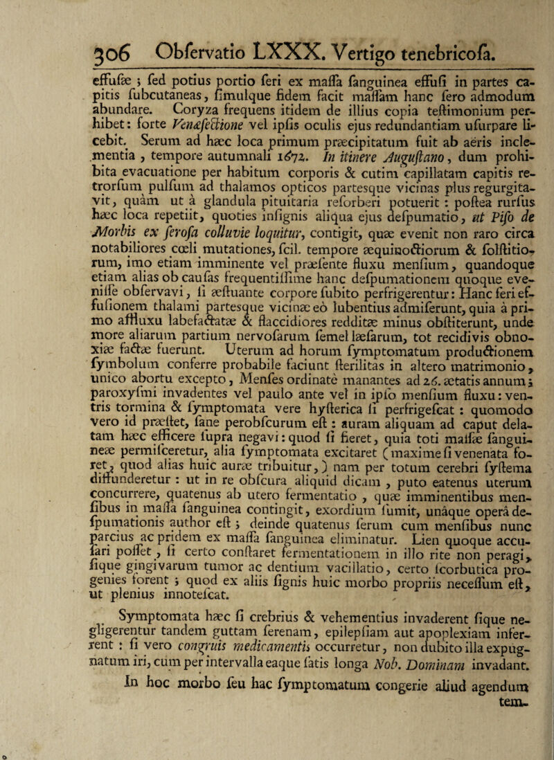 effufae ; fed potius portio feri ex mafla fanguinea effufi in partes ca¬ pitis fubcutaneas, fimuique fidem facit maffam hanc fero admodum abundare. Coryza frequens itidem de illius copia teffimonium per¬ hibet: forte Fen^fediione vel ipfis oculis ejus redundantiam ufurpare li¬ cebit Serum ad haec loca primum praecipitatum fuit ab aeris incle¬ mentia , tempore autumnali i^7z. In itinere Juguftano, dum prohi¬ bita evacuatione per habitum corporis & cutim capillatam capitis re- trorfum pulfum ad thalamos opticos partesque vicinas plus regurgita- vit, quam ut a glandula pituitaria reforberi potuerit : poftea rurfus haec loca repetiit, quoties infignis aliqua ejus aefpumatio, ut Pifo de Morbis ex ferofa colluvie loquitur, contigit, quae evenit non raro circa notabiliores coeli mutationes, fcil. tempore aequino&iorum & folflitio- rum, imo etiam imminente vel praefente fluxu menfium, quandoque etiam alias obcau fas frequentiffime hanc defpumationcm quoque eve- niife obfervavi, fi aefluante corpore fubito perfrigerentur: Hanc feri ef- fulionem thalami partesque vicina: eo lubentius admiferunt, quia a pri¬ mo afHuxu labefactatae & flaccidiores reddita: minus obfliterunt, unde more aliarum partium nervofarum femel iaefarum, tot recidivis obno¬ xiae fa&ae fuerunt. Uterum ad horum fymptomatum productionem (ymbolum conferre probabile faciunt fterilitas in altero matrimonio y unico abortu excepto, Menfes ordinate manantes ad z6. aetatis annum, paroxyfmi invadentes vel paulo ante vel in ipio menfium fluxu: ven¬ tris tormina & fymptomata vere hyfterica fi perfrigefcat : quomodo vero id prsdlet, fane perobfcurum efl: auram aliquam ad caput dela¬ tam haec efficere lupra negavi: quod fi fieret, quia toti malfae fangui- neae permiIceretur, alia fymptomata excitaret (maximefi venenata fo- ret, quod alias huic aurae tribuitur,) nam per totum cerebri fyftema diffunderetur : ut in re obfcura aliquid dicam , puto eatenus uterum concurrere, quatenus ab utero fermentatio , quae imminentibus men- hbus in mada fanguinea contingit, exordium fumit, unaque operade- fpumationis author efls deinde quatenus ferum cum menfibus nunc parcius ac pridem ex mafla fanguinea eliminatur. Lien quoque accu- fari poifet , fi certo conflaret fermentationem in illo rite non peragi* fique gingivarum tumor ac dentium vacillatio, certo lcorbutica pro¬ genies forent , quod ex aliis lignis huic morbo propriis neceffum efl* ut plenius innoteicat. Symptomata haec fi crebrius & vehementius invaderent fique ne- gligerentur tandem guttam ferenam, epilepfiam aut apoplexiam infer¬ rent : fi vero congruis mediearnenth occurretur, non dubito illa expug¬ natum iri, cum per intervalla eaque fatis longa Nob. Dominam invadant. In hoc morbo ieu hac fymptomatum congerie aliud agendum tem-