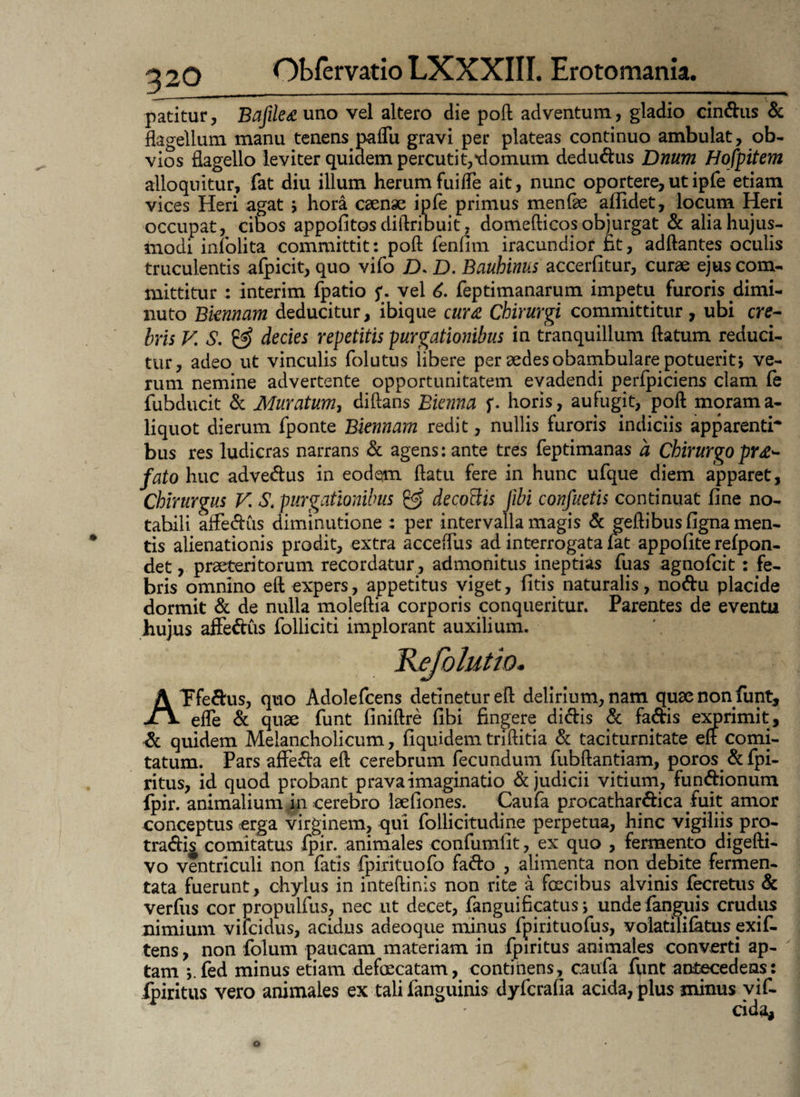 patitur, Bafilea uno vel altero die poft adventum, gladio cinCtus & flagellum manu tenens paflu gravi per plateas continuo ambulat, ob¬ vios flagello leviter quidem percutit,xlomum deduCtus Dnum Hofpitem alloquitur, fat diu illum herumfuiffe ait, nunc oportere,utipfe etiam vices Heri agat j hora caense ipfe primus menfie allidet, locum Heri occupat, cibos appofitosdiftribuit, domefticos objurgat & alia hujus¬ modi infolita committit: poft fenfitn iracundior fit, adftantes oculis truculentis amicit, quo vifo JD. D. Bauhinus accerlitur, curae ejus com¬ mittitur : interim fpatio 5*. vel 6. feptimanarum impetu furoris dimi¬ nuto Bknnam deducitur, ibique cura Chirurgi committitur, ubi cre- bris V. S. & decies repetitis purgationibus in tranquillum ftatum reduci¬ tur, adeo ut vinculis folutus libere per aedes obambulare potuerit, ve¬ rum nemine advertente opportunitatem evadendi perfpiciens clam fe fubducit & Muratum, diftans Bienna f. horis, aufugit, poft morama- liquot dierum fponte Biennam redit, nullis furoris indiciis apparenti* bus res ludicras narrans & agens: ante tres feptimanas a Chirurgo prae¬ fato huc adveCtus in eodem ftatu fere in hunc ufque diem apparet, Chirurgus V. $. purgationibus & decotiis Jibi confuetis continuat fine no¬ tabili affeCtus diminutione : per intervalla magis & geftibus figna men¬ tis alienationis prodit, extra acceffus ad interrogata lat appofite refpon- det, praeteritorum recordatur, admonitus ineptias fuas agnofcit: fe¬ bris omnino eft expers, appetitus viget, fitis naturalis, noCtu placide dormit & de nulla moleftia corporis conqueritur. Parentes de eventu hujus afFeCtus folliciti implorant auxilium. Kefolutio. AFfeCtus, quo Adolefcens detinetur eft delirium, nam quae non funt, efle & quae funt finiftre fibi fingere dictis & fa&is exprimit, & quidem Melancholicum, fiquidemtriftitia & taciturnitate eft comi¬ tatum. Pars affeCta eft cerebrum fecundum fubftantiam, poros & fpi- ritus, id quod probant prava imaginatio & judicii vitium, functionum fpir. animalium in cerebro laefiones. Caufa procatharCtica fuit amor conceptus erga virginem, qui follicitudine perpetua, hinc vigiliis pro- traCtij comitatus fpir. animales confumfit, ex quo , fermento digefti- vo ventriculi non fatis fpirituofo faCto , alimenta non debite fermen¬ tata fuerunt, chylus in inteftinis non rite a fcecibus alvinis fecretus & verfus cor propulfus, nec ut decet, fanguificatus j undefanguis crudus nimium vilcidus, acidus adeoque minus fpirituofus, volatilifatus exif- tens, non folum paucam materiam in fpiritus animales converti ap¬ tam fed minus etiam defeeeatam, continens, caufa fpnt antecedens: Iphitus vero animales ex tali fanguinis dyferafia acida, plus minus vif- cida.